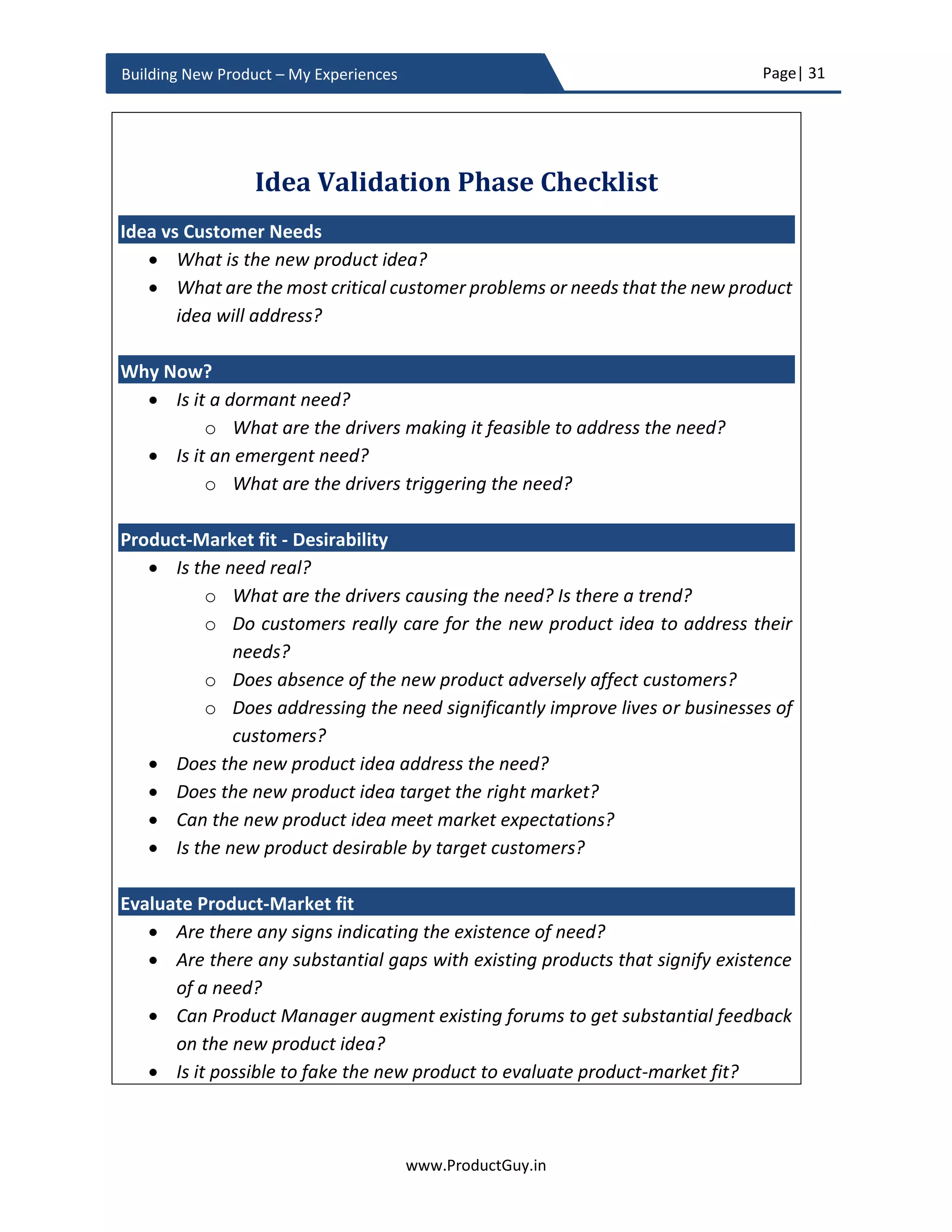 Page| 31
www.ProductGuy.in
Building New Product – My Experiences
need not look for signs indicating the existence of a need, instead (s)he can validate
the existence of drivers that can be conducive to generate a demand for the need.
Share the idea
Robert Kennedy co-founder of MaxMyTV pitched the idea of Interactive TV at a
startup event in Pittsburgh in 20127
. Encouraged by positive responses from
attendees (including Andrew Moore, VP at Google) at the event, Robert Kennedy
began working on his product idea along with his other co-founders. Some
naysayers still insist on not sharing an idea with anyone citing that an idea would
be either stolen or ridiculed. The value of the idea lay in execution and not in the
idea. Instances as illustrated earlier only prove that there is lots of value in sharing
an idea. Nevertheless, sharing an idea at right forums to the right set of audience
to fetch feedback is far more effective especially if the idea belongs to a new
category like MaxMyTV. Every major city has startup forums that invite people to
share ideas. Augmenting such forums to get substantial feedback about an idea
even without any initial prototype would immensely help to validate new product
idea.
Scott Weiss, co-founder of IronPort (an email security company) did something
similar to validate his idea8
. Instead of pitching his idea in a startup event, he
handpicked industry experts and reached them through emails, cold calling etc. to
validate his idea and his analysis about email security market. IronPort later
established as a leading player in email security and Cisco acquired it in 2007.9
7
Source: http://yourstory.com/2014/09/maxmytv/
8
Source: http://blogs.wsj.com/accelerators/2014/10/20/scott-weiss-round-up-the-experts/
9
Source: https://en.wikipedia.org/wiki/IronPort
Signs indicating existence of a need are definitely
ubiquitous but sources signaling a need are well
defined.
 