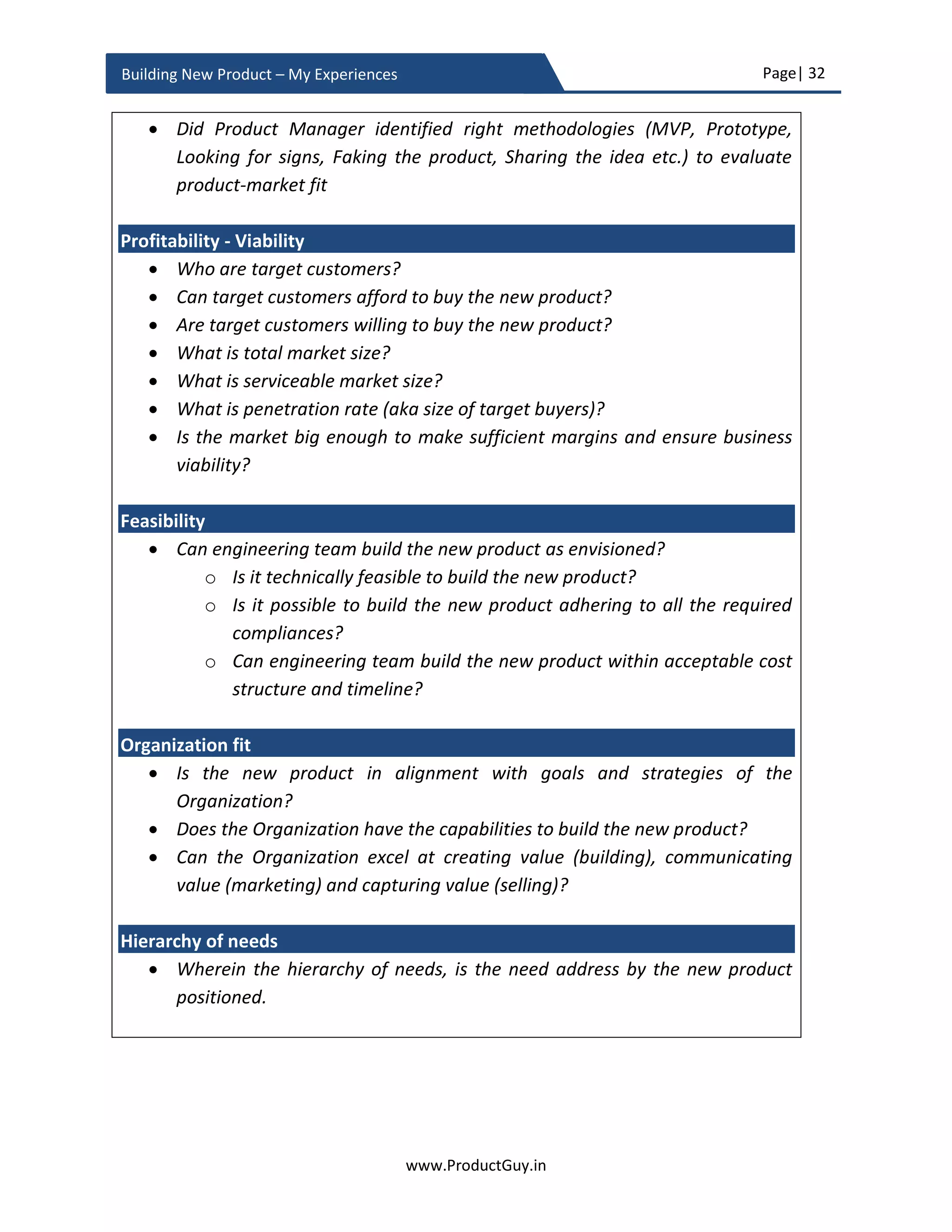 Page| 32
www.ProductGuy.in
Building New Product – My Experiences
Prototype – Fake the product
The prototype can be a product concept, mockup, wireframe screens, video, or 3D
design of the new product idea to validate it among prospective customers. The
prototype is also a reliable alternative to secure funding and further expand the
idea into a full-fledged product. The prototype is required if the idea is entirely new
and prospective customers or VCs need something physical or visual to understand
what they can expect when the idea is converted into a full-fledged product. The
prototype is a cost-effective and proven mechanism to fake the new product and
to gather feedback to evaluate product-market fit before proceeding to build the
new product entirely.
The reason for prototyping purely depends on its purpose. If there is a purpose,
then purpose will dictate the need for a prototype and type of prototype as well.
If the purpose of a prototype is to evaluate the technical feasibility of the new
product idea, then investing on product concept makes sense. The Product
concept is a primitive way of building the new product to demonstrate the core
functionality sans any frills. If the idea is to validate how customers would react to
the new product idea, then mockup screens or video is an ideal option. On the
other hand, if the purpose is to validate product design with prospective
customers, then the 3D design of the new product is an ideal option.
Prototypes are required to evaluate the existence of a need and to seek feedback
about the efficacy of the new product idea in addressing the need from prospective
customers in a quick and dirty way. Prototypes can be as simple as creating a
landing page and investing in google online advertisements for internet product to
identify how many customers would express interest in the idea. Prototype
precedes development and business review phase. Therefore, it necessitates not
only completion of the prototype but also fulfilling the purpose behind prototype
before seeking funding and approval for the product idea.
It is really a revelation to hear some stories about how new product ideas are
validated with minimal effort. Dropbox founder validated his idea by building a
three-minute video10
.
10
Source: https://techcrunch.com/2011/10/19/dropbox-minimal-viable-product/
 