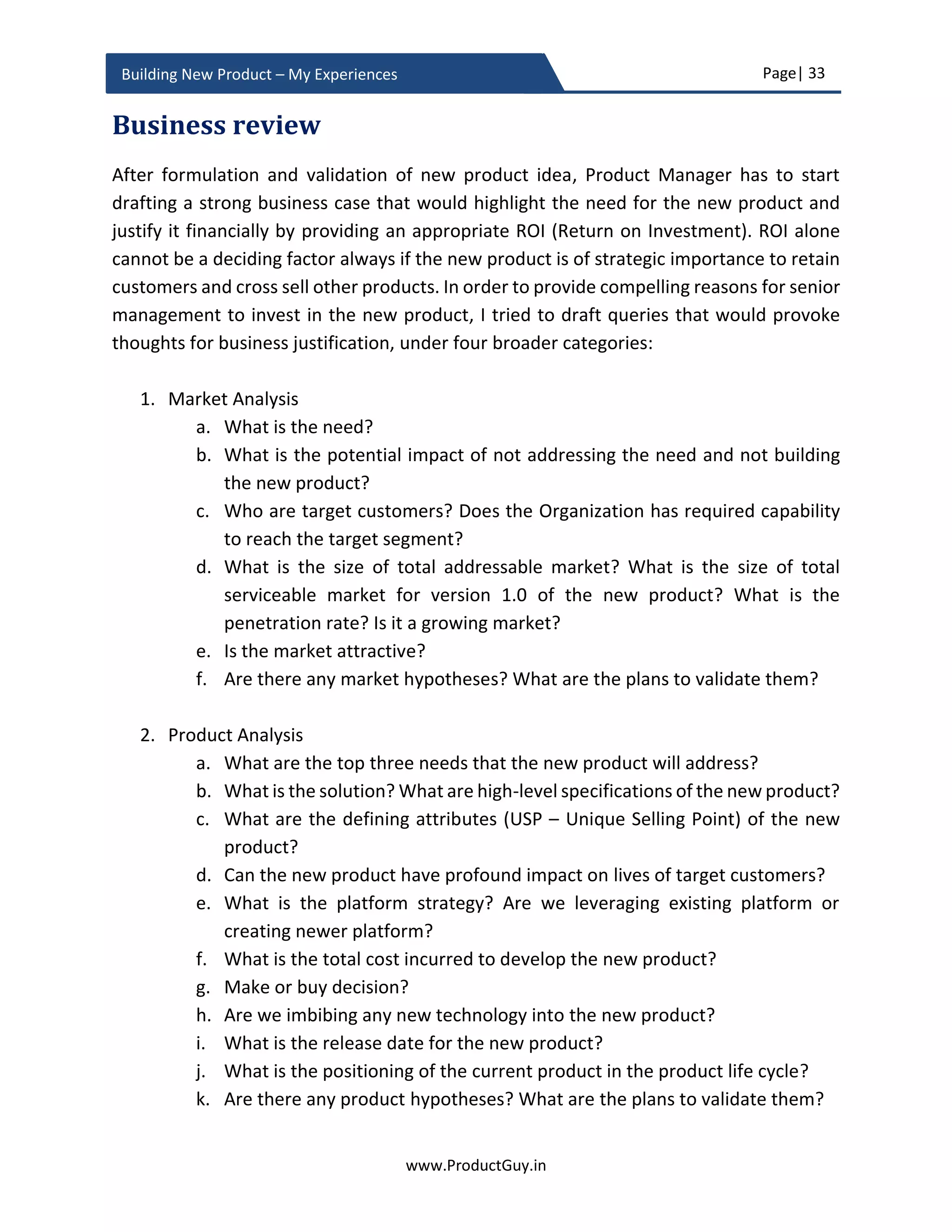 Page| 33
www.ProductGuy.in
Building New Product – My Experiences
Minimum viable product
MVP (minimum viable product) is one of the most familiar methodologies to
validate whether the new product is addressing a genuine need and whether it is
addressing the need as desired by customers. Product Manager can do so, by
evaluating behaviors of select few customers (aka early adaptors) while using MVP
version of the new product. Product Manager cannot complete development of
the new product with assumptions surrounding customers’ needs and their
behaviors. In the case of new product going beyond boundaries of existing product
categories, Product Manager might not be sure whether the new product is
actually addressing a genuine need. Even otherwise, Product Manager might not
be sure whether the proposed new product is in alignment with expectations of
customers. Conceptualization of the new product invariably starts with
assumptions involving customers’ needs and their behaviors. Product Manager
should outline an exhaustive list of assumptions around customer needs and how
customers will use the new product to address their needs. Later construct
hypotheses and identify methodologies to test them. MVP is one of the
methodologies to validate those hypotheses by explicitly measuring whether the
new product addresses customer needs and whether workflow of the new product
excites customers to use the new product. If assumptions involving either
customers’ needs or their behaviors are false, then Product Manager should pivot
new product development and should formulate an alternate hypothesis to
proceed further.
MVP can actually solve two purposes:
 Does the new product idea address a genuine need?
 Does the new product idea address the need as desired by customers?
It would be tough to build an MVP without outlining the exhaustive list of
assumptions or unknowns and without formulating the list of hypotheses to
validate those assumptions or unknowns. The objective of MVP is to identify what
to learn, accordingly build a minimum viable product that can help validate
assumptions or unknowns in a continuous cycle of build, measure and learn. The
motivation behind eliminating all unknowns and validating all assumptions will
form a baseline for what to learn. Based on the results of an iterative cycle of build,
measure and learn, Product Manager has to either preserve or pivot. I will focus
 