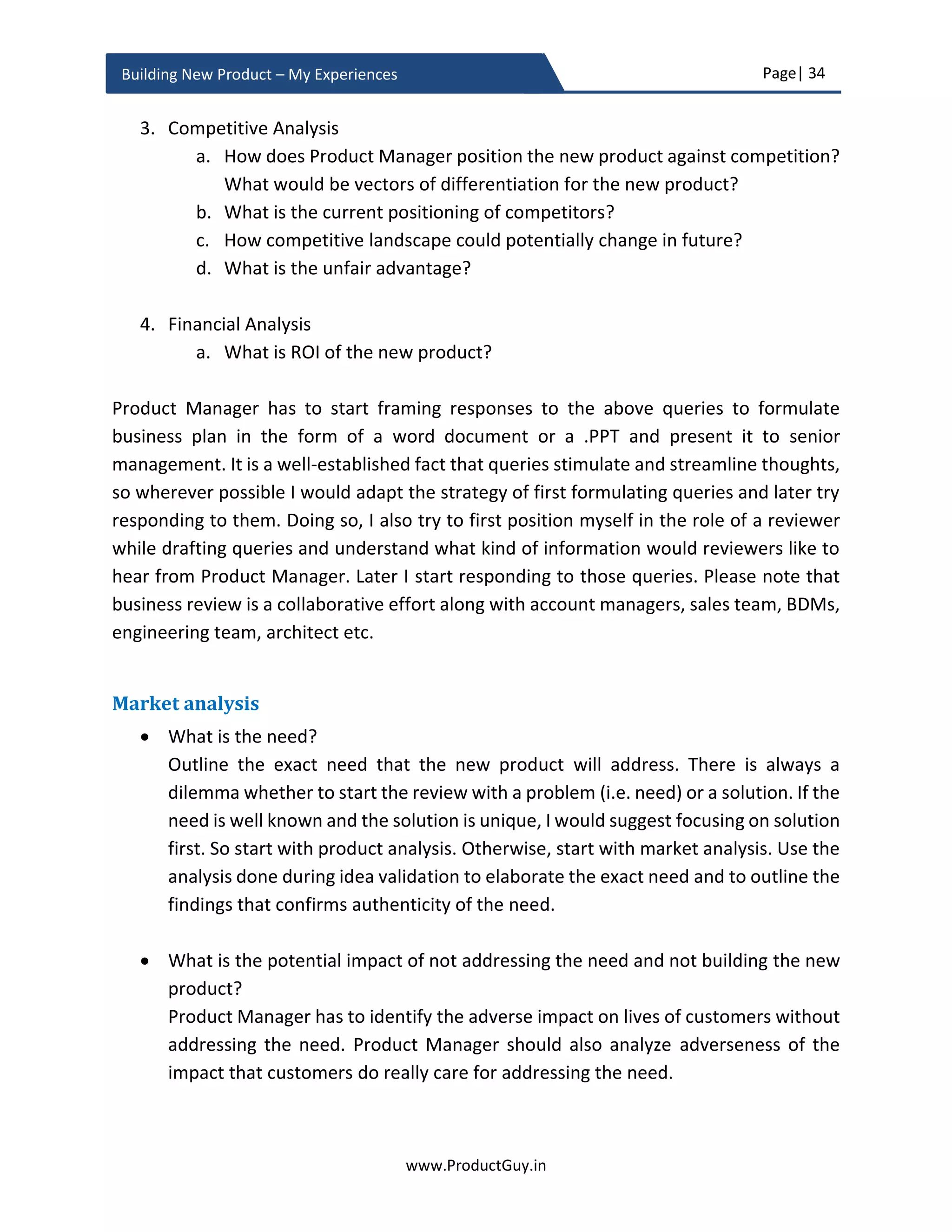Page| 34
www.ProductGuy.in
Building New Product – My Experiences
more on it in product planning section. For business review, highlight the plans to
build an MVP and the purpose of building an MVP.
Prototype vs MVP
The prototype is a very primitive version of the new product in the form of video
or mock-up screens or product concept. On the contrary, MVP can be termed as a
trimmed version of fully conceived product with a basic set of functionalities
sufficient for early adaptors or early innovators to use it, validate it, and provide
feedback about it back to the product team. Product Manager might decide not to
sell MVP to customers but offer them MVP to gather feedback. I strongly feel that
the released version should be different from MVP. I would call released version
as Minimum Valuable Product. MVP and prototype can at times serve the same
purpose but the path that they undergo is drastically different. There is no hard
and fast rule to choose between MVP and prototype. However, the efficacy and
efficiency of respective methodologies will determine the choice between MVP
and prototype. I would generally recommend using prototype alone to validate the
existence of need because building prototype is quicker and validating existence
of need is fundamental for making any kind of progress. While I would recommend
MVP in the absence of any possibility of extending prototype for identifying
whether the new product is actually addressing the need that is most critical to
customers and whether it is addressing the need as desired by customers. Product
Manager has to target for completion of prototyping process for validating the
existence of need before the business review. The procedures to validate whether
the new product is addressing the need and whether it is addressing the need as
desired by customers can be done after business review. Highlight the plans (what
to validate) and appropriate methodologies (how to validate) during the business
review.
The efficacy and efficiency of respective
methodologies will determine the choice
between MVP and prototype
 