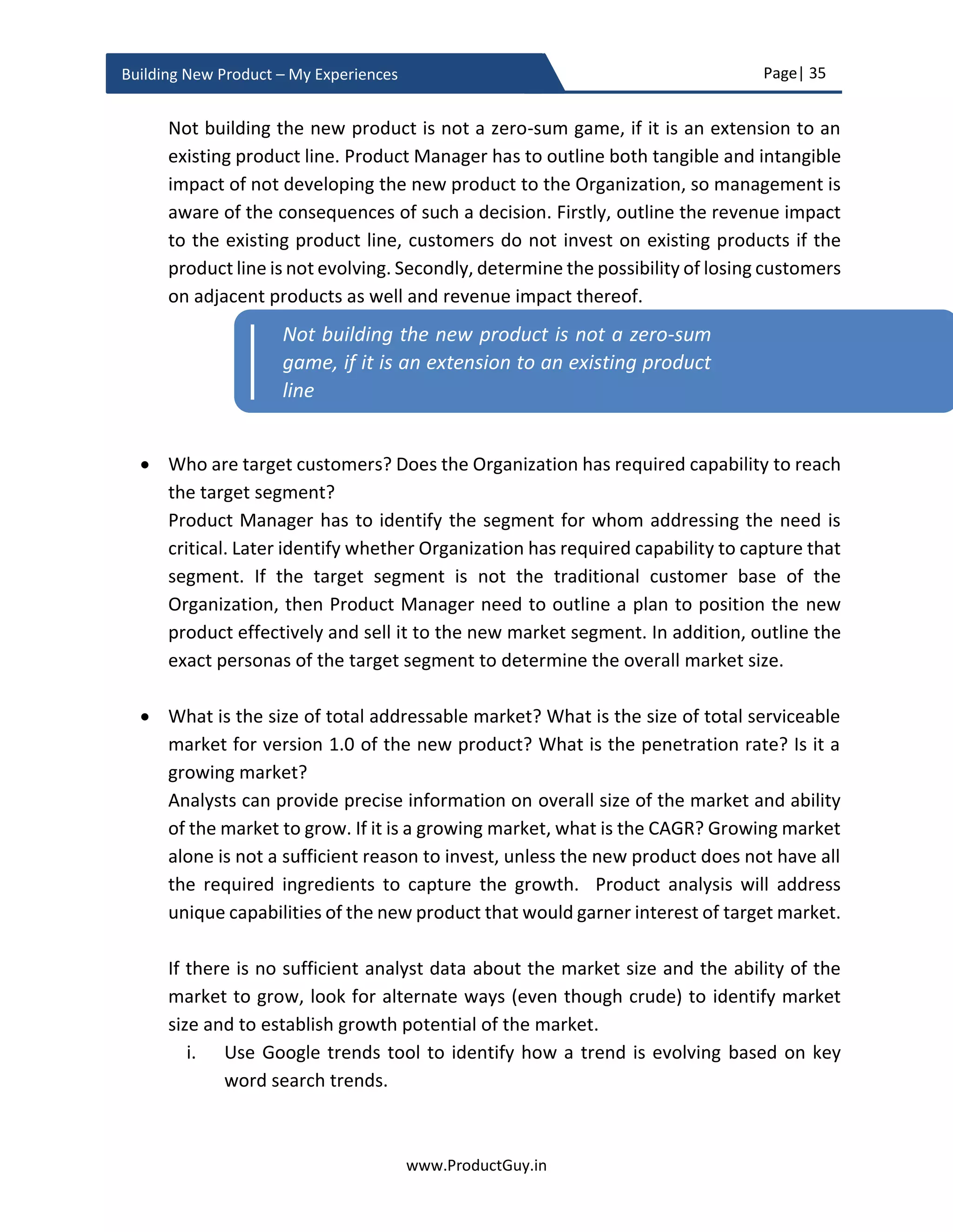 Page| 35
www.ProductGuy.in
Building New Product – My Experiences
Is MVP necessary?
MVP is definitely not mandatory. MVP is required only if there is a testable product
or market hypothesis to validate assumptions or unknowns. Zappos built a landing
page to test whether customers would buy shoes online. Once the fact that
customers are willing to buy shoes online is pretty much established, there would
not be a need for any competing products in similar space to test whether
customers would buy shoes online. What might be required is to test buying
behaviors of online customers for enhancing their shopping experience to an
entirely new level.
Firstly, identify whether there is a need for MVP. Unless Product Manager has clear
view on what to validate, how to validate, why to validate, (s)he cannot determine
whether MVP is actually required. If affirmative, Product Manager should be very
lucid on how the outcome of MVP would affect new product development. The
outcome of MVP should be binary resulting in either pivot or preserve. Product
Manager should have unconditional clarity in how the new product would evolve
in both the scenarios.
What is the ideal methodology?
There is no definitive answer, then how do Product Manager determine what the
ideal methodology is. Two things that are heavily scarce during new product
development are ‘TIME’ and ‘MONEY’. During the process of building the new
product and dedicating it to customers, the entire team will race against time to
bring the new product to market after thoroughly validating all assumptions and
eliminating all unknowns. Of course, there would not be too much money to burn
either. The ideal methodology depends on its capability to achieve the objective of
validating all assumptions and eliminating all unknowns consuming less TIME and
burning less MONEY. If there is more than one methodology, I will rather pick one
that can help achieve the objective in less TIME and with less MONEY irrespective
of the complexity of the methodology. In certain cases, where there is a conflict
between TIME and MONEY, I believe TIME takes higher precedence.
 