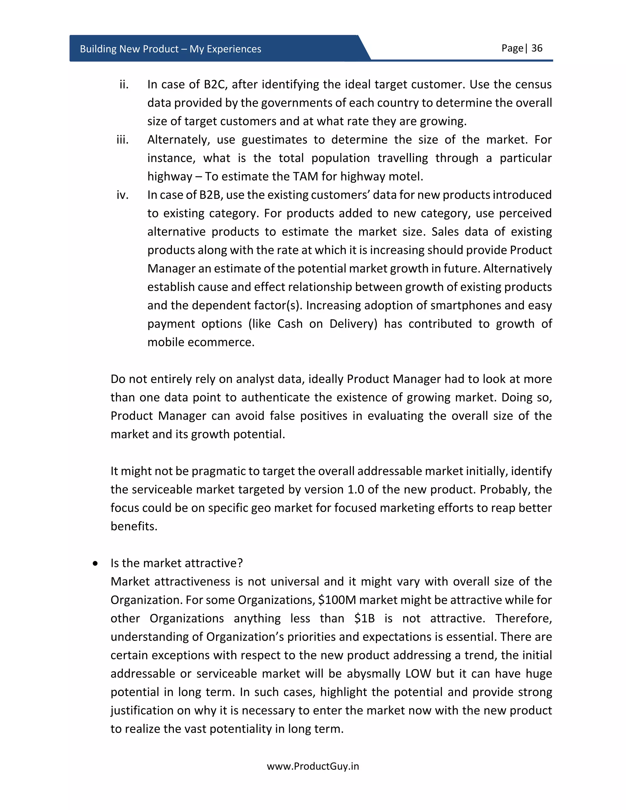 Page| 36
www.ProductGuy.in
Building New Product – My Experiences
Product feasibility
In addition to establishing the veracity of the need and ability of the new product to
address the need as per expectations of the market, Product Manager has to assess
whether building the new product as envisioned is feasible. In collaboration with architect
team, Product Manager has to ensure that there are no technical challenges and building
the new product as envisioned is possible and the new product will comply with all
required procedures (if any). During idea validation phase, a high-level evaluation of
technical feasibility to build the new product should suffice. Product prototype is an
appropriate way to validate the technical feasibility of building the new product. In the
presence of any technical challenges in building the new product, the existence of product
prototype would be a critical parameter to secure funding for the new product.
Feasibility is not only about evaluating technical feasibility but also about evaluating the
feasibility to build the new product as envisioned within acceptable cost structure and
timeline. Irrespective of the pricing model, Product Manager should always strive to keep
costs low while maximizing the value rendered by the new product. So evaluating the
ability to build the new product as envisioned, yet within the limits of acceptable cost
structure and without any possibility of schedule slip is essential.
Estimating market size
Identify target customers and estimate the total population of target customers, generally
called as TAM - Total Addressable Market and finally estimate how much of entire TAM
can the new product serve. Product Manager can use available statistical data or
guesstimates to estimate the TAM. The idea might have a global appeal but for some
strategic reasons, Product Manager might target local market first. Product Manager has
to outline which segment (based on demographics) of TAM is targeted first.
For instance, cloud-based education software to facilitate teaching on a dumb terminal is
a universal idea and it has global appeal. Nevertheless, Product Manager might focus on
local geo-market before expanding globally. In such case, Product Manager should initially
Feasibility is not only about evaluating technical
feasibility but also about evaluating the
feasibility to build the new product as envisioned
within acceptable cost structure and timeline
 
