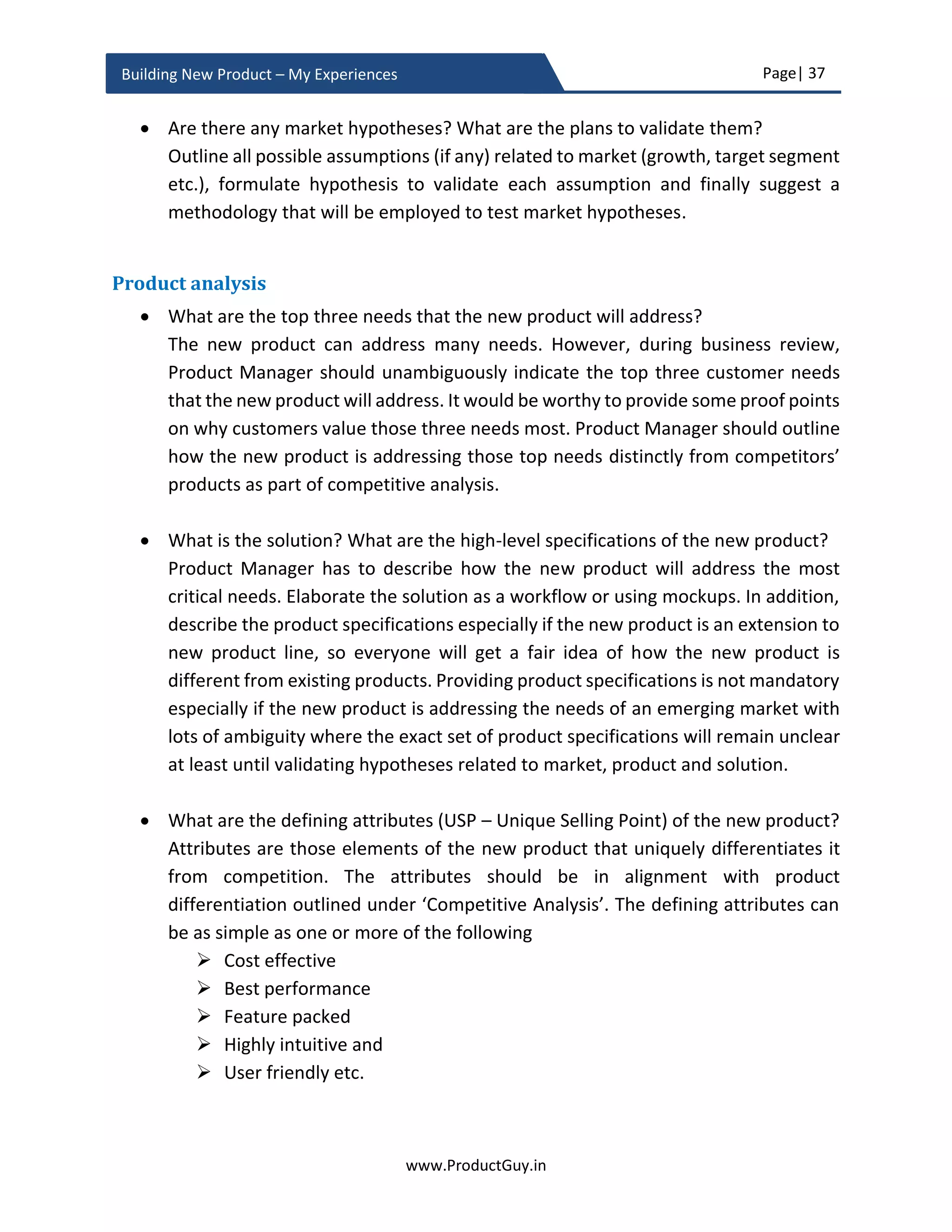 Page| 37
www.ProductGuy.in
Building New Product – My Experiences
pick the local geo-market as serviceable market and should figure out how many target
buyers within the serviceable market are potential customers (penetration rate) of the
new product. Product Manager should capture plans for expansion of total serviceable
market triggering the increase in the count of overall target buyers in the business plan.
The purpose is to indicate growth potential of the idea. The growth can arise by either
increasing penetration rate or total serviceable market or combination of both. The
business plan should reflect those plans at a high-level.
Figure 8 - Addressable Market vs Serviceable Market vs Target Buyers
Profitability – Viability
After estimating market size, Product Manager has to ascertain whether the size of the
target market is large enough to break-even and make margins. Firstly, understand
whether customers can afford to buy the new product and is willing to buy the new
product. Affordability and willingness are two different aspects. Target customers can
afford to buy the new product but there would be a lack of willingness unless they realize
the value of the new product. On the contrary, the customers might realize the value and
be willing to pay the price but they could not afford it. Therefore, it is essential to look at
both the factors (affordability and willingness). In a scenario of ‘Willingness’ without
‘Affordability’, it can open doors for a new low-cost product idea. Much of this space
Total Addressable Market
Total Serviceable Market
Target Buyers
 