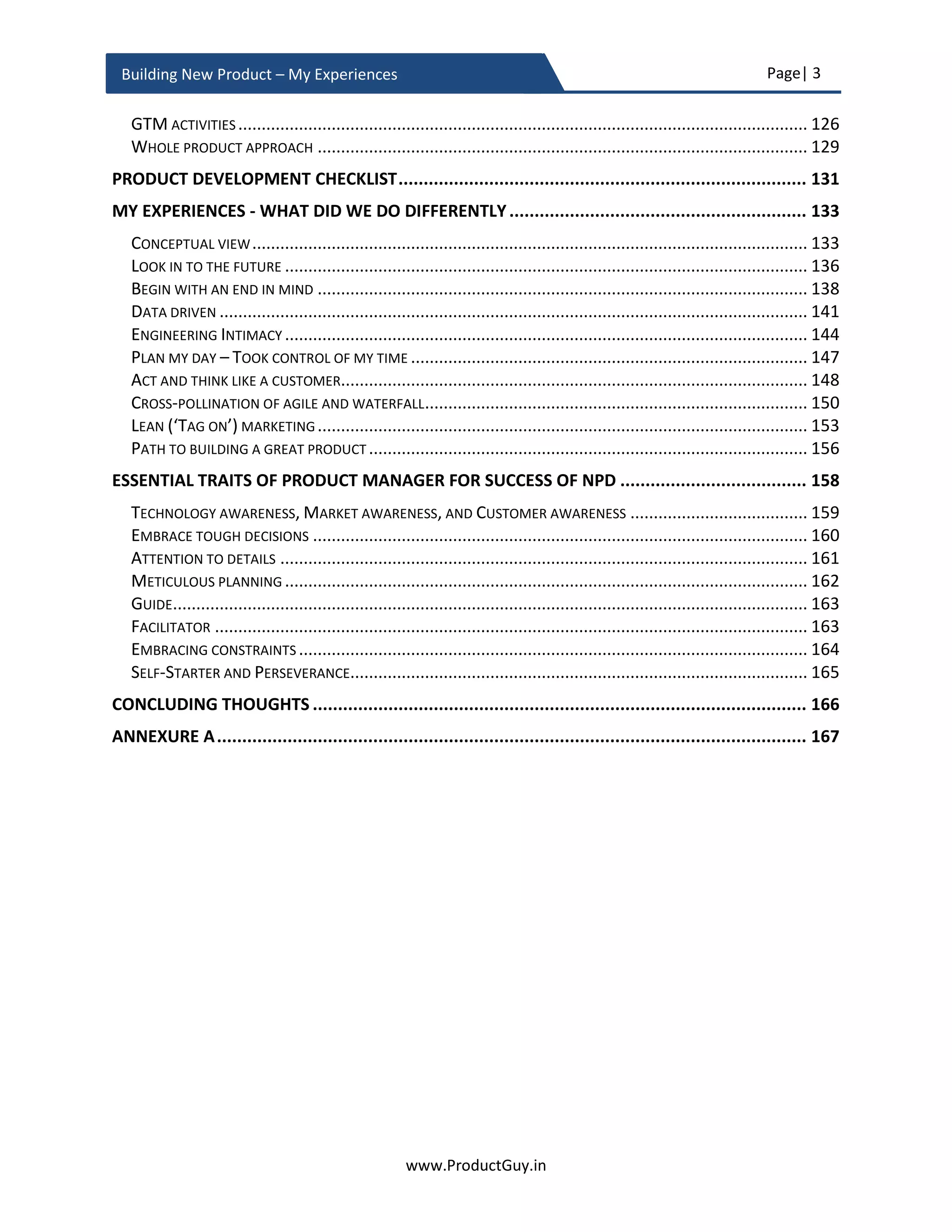 Page| 3
www.ProductGuy.in
Building New Product – My Experiences
FORMULATE HYPOTHESES .............................................................................................................. 124
IS MVP A TRAP?.......................................................................................................................... 126
VENDOR/PARTNER SELECTION ........................................................................................................ 130
FREEZE PRODUCT REQUIREMENTS.................................................................................................... 132
PRODUCT VS SOLUTION................................................................................................................. 134
METICULOUS PLANNING ................................................................................................................ 136
METRICS, METRICS, AND METRICS ................................................................................................... 137
PRODUCT ACCEPTANCE CRITERIA ..................................................................................................... 139
PRODUCT FEASIBILITY VALIDATION ................................................................................................... 139
EVOLVE THE BUSINESS PLAN ........................................................................................................... 140
FINALLY, BUSINESS REVIEW............................................................................................................. 141
PRODUCT PLANNING CHECKLIST........................................................................................ 143
PRODUCT DEVELOPMENT.................................................................................................. 145
HIT THE GROUND ......................................................................................................................... 146
ACTIVITY CHECKLIST ...................................................................................................................... 147
KNOW THE PROCESS ..................................................................................................................... 148
PRICING ..................................................................................................................................... 148
GTM (GO-TO-MARKET) ACTIVITIES ................................................................................................ 162
WHOLE PRODUCT APPROACH ......................................................................................................... 167
PRODUCT DEVELOPMENT CHECKLIST................................................................................. 169
MY EXPERIENCES - WHAT DID WE DO DIFFERENTLY........................................................... 171
CONCEPTUAL VIEW....................................................................................................................... 171
LOOK INTO THE FUTURE................................................................................................................. 174
BEGIN WITH AN END IN MIND ......................................................................................................... 176
DATA-DRIVEN.............................................................................................................................. 179
ENGINEERING INTIMACY ................................................................................................................ 182
PLAN MY DAY – TOOK CONTROL OF MY TIME ..................................................................................... 185
ACT AND THINK LIKE A CUSTOMER.................................................................................................... 186
CROSS-POLLINATION OF AGILE AND WATERFALL.................................................................................. 188
LEAN (‘TAG ON’) MARKETING......................................................................................................... 192
PATH TO BUILDING A GREAT PRODUCT .............................................................................................. 195
ESSENTIAL TRAITS OF PRODUCT MANAGER FOR SUCCESS OF NPD ..................................... 197
TECHNOLOGY AWARENESS, MARKET AWARENESS, AND CUSTOMER AWARENESS ...................................... 198
EMBRACE TOUGH DECISIONS .......................................................................................................... 199
ATTENTION TO DETAILS ................................................................................................................. 200
METICULOUS PLANNING ................................................................................................................ 202
GUIDE........................................................................................................................................ 202
FACILITATOR ............................................................................................................................... 203
EMBRACING CONSTRAINTS ............................................................................................................. 203
 