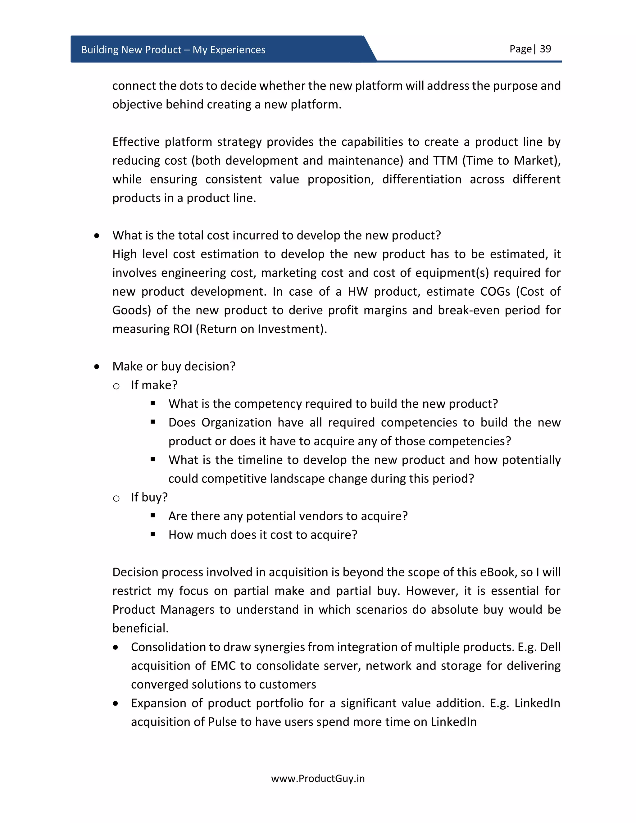 Page| 39
www.ProductGuy.in
Building New Product – My Experiences
Idea Validation Phase Checklist
Idea vs Customer Needs
 What is the new product idea?
 What are the most critical customer problems or needs that the new product
idea will address?
Why Now?
 Is it a dormant need?
o What are the drivers making it feasible to address the need?
 Is it an emergent need?
o What are the drivers triggering the need?
Product-Market fit - Desirability
 Is the need real?
o What are the drivers causing the need? Is there a trend?
o Do customers really care for the new product idea to address their
needs?
o Does absence of the new product adversely affect customers?
o Does addressing the need significantly improve lives or businesses of
customers?
 Does the new product idea address the need?
 Does the new product idea target the right market?
 Can the new product idea meet market expectations?
 Is the new product desirable by target customers?
Evaluate Product-Market fit
 Are there any signs indicating the existence of need?
 Are there any substantial gaps with existing products that signify the
existence of a need?
 Can Product Manager augment existing forums to get substantial feedback
on the new product idea?
 Is it possible to fake the new product to evaluate product-market fit?
 