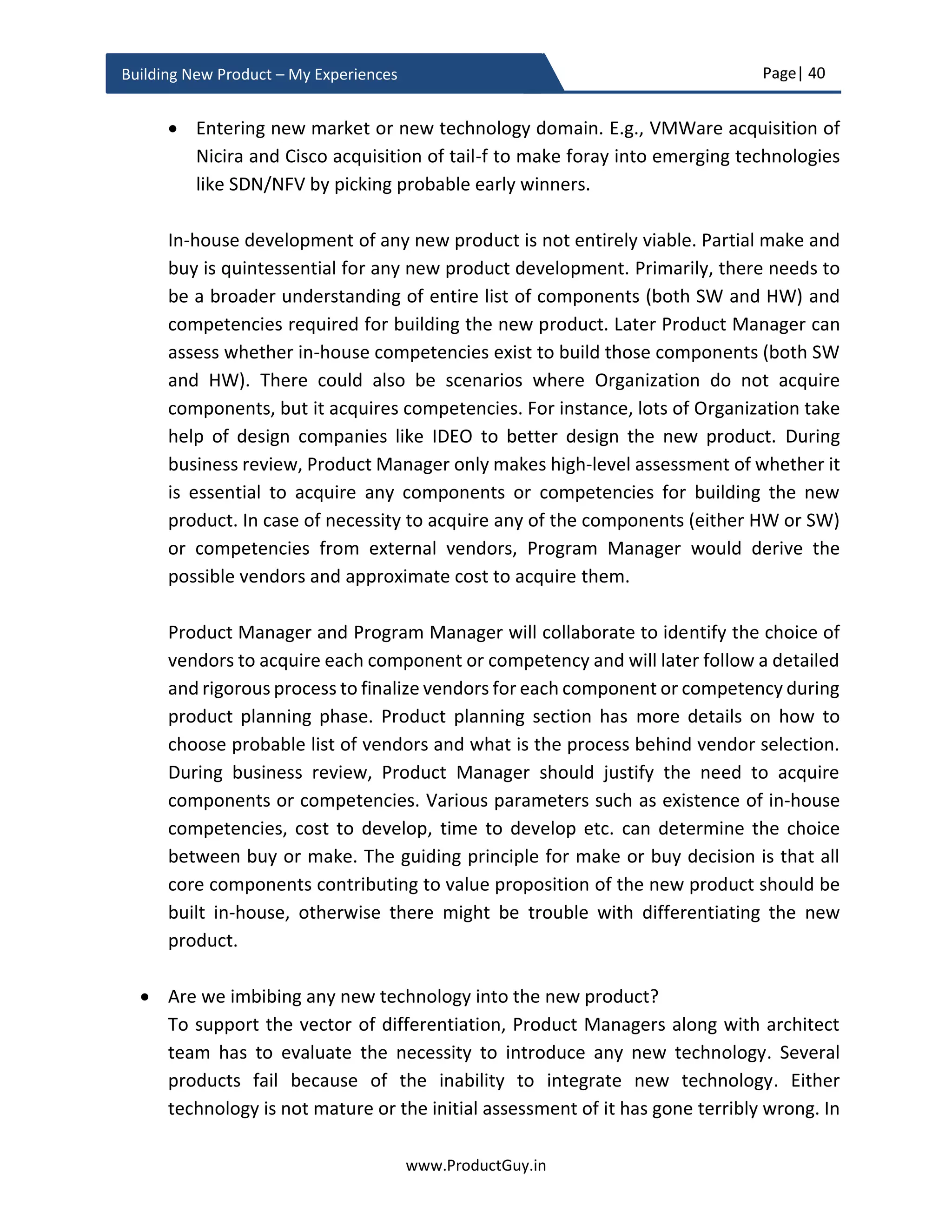Page| 40
www.ProductGuy.in
Building New Product – My Experiences
 Did Product Manager identified right methodologies (MVP, Prototype,
Looking for signs, Faking the product, Sharing the idea etc.) to evaluate
product-market fit
(Use at least 2 distinct approaches to measure evaluate product-market fit)
Profitability - Viability
 Who are target customers?
 Can target customers afford to buy the new product?
 Are target customers willing to buy the new product?
 What is the total market size?
 What is the serviceable market size?
 What is penetration rate (aka size of target buyers)?
 Is the market big enough to make sufficient margins and ensure business
viability?
Feasibility
 Can engineering team build the new product as envisioned?
o Is it technically feasible to build the new product?
o Is it possible to build the new product adhering to all the required
compliances?
o Can engineering team build the new product within acceptable cost
structure and timeline?
Organization fit
 Is the new product in alignment with goals and strategies of the
Organization?
 Does the Organization have the capabilities to build the new product?
 Can the Organization excel at creating value (building), communicating
value (marketing) and capturing value (selling)?
Hierarchy of needs
 Where in the hierarchy of needs, is the need address by the new product
positioned?
o Is the desperation index – low, medium or high?
 