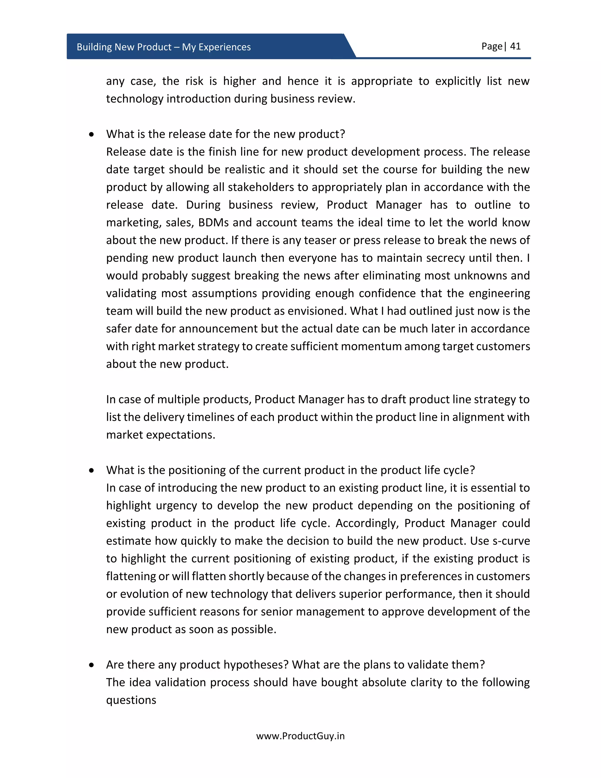 Page| 41
www.ProductGuy.in
Building New Product – My Experiences
Business review
After formulation and validation of the new product idea, Product Manager has to start
drafting a strong business case that would highlight the need for the new product and
justify it financially by providing an appropriate ROI (Return on Investment). ROI alone
cannot be a deciding factor always if the new product is of strategic importance to retain
customers and cross-sell other products. In order to provide compelling reasons for senior
management to invest in the new product, I tried to draft queries that would provoke
thoughts for business justification, under four broader categories:
1. Market Analysis
a. What is the need?
b. What is the potential impact of not addressing the need and not building
the new product?
c. Who are target customers? Does the Organization has the capability to
reach the target segment?
d. What is the size of the total addressable market? What is the size of the
total serviceable market for version 1.0 of the new product? What is the
penetration rate? Is it a growing market?
e. Is the market attractive?
f. Are there any market hypotheses? What are the plans to validate them?
2. Product Analysis
a. What are the top three needs that the new product will address?
b. What is the solution? What are high-level specifications of the new product?
c. What are the defining attributes (USP – Unique Selling Point) of the new
product?
d. Can the new product have a profound impact on lives of target customers?
e. What is the platform strategy? Are we leveraging existing platform or
creating a newer platform?
f. What is the total cost incurred to develop the new product?
g. Make or buy decision?
h. Are we imbibing any new technology into the new product?
i. What is the release date for the new product?
j. What is the positioning of the current product in the product life cycle?
k. Are there any product hypotheses? What are the plans to validate them?
 