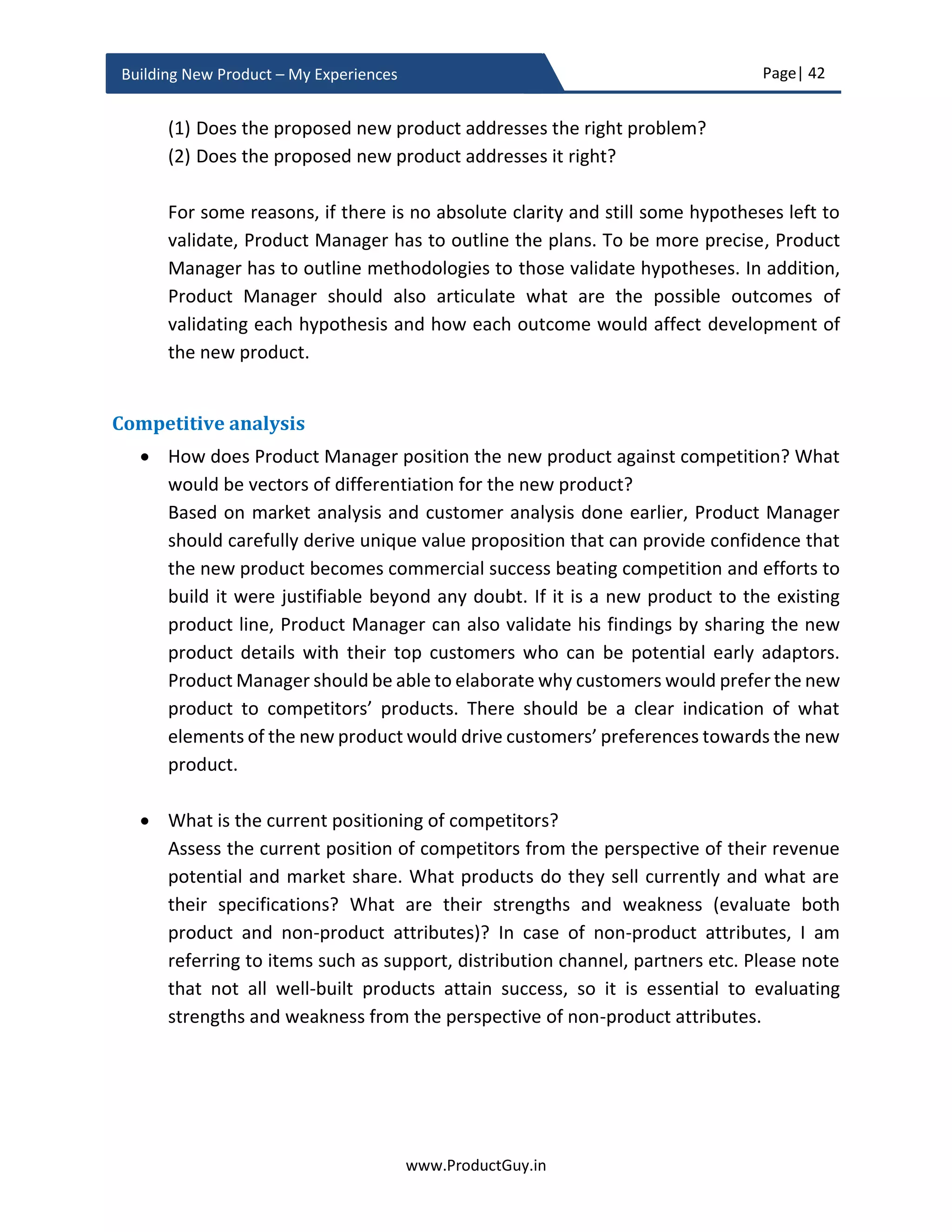 Page| 42
www.ProductGuy.in
Building New Product – My Experiences
3. Competitive Analysis
a. How does Product Manager position the new product against the
competition? What would be vectors of differentiation for the new
product?
b. What is the current positioning of competitors?
c. How could competitive landscape potentially change in future?
d. What is the unfair advantage?
4. Financial Analysis
a. What is ROI of the new product?
Product Manager has to start framing responses to the above queries to formulate the
business plan in the form of a word document or a power-point slide and present it to
senior management. It is a well-established fact that queries stimulate and streamline
thoughts, so wherever possible I would adapt the strategy of first formulating queries and
later try responding to them. Doing so, I also try to first position myself in the role of a
reviewer while drafting queries and understand what kind of information would
reviewers like to hear from Product Manager. Later I start responding to those queries.
Please note that business review is a collaborative effort along with account managers,
sales team, BDMs, engineering team, architect etc.
Market analysis
 What is the need?
Outline the exact need that the new product will address. There is always a
dilemma whether to start the review with a problem (i.e. need) or a solution. If the
need is well known and the solution is unique, I would suggest focusing on the
solution first. So start with product analysis. Otherwise, start with market analysis.
Use the analysis done during idea validation to elaborate the exact need and to
outline the findings that confirm the authenticity of the need.
 What is the potential impact of not addressing the need and not building the new
product?
Product Manager has to identify the adverse impact on lives of customers without
addressing the need. Analyzing the impact would help Product Manager
comprehend how much customers would really care for addressing the need.
 
