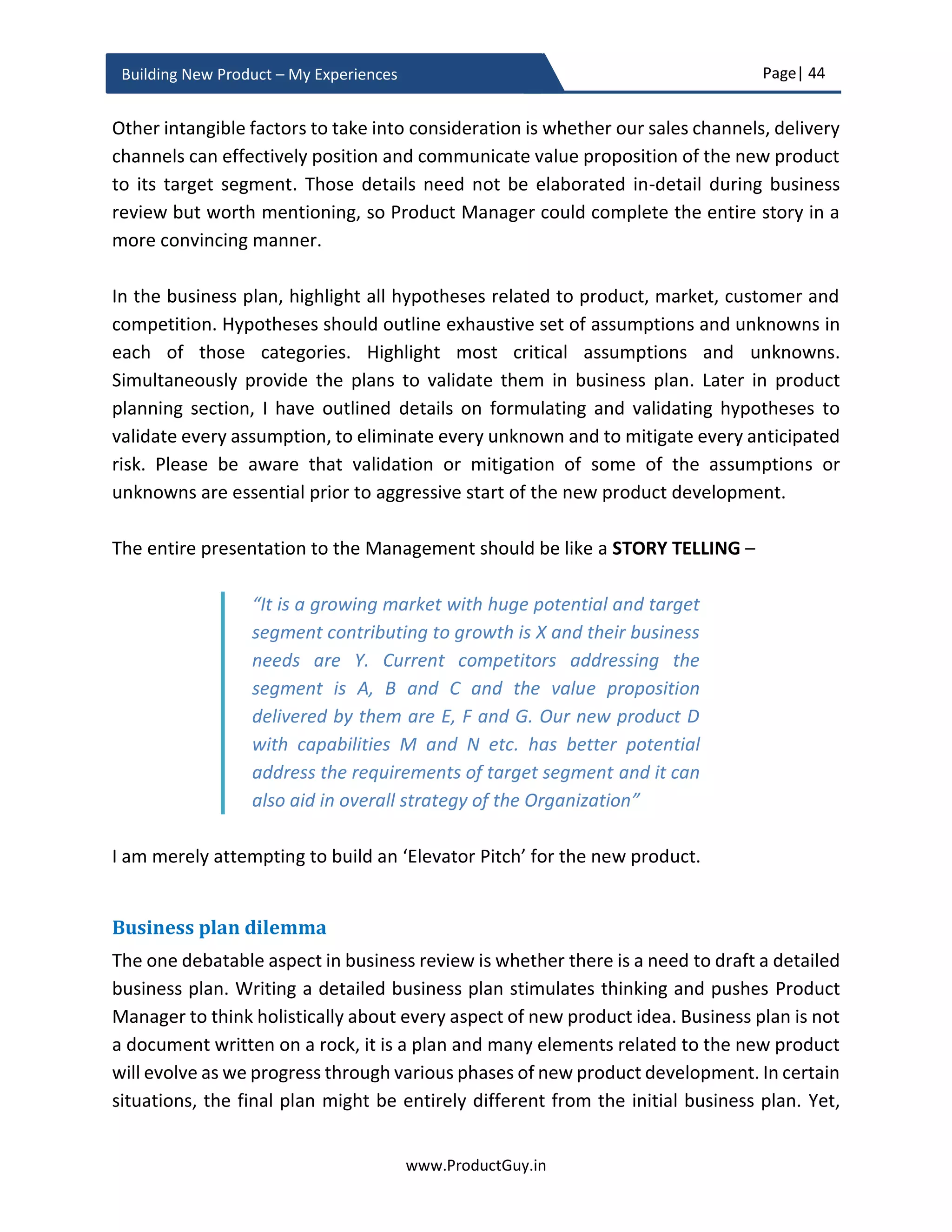 Page| 44
www.ProductGuy.in
Building New Product – My Experiences
ii. For B2C products, after identifying the ideal target customer. Use the census
data provided by the governments of each country to determine the overall
size of target customers and at what rate they are growing.
iii. Alternately, use guestimates to determine the size of the market. For
instance, what is the total population traveling through a particular highway
– To estimate the TAM for the highway motel.
iv. For B2B products, use the existing customers’ data for new products
introduced to an existing category. For products added to a new category,
use perceived alternative products to estimate the market size. Sales data
of existing products along with the rate at which it is increasing should
provide Product Manager an estimate of the potential market growth in
future. Alternatively, establish cause and effect relationship between the
growth of existing products and the dependent factor(s). Increasing
adoption of smartphones and easy payment options (like Cash on Delivery)
has contributed to the growth of mobile e-commerce.
Do not entirely rely on analyst data. Ideally, Product Manager had to look at more
than one data point to authenticate the existence of a growing market. Doing so,
Product Manager can avoid false positives in evaluating the overall size of the
market and its growth potential.
It might not be pragmatic to target the overall addressable market initially, identify
the serviceable market targeted by version 1.0 of the new product. Probably, the
focus could be on specific geo market for focused marketing efforts to reap better
benefits.
 Is the market attractive?
Market attractiveness is not universal and it might vary with the overall size of the
Organization. For some Organizations, a $100M market might be attractive while
for other Organizations anything less than $1B is not attractive. Therefore,
understanding of Organization’s priorities and expectations is essential. There are
certain exceptions with respect to the new product addressing a trend, the initial
addressable or serviceable market will be abysmally LOW but it can have huge
potential in long term. In such cases, highlight the potential and provide strong
justification on why it is necessary to enter the market now with the new product
to realize the vast potential in long term.
 