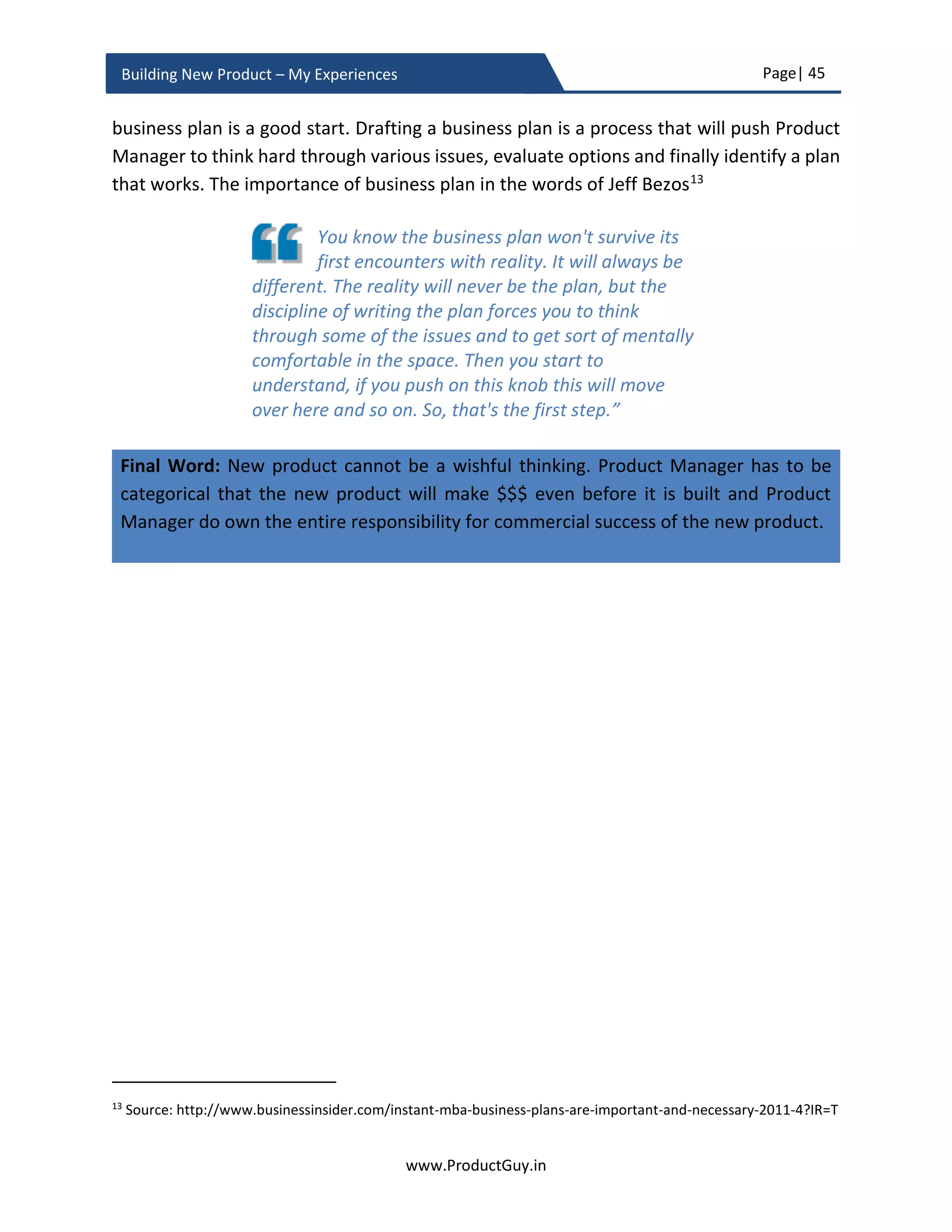 Page| 45
www.ProductGuy.in
Building New Product – My Experiences
 Are there any market hypotheses? What are the plans to validate them?
Outline all possible assumptions (if any) related to market (growth, target segment
etc.), formulate a hypothesis to validate each assumption and finally suggest a
methodology that will be employed to test market hypotheses.
Product analysis
 What are the top three needs that the new product will address?
The new product can address many needs. However, during the business review,
Product Manager should unambiguously indicate the top three customer needs
that the new product will address. It would be worthy to provide some proof points
on why customers value those three needs most. Product Manager should outline
how the new product is addressing those top needs distinctly from competitors’
products as part of competitive analysis.
 What is the solution? What are the high-level specifications of the new product?
Product Manager has to describe how the new product will address the most
critical needs. Elaborate the solution as a workflow or using mockups. In addition,
describe the product specifications especially if the new product is an extension to
an existing product line, so everyone will get a fair idea of how the new product is
different from existing products. Providing product specifications is not mandatory
especially if the new product is addressing the needs of an emerging market with
lots of ambiguity where the exact set of product specifications will remain unclear
at least until validating hypotheses related to market, product, and solution.
 What are the defining attributes (USP – Unique Selling Point) of the new product?
Attributes are those elements of the new product that uniquely differentiates it
from competition. The attributes should be in alignment with product
differentiation outlined under ‘Competitive Analysis’. The defining attributes can
be as simple as one or more of the following
 Cost effective
 Best performance
 Feature packed
 Highly intuitive and
 User-friendly etc.
 