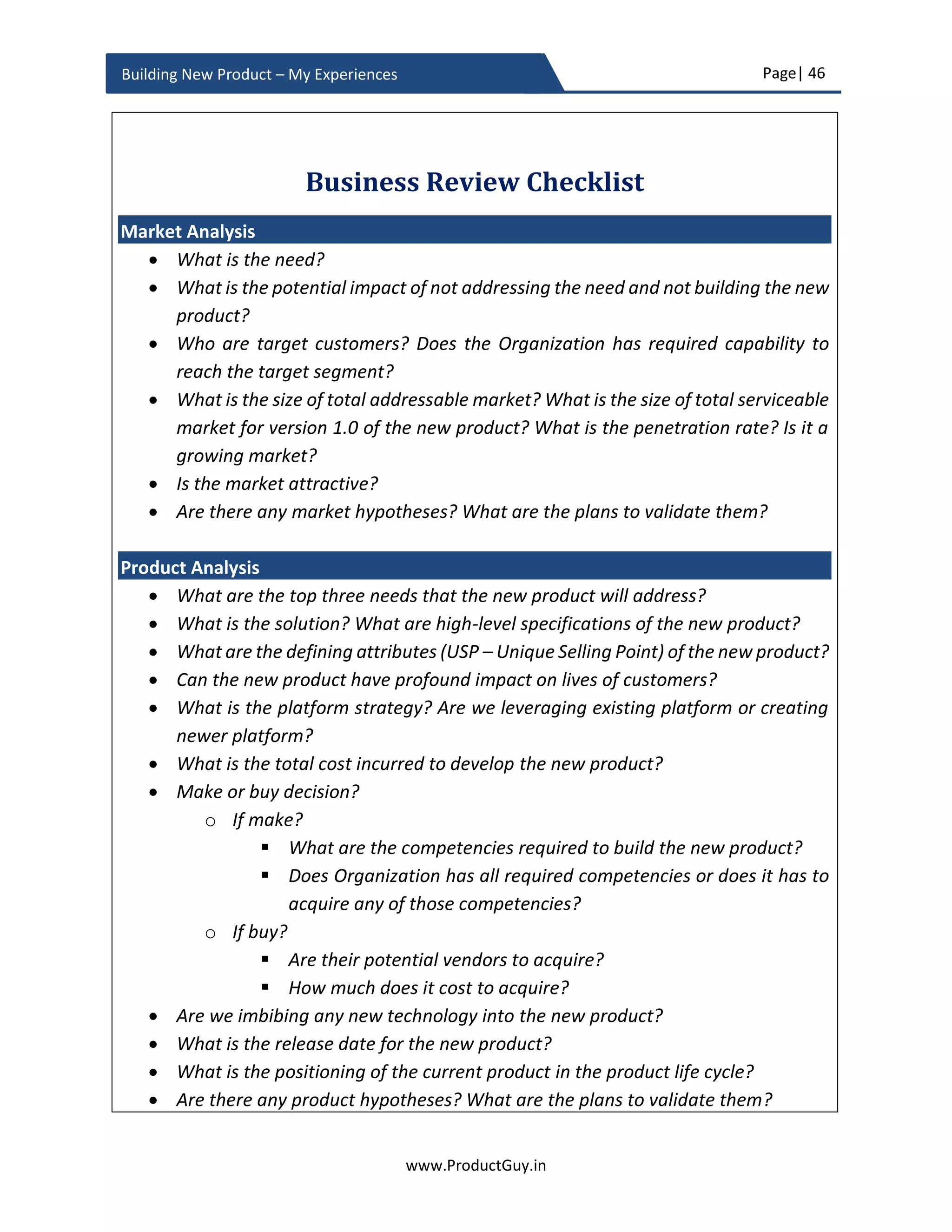 Page| 46
www.ProductGuy.in
Building New Product – My Experiences
The defining attributes are required for two simple reasons
1. It helps in constant messaging of the value proposition of the new product both
within and outside the Organization
2. It would also act as a guiding force while making decisions or trade-offs
regarding product features. In case of cost effectiveness and high-quality
product, there might be preferences for a lean team and cost effective
components probably compromising on performance but not on quality
 Can the new product have a profound impact on lives of target customers?
Even though it is essential to talk about product features and its USP, those details
might not capture the attention of executives. Product features and its USP often
sound alien even to executives within an Organization, so it is essential to
communicate the value delivered by the new product. Product Manager has to
articulate coherently how the new product can have a profound impact on
customers’ lives, how the new product will change customers’ lives for the better.
Focusing on the outcome will help Product Manager in lucidly communicating the
impact of the new product on lives of customers.
 What is the platform strategy? Are we leveraging existing platform or creating a
newer platform?
Depending on high-level requirements of the new product, value proposition, and
competitive positioning, the architect team has to decide whether the existing
platform is extensible to build the new product or new platform has to be
developed. When there is a necessity for developing a new platform, Product
Manager has to be deeply involved in the design and decision-making process of
the new platform to ensure that the new platform will lay a perfect foundation for
all upcoming products in the product line. While the product architecture team
defines HOW the new platform will be built in accordance with the requirements
shared by the Product Manager, Product Manager has to ensure that the HOW is
aligned with WHAT and WHY of the new platform. Product Manager has the
Product Manager has to articulate coherently
how the new product can have profound impact
on customers’ lives, how the new product will
change customers’ lives for the better
 