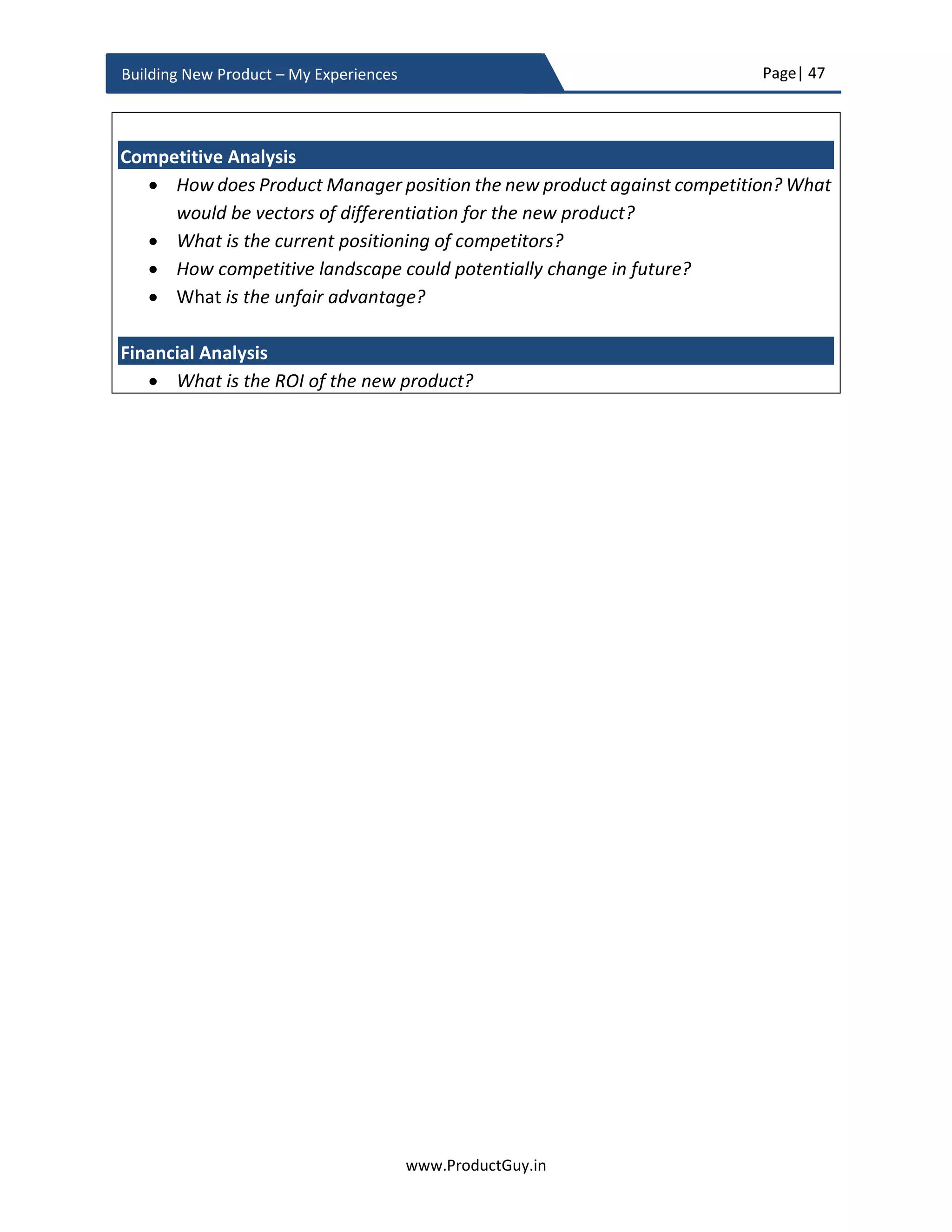 Page| 47
www.ProductGuy.in
Building New Product – My Experiences
unique responsibility to connect the dots to decide whether the new platform will
address the purpose and objective behind creating a new platform.
Effective platform strategy provides the capabilities to create a product line by
reducing cost (both development and maintenance) and TTM (Time to Market),
while ensuring consistent value proposition, differentiation across different
products in a product line.
 What is the total cost incurred to develop the new product?
Product Manager should estimate the high-level cost required to develop the new
product. It involves engineering cost, marketing cost and cost of equipment(s) or
tool(s) required for new product development. For an HW product, additionally
estimate COGs (Cost of Goods) of the new product, capital expense incurred to buy
HW and other equipment required to build the new product, and cost to
manufacture and distribute the new product to derive profit margins and break-
even period for measuring ROI (Return on Investment).
 Make or buy decision?
o If make?
 What is the competency required to build the new product?
 Does Organization have all required competencies to build the new
product or does it have to acquire any of those competencies?
 What is the timeline to develop the new product and how potentially
could competitive landscape change during this period?
o If buy?
 Are there any potential vendors to acquire?
 How much does it cost to acquire?
Decision process involved in an acquisition is beyond the scope of this eBook, so I
will restrict my focus on a partial make and a partial buy. However, it is essential
for Product Managers to understand in which scenarios do absolute buy would be
beneficial.
 Consolidation to draw synergies from the integration of multiple products. E.g.
Dell acquisition of EMC to consolidate server, network, and storage for
delivering converged solutions to customers
 