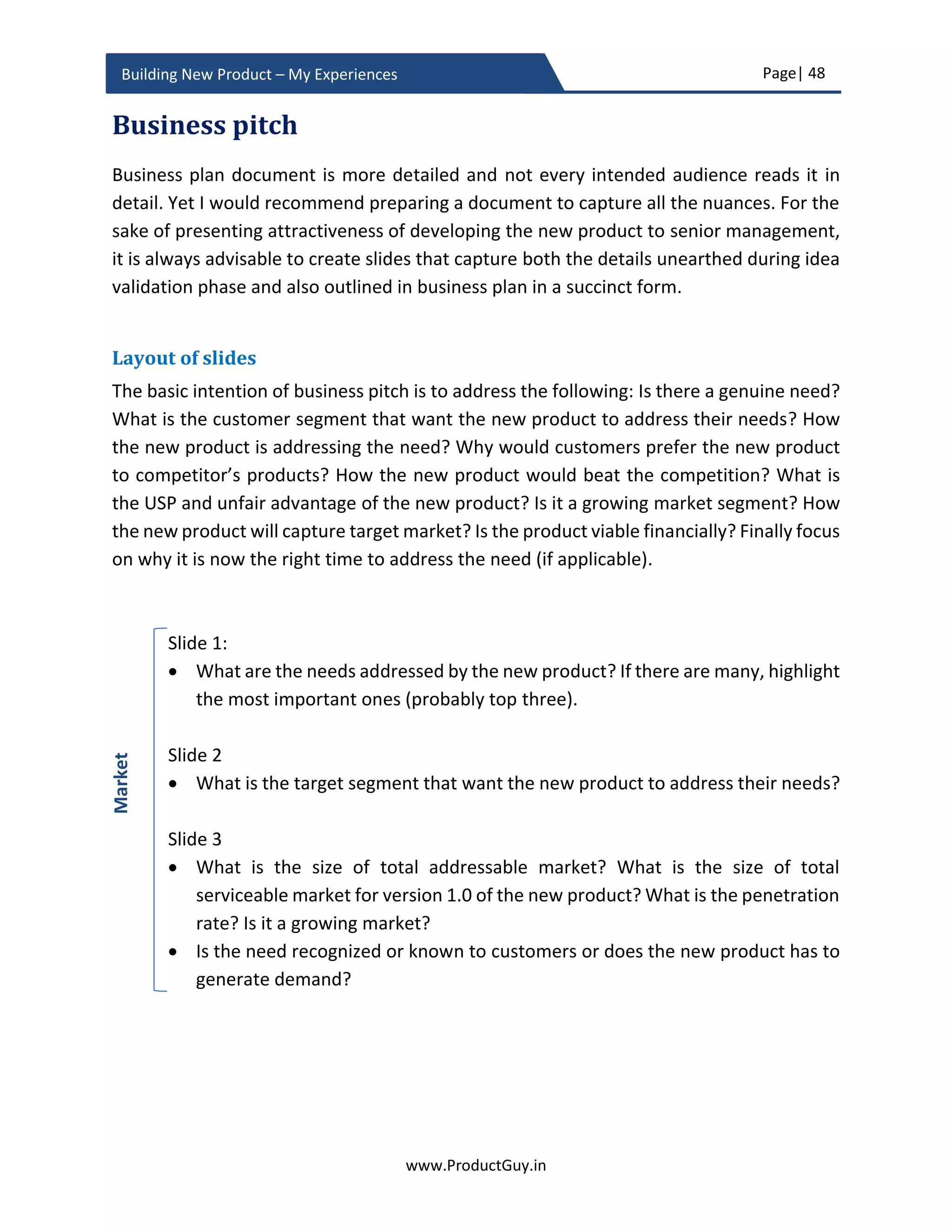 Page| 48
www.ProductGuy.in
Building New Product – My Experiences
 Expansion of product portfolio for a significant value addition. E.g. LinkedIn
acquisition of Pulse to have users spend more time on LinkedIn
 Entering new market or new technology domain. E.g., VMWare acquisition of
Nicira and Cisco acquisition of tail-f to make the foray into emerging
technologies like SDN/NFV by picking probable early winners.
In-house development of any new product is not entirely viable. Partial make and
buy are quintessential for any new product development. Primarily, there needs
to be a broader understanding of the entire list of components (both SW and HW)
and competencies required for building the new product. Later Product Manager
can assess whether in-house competencies exist to build those components (both
SW and HW). There could also be scenarios where Organization does not acquire
components, but it acquires competencies. For instance, lots of Organization take
help of design companies like IDEO to better design the new product. During the
business review, Product Manager only makes a high-level assessment of whether
it is essential to acquire any components or competencies for building the new
product. In the case of necessity to acquire any of the components (either HW or
SW) or competencies from external vendors, Program Manager would derive the
possible vendors and approximate cost to acquire them.
Product Manager and Program Manager will collaborate to identify the choice of
vendors to acquire each component or competency and will later follow a detailed
and rigorous process to finalize vendors for each component or competency during
product planning phase. In product planning section, I have elaborated on how to
choose a probable list of vendors and what is the process behind vendor selection.
During the business review, Product Manager should justify the need to acquire
components or competencies. Various parameters such as the existence of in-
house competencies, cost to develop, time to develop etc. can determine the
choice between buying and making. The guiding principle for make or buy decision
is that all core components contributing to value proposition of the new product
should be built in-house, otherwise there might be trouble with differentiating the
new product.
 Are we imbibing any new technology into the new product?
To support the vector of differentiation, Product Managers along with product
architecture team has to evaluate the necessity to introduce any new technology.
 