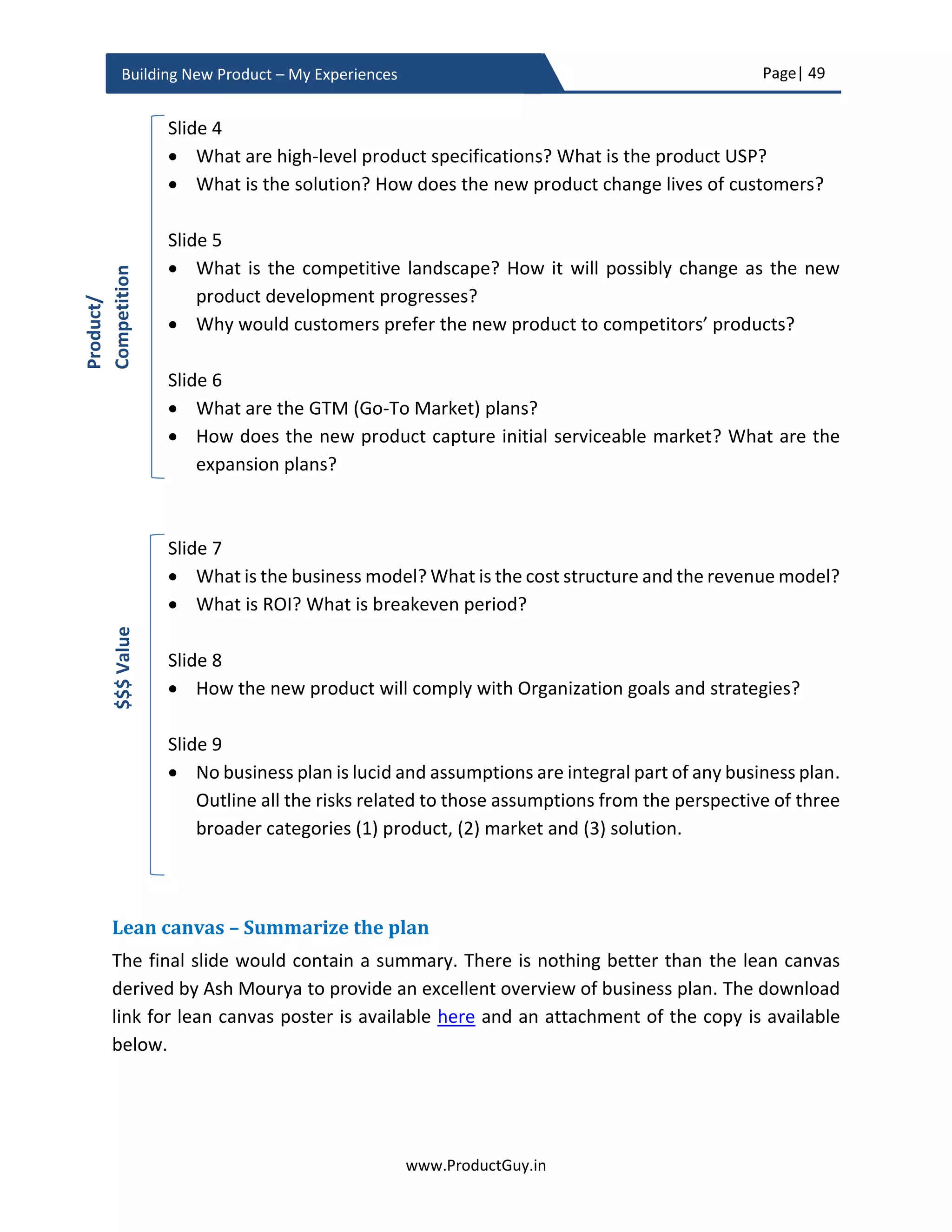 Page| 49
www.ProductGuy.in
Building New Product – My Experiences
Several products fail because of the inability to integrate new technology. Either
technology is not mature or the initial assessment of it has gone terribly wrong. In
any case, the risk is higher and hence it is appropriate to explicitly list new
technology introduction during the business review.
 What is the release date for the new product?
The release date is the finish line for new product development process. The
release date target should be realistic and it should set the course for building the
new product by allowing all stakeholders to appropriately plan in accordance with
the release date. During the business review, Product Manager has to outline to
marketing, sales, BDMs and account teams the ideal time to let the world know
about the new product. If there is any teaser or press release to break the news of
pending new product launch then everyone has to maintain secrecy until then. I
would probably suggest breaking the news after eliminating most unknowns and
validating most assumptions providing enough confidence that the engineering
team will build the new product as envisioned. What I had outlined just now is the
safer date for an announcement but the actual date can be much later in
accordance with a right market strategy to create sufficient momentum among
target customers about the new product.
In the case of multiple products, Product Manager has to draft product line
strategy to list the delivery timelines of each product within the product line in
alignment with market expectations.
 What is the positioning of the current product in the product life cycle?
In the case of introducing the new product to an existing product line, it is essential
to highlight the urgency to develop the new product depending on the positioning
of the existing product in the product life cycle. Accordingly, Product Manager
could estimate how quickly to make the decision to build the new product. Use s-
curve to highlight the current positioning of the existing product, if the existing
product is flattening or will flatten shortly because of the changes in preferences
in customers or evolution of new technology that delivers superior performance,
then it should provide sufficient reasons for senior management to approve the
development of the new product as soon as possible.
 