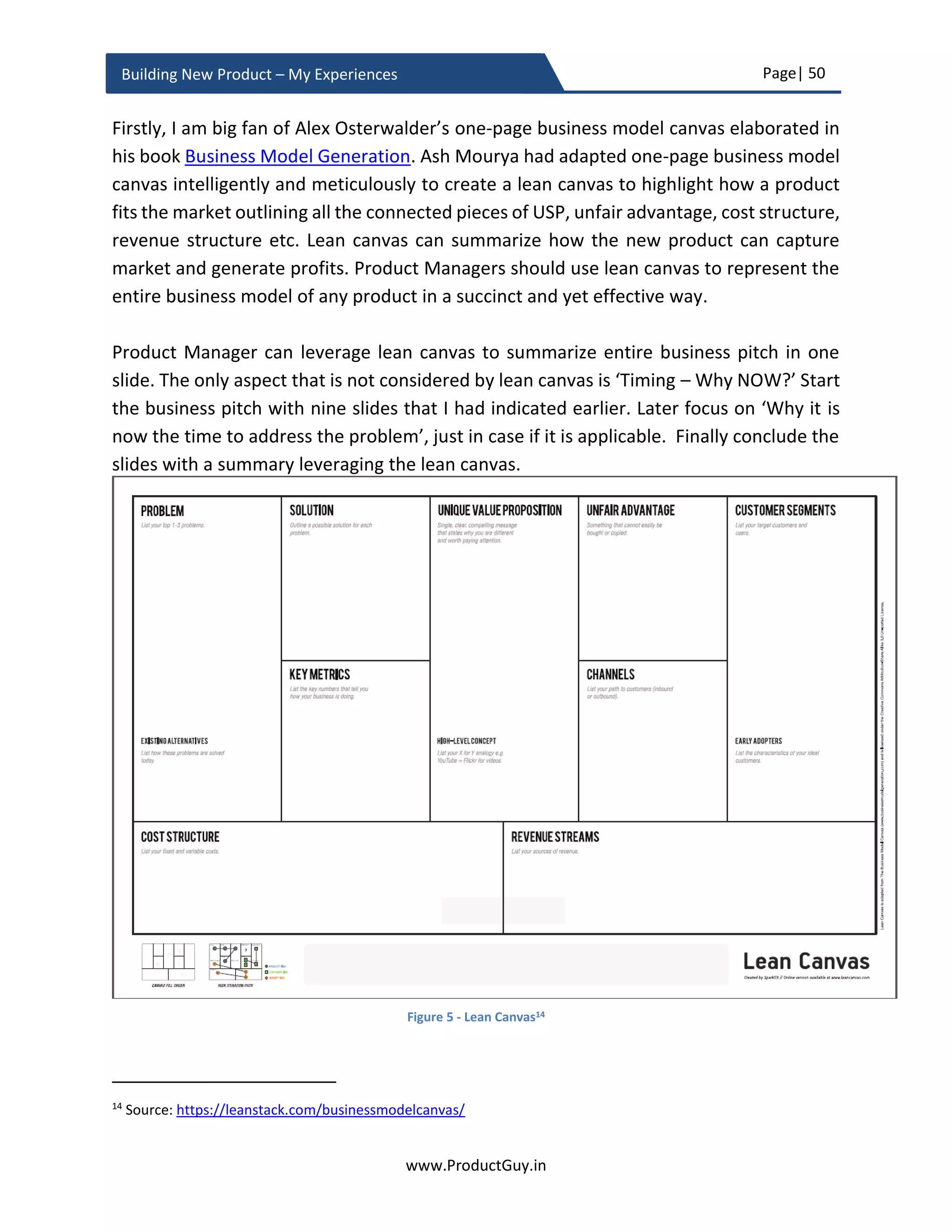 Page| 50
www.ProductGuy.in
Building New Product – My Experiences
 Are there any product hypotheses? What are the plans to validate them?
The idea validation process should have bought absolute clarity to the following
questions
(1) Does the proposed new product address the right problem?
(2) Does the proposed new product address it right?
For some reasons, if there is no absolute clarity and still some hypotheses left to
validate, Product Manager has to outline the plans. To be more precise, Product
Manager has to outline methodologies to validate those hypotheses. In addition,
Product Manager should also articulate what are the possible outcomes of
validating each hypothesis and how each outcome would affect the development
of the new product.
Competitive analysis
 How does Product Manager position the new product against the competition?
What would be vectors of differentiation for the new product?
Based on the market analysis and customer analysis done earlier, Product Manager
should carefully derive unique value proposition that can provide confidence that
the new product becomes commercial success beating competition and efforts to
build it was justifiable beyond any doubt. If it is a new product to the existing
product line, Product Manager can also validate his findings by sharing the new
product details with their top customers who can be potential early adaptors.
Product Manager should be able to elaborate why customers would prefer the new
product to competitors’ products. There should be a clear indication of what
elements of the new product would drive customers’ preferences towards the new
product.
 What is the current positioning of competitors?
Assess the current position of competitors from the perspective of their revenue
potential and market share. What products do they sell currently and what are
their specifications? What are their strengths and weakness (evaluate both
product and non-product attributes)? In the case of non-product attributes, I am
referring to items such as support, distribution channel, partners etc. Please note
that not all well-built products attain success, so it is essential to evaluating
strengths and weakness from the perspective of non-product attributes.
 