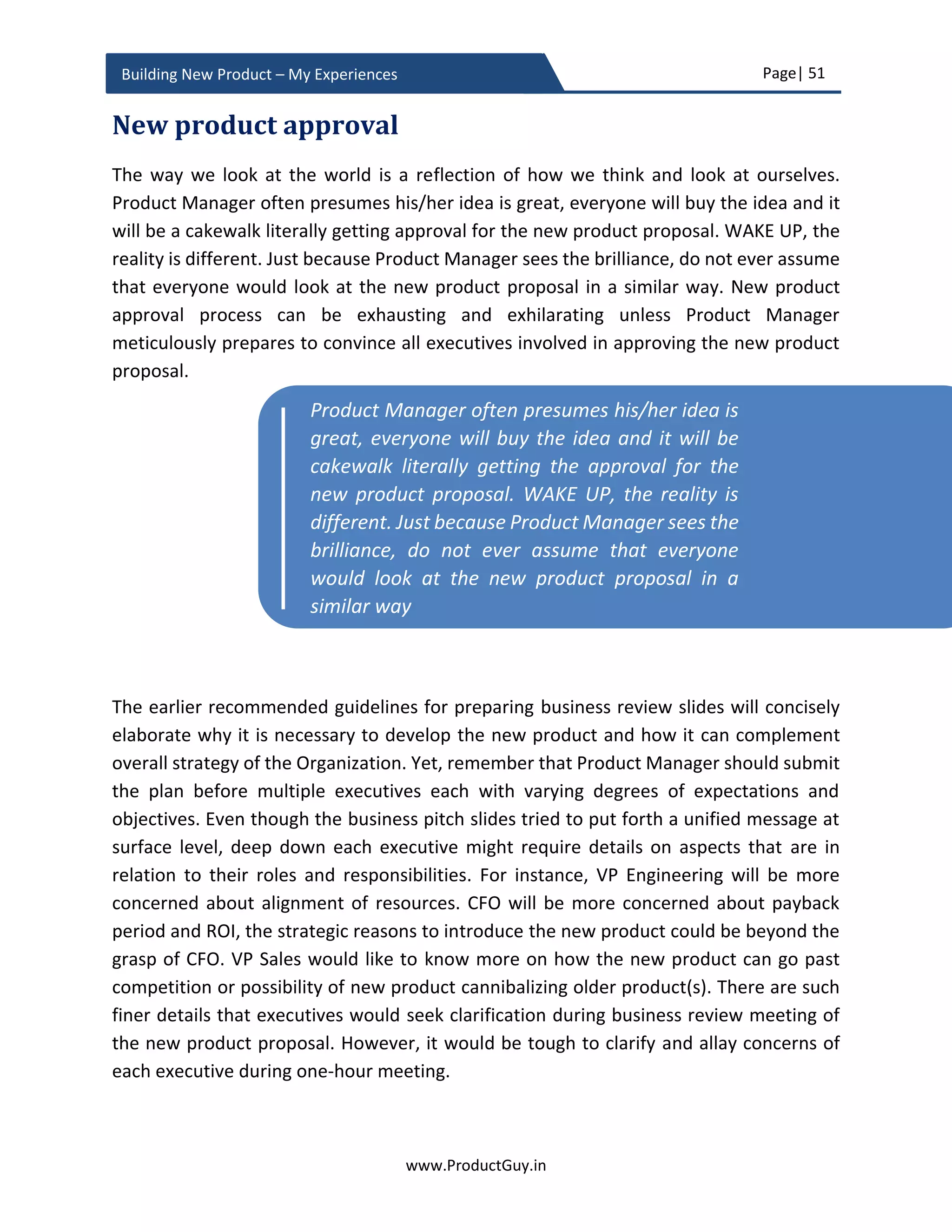 Page| 51
www.ProductGuy.in
Building New Product – My Experiences
 How could competitive landscape potentially change in future?
Product Manager should analyze how competitors might react to the
announcement of new product development plans. It would be dumb if Product
Manager hopes that her Organization will develop the new product and capture
the market while competition would sit idle. The idea is to outline to senior
management on how the new product will succeed against competitors when
launched among target segments and what are defenses against possible
competition moves.
 What is the unfair advantage?
What is the unfair advantage of the new product that competitors can neither copy
nor replicate? The unfair advantage need not be restricted to product
functionality. Unfair advantage can also exist on the periphery of the product that
makes it attractive for customers to buy the new product. Efficiency in building
products at low cost, unmatched distribution or partner network, brand loyalty,
and endorsements by industry experts can also be termed as an unfair advantage.
Financial analysis
 What is the ROI of the new product(s)?
Calculating ROI can be a simple math. Product Manager can compute the
breakeven period and NPV (Net Present Value) for X years based on approximate
sales estimate using development cost, and COGs derived earlier. Approximate
product lifetime will determine the number of years for use in ROI calculation. Each
Organization would have its own way of computing the ROI. Nevertheless,
estimating the development cost, sales forecast for X years and COGs of the new
product are fundamental elements required to compute ROI. Irrespective of the
pricing model (cost based, value based, xAAS etc.) that would be adapted for the
new product, for ROI calculation I would suggest adapting simple cost-based model
(estimated product COGs + x% margin) to derive the breakeven period and NPV.
Doing so, Product Manager could keep the ROI calculations simple.
It would be dumb if Product Manager hopes
that her Organization will develop the new
product and capture the market while
competition would sit idle
 