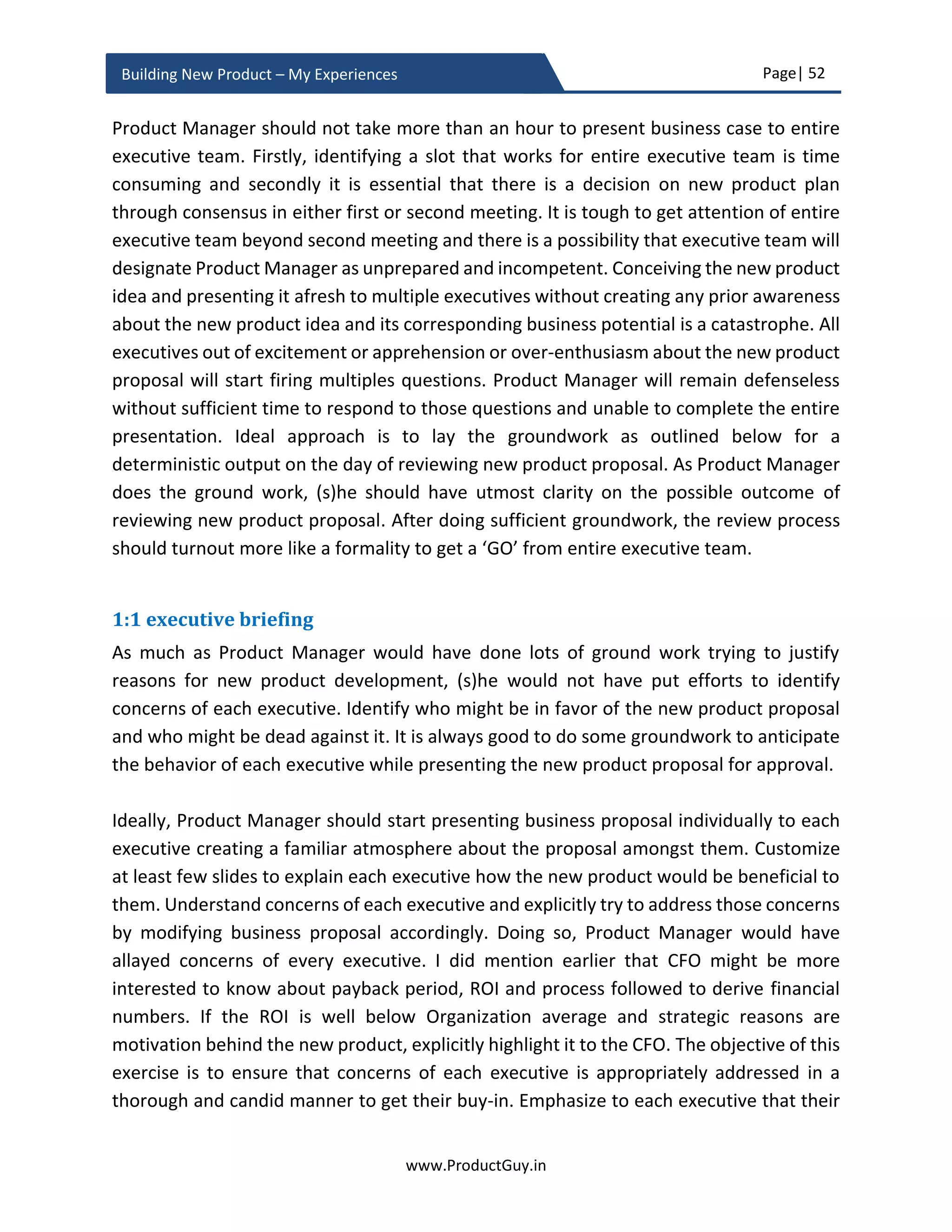 Page| 52
www.ProductGuy.in
Building New Product – My Experiences
Other intangible factors to take into consideration is whether our sales channels, delivery
channels can effectively position and communicate the value proposition of the new
product to its target segment. There is no need for extensive elaboration of those details
during the business review but worth mentioning, so Product Manager could complete
the entire story in a more convincing manner.
In the business plan, highlight all hypotheses related to product, market, customer, and
competition. Hypotheses should outline an exhaustive set of assumptions and unknowns
in each of those categories. Highlight most critical assumptions and unknowns.
Simultaneously provide the plans to validate them in the business plan. Later in product
planning section, I have outlined details on formulating and validating hypotheses to
validate every assumption, to eliminate every unknown and to mitigate every anticipated
risk. Please be aware that validation or mitigation of some of the assumptions or
unknowns is essential prior to an aggressive start of the new product development.
The entire presentation to the Management should be like a STORY TELLING –
“With the emergence of connected cars, several other
IOT use-cases, machine-to-machine communication,
there is a huge demand for edge analytics in order to
avoid overloading a transport network with duplicate
information. Our expertise in analytics will provide a
headway in addressing the exact need of target
segment delivering more added value. Few million
dollars investment coupled with the unique business
model to charge % of cost savings can catapult the new
product as a major player in a $B edge analytics
market.
I am merely attempting to build an ‘Elevator Pitch’ for the new product.
I am precisely addressing why it is the attractive market for us, how our expertise can put
us in an enviable position to better address prevalent and evolving problems of the target
segment. In addition, the elevator pitch should be loaded with some details that
immediately capture the attention of everyone.
 