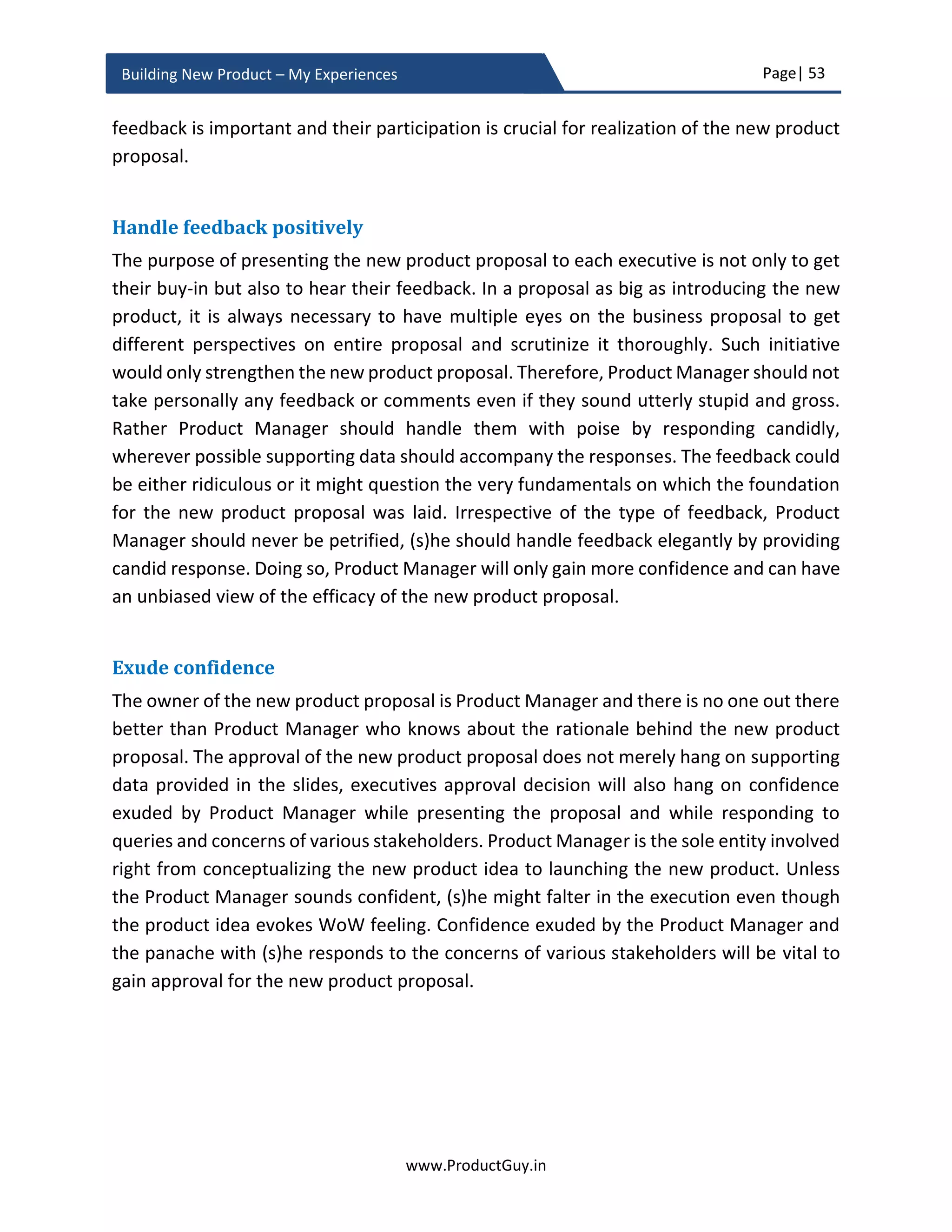Page| 53
www.ProductGuy.in
Building New Product – My Experiences
Business plan dilemma
The one debatable aspect in the business review is whether there is a need to draft a
detailed business plan. Writing a detailed business plan stimulates thinking and pushes
Product Manager to think holistically about every aspect of the new product idea. The
business plan is not a document written on a rock, it is a plan and many elements related
to the new product will evolve as we progress through various phases of new product
development. In certain situations, the final plan might be entirely different from the
initial business plan. Yet, the business plan is a good start. Drafting a business plan is a
process that will push Product Manager to think hard through various issues, evaluate
options and finally identify a plan that works. The importance of business plan in the
words of Jeff Bezos13
.
You know the business plan won't survive its
first encounters with reality. It will always be
different. The reality will never be the plan, but the
discipline of writing the plan forces you to think
through some of the issues and to get sort of mentally
comfortable in the space. Then you start to
understand, if you push on this knob this will move
over here and so on. So, that's the first step.”
Final Word: New product cannot be a wishful thinking. Product Manager has to be
categorical that the new product will make $$$ even before it is built and Product
Manager does own the entire responsibility for the commercial success of the new
product.
13
Source: http://www.businessinsider.com/instant-mba-business-plans-are-important-and-necessary-2011-4?IR=T
 
