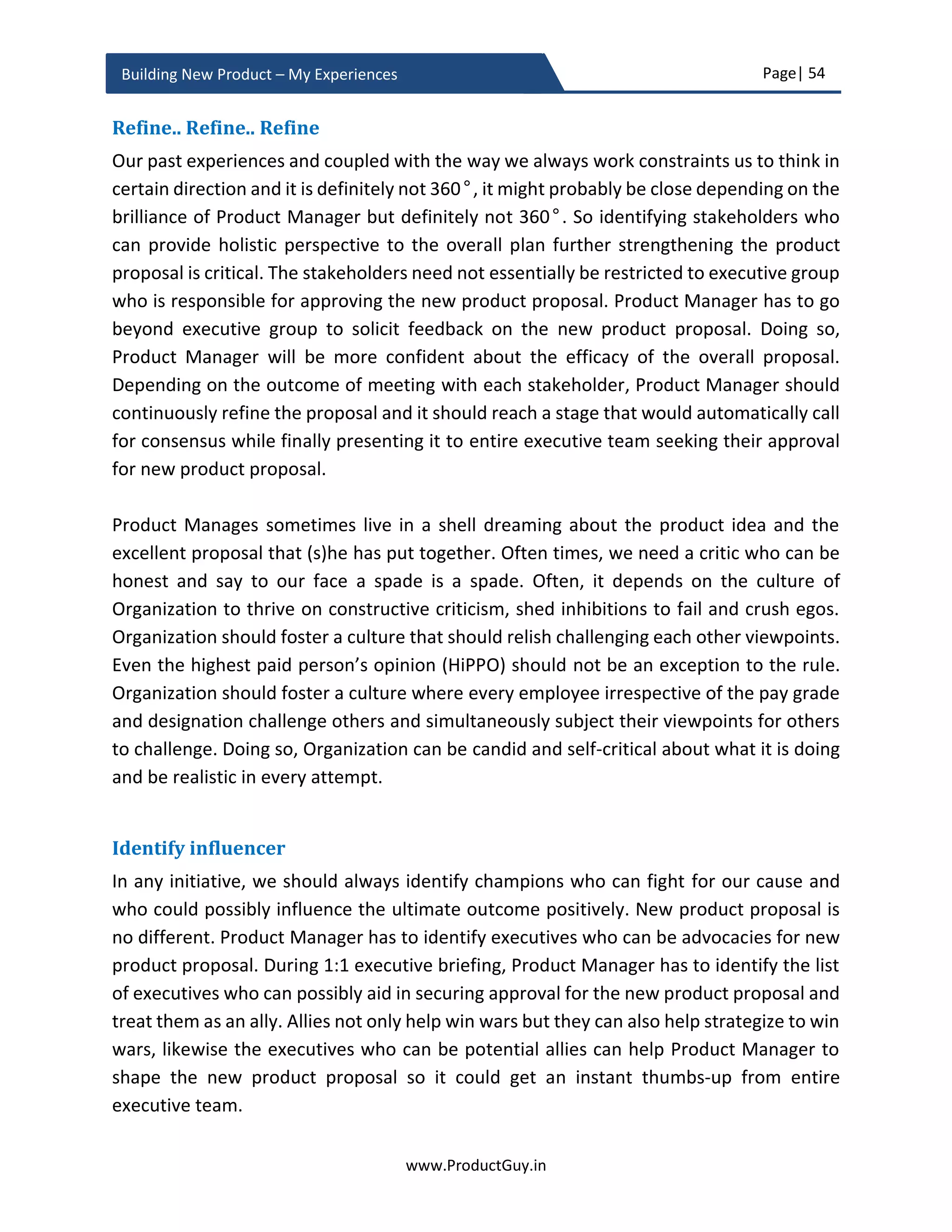 Page| 54
www.ProductGuy.in
Building New Product – My Experiences
Business Review Checklist
Market Analysis
 What is the need?
 What is the potential impact of not addressing the need and not building the new
product?
 Who are target customers? Does the Organization has the capability to reach
the target segment?
 What is the size of the total addressable market? What is the size of the total
serviceable market for version 1.0 of the new product? What is the penetration
rate? Is it a growing market?
 Is the market attractive?
 Are there any market hypotheses? What are the plans to validate them?
Product Analysis
 What are the top three needs that the new product will address?
 What is the solution? What are high-level specifications of the new product?
 What are the defining attributes (USP – Unique Selling Point) of the new product?
 Can the new product have a profound impact on lives of customers?
 What is the platform strategy? Are we leveraging existing platform or creating a
newer platform?
 What is the total cost incurred to develop the new product?
 Make or buy decision?
o If make?
 What are the competencies required to build the new product?
 Does Organization has all required competencies or does it has to
acquire any of those competencies?
o If buy?
 Are their potential vendors to acquire?
 How much does it cost to acquire?
 Are we imbibing any new technology into the new product?
 What is the release date for the new product?
 What is the positioning of the current product in the product life cycle?
 Are there any product hypotheses? What are the plans to validate them?
 