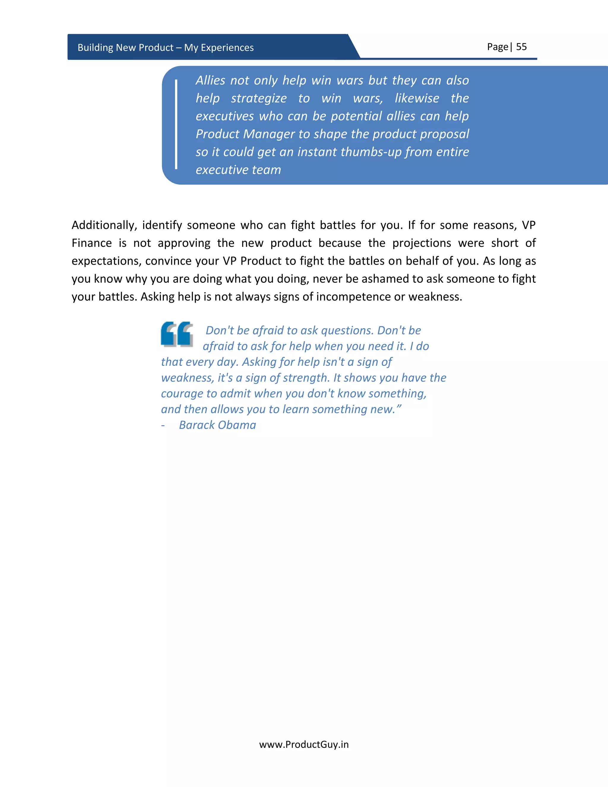 Page| 55
www.ProductGuy.in
Building New Product – My Experiences
Competitive Analysis
 How does Product Manager position the new product against the competition?
What would be vectors of differentiation for the new product?
 What is the current positioning of competitors?
 How could competitive landscape potentially change in future?
 What is the unfair advantage?
Financial Analysis
 What is the ROI of the new product?
 