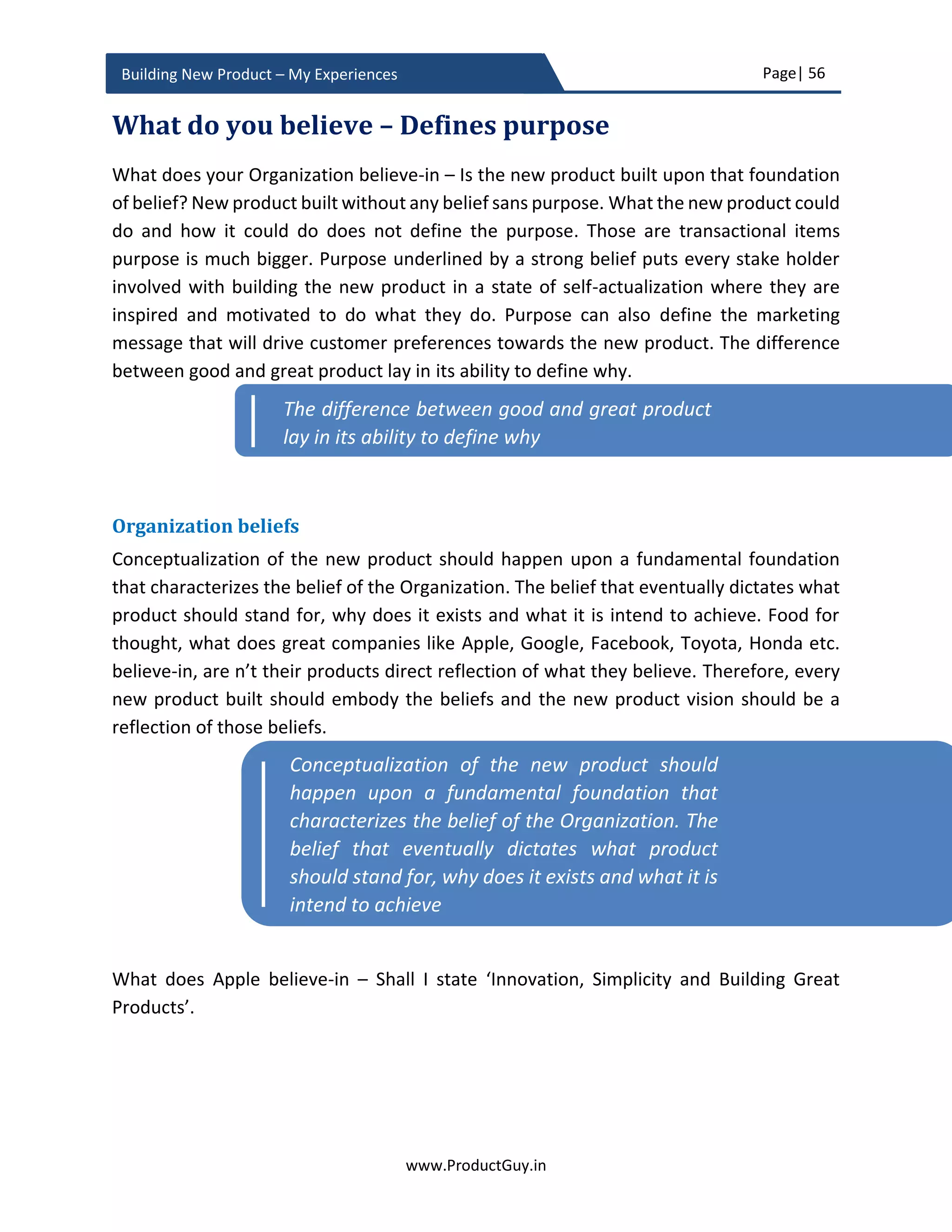 Page| 56
www.ProductGuy.in
Building New Product – My Experiences
Business pitch
Business plan document is more detailed and not every intended audience reads it in
detail. Yet I would recommend preparing a document to capture all the nuances. For the
sake of presenting attractiveness of developing the new product to senior management,
it is always advisable to create slides that capture both the details unearthed during idea
validation phase and also outlined in the business plan in a succinct form.
Layout of slides
The basic intention of a business pitch is to address the following: Is there a genuine need?
What is the customer segment that wants the new product to address their needs? How
is the new product addressing the need? Why would customers prefer the new product
to competitor’s products? How will the new product beat the competition? What are the
USP and unfair advantage of the new product? Is it a growing market segment? How will
the new product capture target market? Is the product viable financially? Finally, focus
on why it is now the right time to address the need (if applicable).
Slide 1:
 What are the needs addressed by the new product? If there are many, highlight
the most important ones (probably top three).
Slide 2
 What is the target segment that wants the new product to address their needs?
Slide 3
 What is the size of the total addressable market? What is the size of the total
serviceable market for version 1.0 of the new product? What is the penetration
rate? Is it a growing market?
 Is the need recognized or known to customers or does the new product has to
generate demand?
Market
 