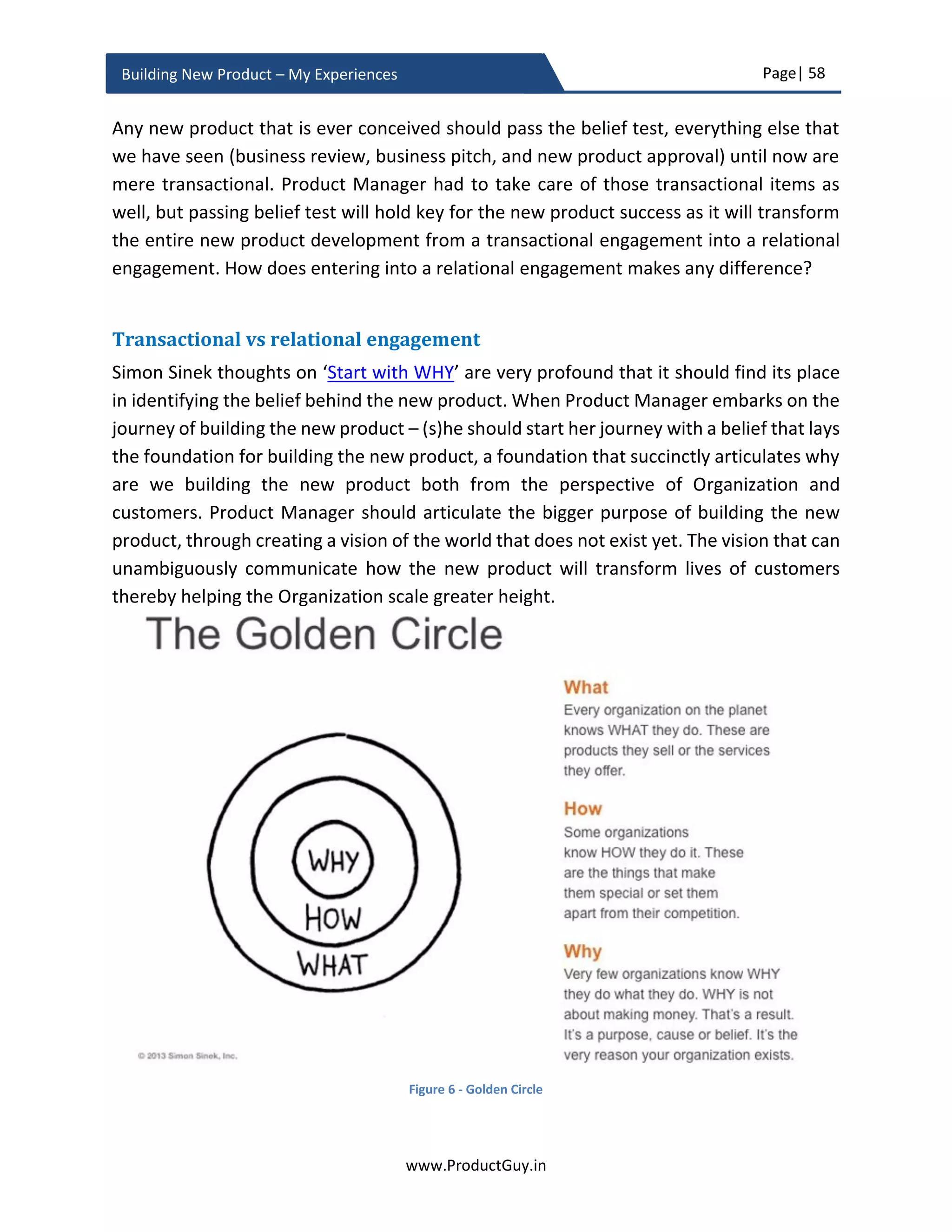 Page| 58
www.ProductGuy.in
Building New Product – My Experiences
Firstly, I am a big fan of Alex Osterwalder’s one-page business model canvas elaborated
in his book Business Model Generation. Ash Maurya had adapted one-page business
model canvas intelligently and meticulously to create a lean canvas to highlight how a
product fits the market outlining all the connected pieces of USP, unfair advantage, cost
structure, revenue structure etc. Lean canvas can summarize how the new product can
capture the market and generate profits. Product Managers should use lean canvas to
represent the entire business model of any product in a succinct and yet effective way.
Product Manager can leverage lean canvas to summarize entire business pitch in one
slide. The only aspect that is not considered by lean canvas is ‘Timing – Why NOW?’ Start
the business pitch with nine slides that I had indicated earlier. Later focus on ‘Why it is
now the time to address the problem’, just in case if it is applicable. Finally, conclude the
slides with a summary leveraging the lean canvas.
Figure 9 - Lean Canvas14
14
Source: https://leanstack.com/businessmodelcanvas/
 