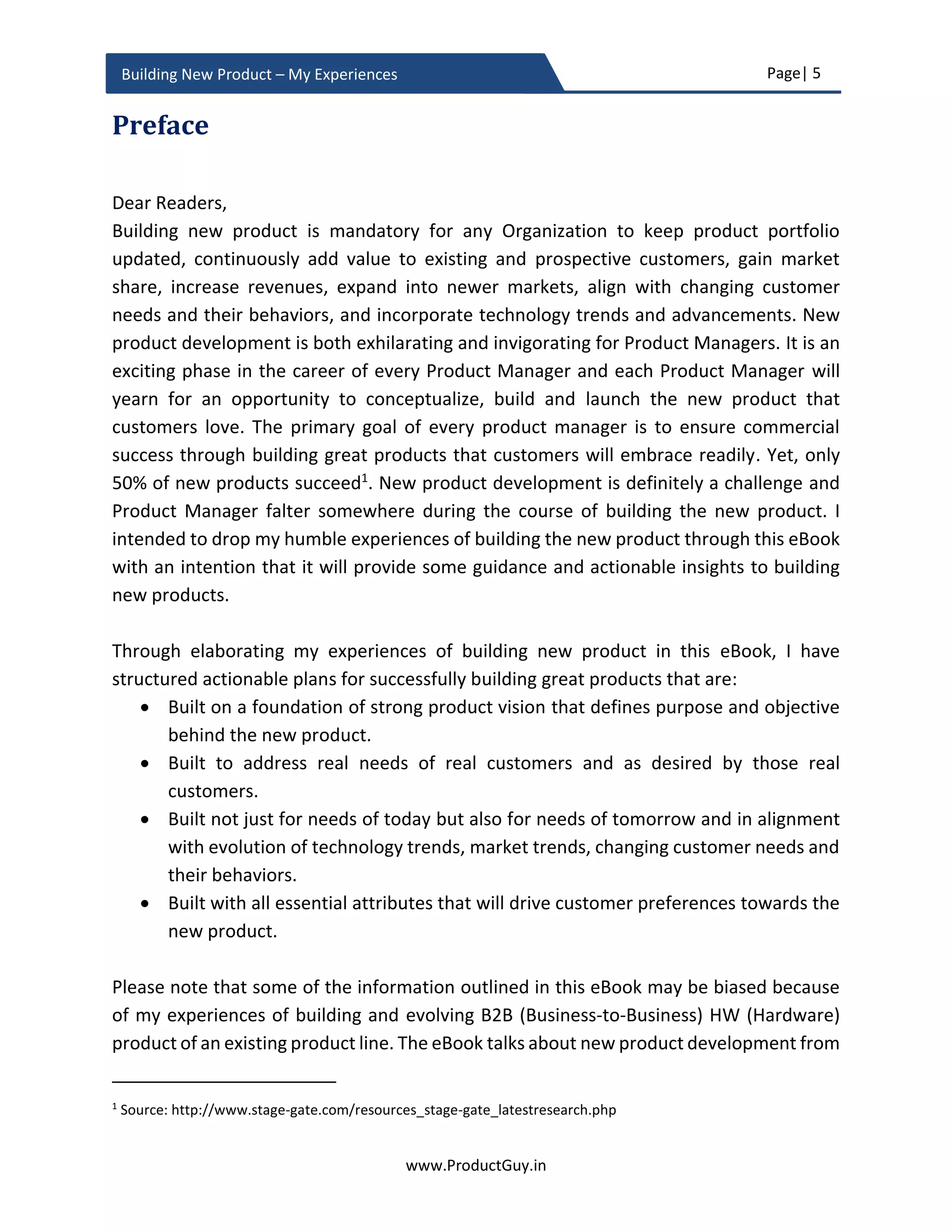 Page| 5
www.ProductGuy.in
Building New Product – My Experiences
Table of Figures
Figure 1 - Problem-Solution Fit...................................................................................27
Figure 2 - Product-Market Fit .....................................................................................28
Figure 3 - Addressable Market vs Serviceable Market vs Target Buyers ......................37
Figure 4 - Hierarchy of Needs .....................................................................................17
Figure 5 - Lean Canvas................................................................................................58
Figure 6 - Golden Circle..............................................................................................67
Figure 7 - Transformational Engagement vs Relational Engagement...........................68
Figure 8 - Threat matrix of virtualization in service provider network.........................76
Figure 9 - Growth rate of computing systems.............................................................80
Figure 10 - Sales of luxury vehicles in the USA..........................................................101
Figure 11 - Product Adoption Life Cycle....................................................................104
Figure 12 - Product Manager Relation Cycle .............................................................111
Figure 13 - Product Planning Phase - Timeline..........................................................123
Figure 14 - Internet User Growth vs Usage Growth ..................................................152
Figure 15 - Conceptual view of Smart Parking Solution.............................................172
Figure 16 - Conceptual view of Projector..................................................................172
 