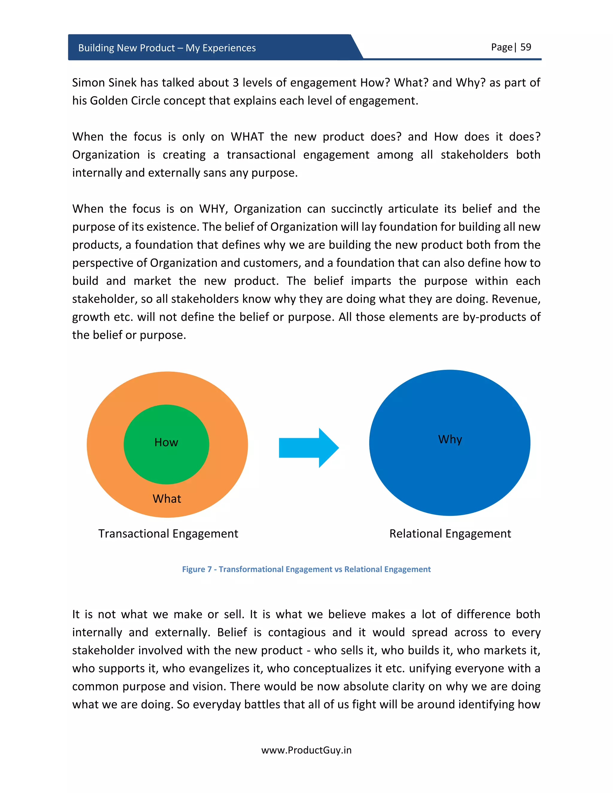 Page| 59
www.ProductGuy.in
Building New Product – My Experiences
New product approval
The way we look at the world is a reflection of how we think and look at ourselves.
Product Manager often presumes his/her idea is great, everyone will buy the idea and it
will be a cakewalk literally getting approval for the new product proposal. WAKE UP, the
reality is different. Just because Product Manager sees the brilliance, do not ever assume
that everyone would look at the new product proposal in a similar way. New product
approval process can be exhausting and exhilarating unless Product Manager
meticulously prepares to convince all executives involved in approving the new product
proposal.
The earlier recommended guidelines for preparing business review slides will concisely
elaborate why it is necessary to develop the new product and how it can complement
overall strategy of the Organization. Yet, remember that Product Manager should submit
the plan before multiple executives each with varying degrees of expectations and
objectives. Even though the business pitch slides tried to put forth a unified message at
surface level, deep down each executive might require details on aspects that are in
relation to their roles and responsibilities. For instance, VP Engineering will be more
concerned about the alignment of resources. CFO will be more concerned about payback
period and ROI, the strategic reasons to introduce the new product could be beyond the
grasp of CFO. VP Sales would like to know more on how the new product can go past
competition or possibility of new product cannibalizing older product(s). There are such
finer details that executives would seek clarification during the business review meeting
of the new product proposal. However, it would be tough to clarify and allay concerns of
each executive during a one-hour meeting.
Product Manager often presumes his/her idea is
great, everyone will buy the idea and it will be
cakewalk literally getting the approval for the
new product proposal. WAKE UP, the reality is
different. Just because Product Manager sees the
brilliance, do not ever assume that everyone
would look at the new product proposal in a
similar way
 
