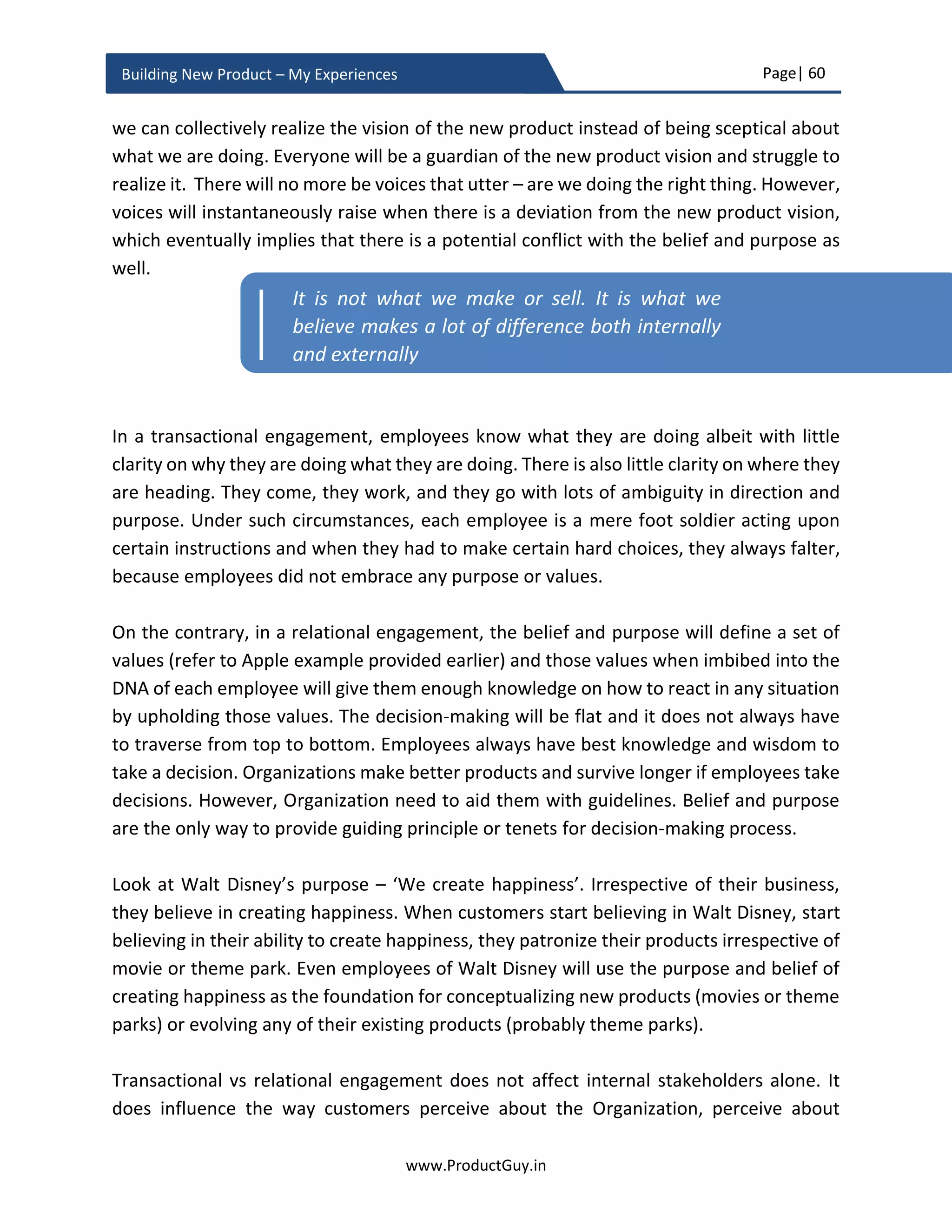 Page| 60
www.ProductGuy.in
Building New Product – My Experiences
Product Manager should not take more than an hour to present the business case to the
entire executive team. Firstly, identifying a slot that works for an entire executive team is
time-consuming. Secondly, it is essential that there is a decision on new product plan
through consensus in either first or second meeting. It is tough to get the attention of the
entire executive team beyond second meeting and there is a possibility that executive
team will designate Product Manager as unprepared and incompetent. Conceiving the
new product idea and presenting it afresh to multiple executives without creating any
prior awareness about the new product idea and its corresponding business potential is
a catastrophe. All executives out of excitement or apprehension or over-enthusiasm
about the new product proposal will start firing multiples questions. Product Manager
will remain defenseless without sufficient time to respond to those questions and unable
to complete the entire presentation. The ideal approach is to lay the groundwork as
outlined below for a deterministic output on the day of reviewing new product proposal.
As Product Manager does the ground work, (s)he should have utmost clarity on the
possible outcome of reviewing new product proposal. After doing sufficient groundwork,
the review process should turn out more like a formality to get a ‘GO’ from the entire
executive team.
1:1 executive briefing
As much as Product Manager would have done lots of ground work trying to justify
reasons for new product development, (s)he would not have put efforts to identify
concerns of each executive. Identify who might be in favor of the new product proposal
and who might be dead against it. It is always good to do some groundwork to anticipate
the behavior of each executive while presenting the new product proposal for approval.
Ideally, Product Manager should start presenting business proposal individually to each
executive creating a familiar atmosphere about the proposal amongst them. Customize
at least few slides to explain to each executive how the new product would be beneficial
to them. Understand concerns of each executive and explicitly try to address those
concerns by modifying business proposal accordingly. Doing so, Product Manager would
have allayed concerns of every executive. I did mention earlier that CFO might be more
interested to know about payback period, ROI and process followed to derive financial
numbers. If the ROI is well below Organization average and strategic reasons are a
motivation behind the new product, explicitly highlight it to the CFO. The objective of this
exercise is to ensure that concerns of each executive are appropriately addressed in a
 