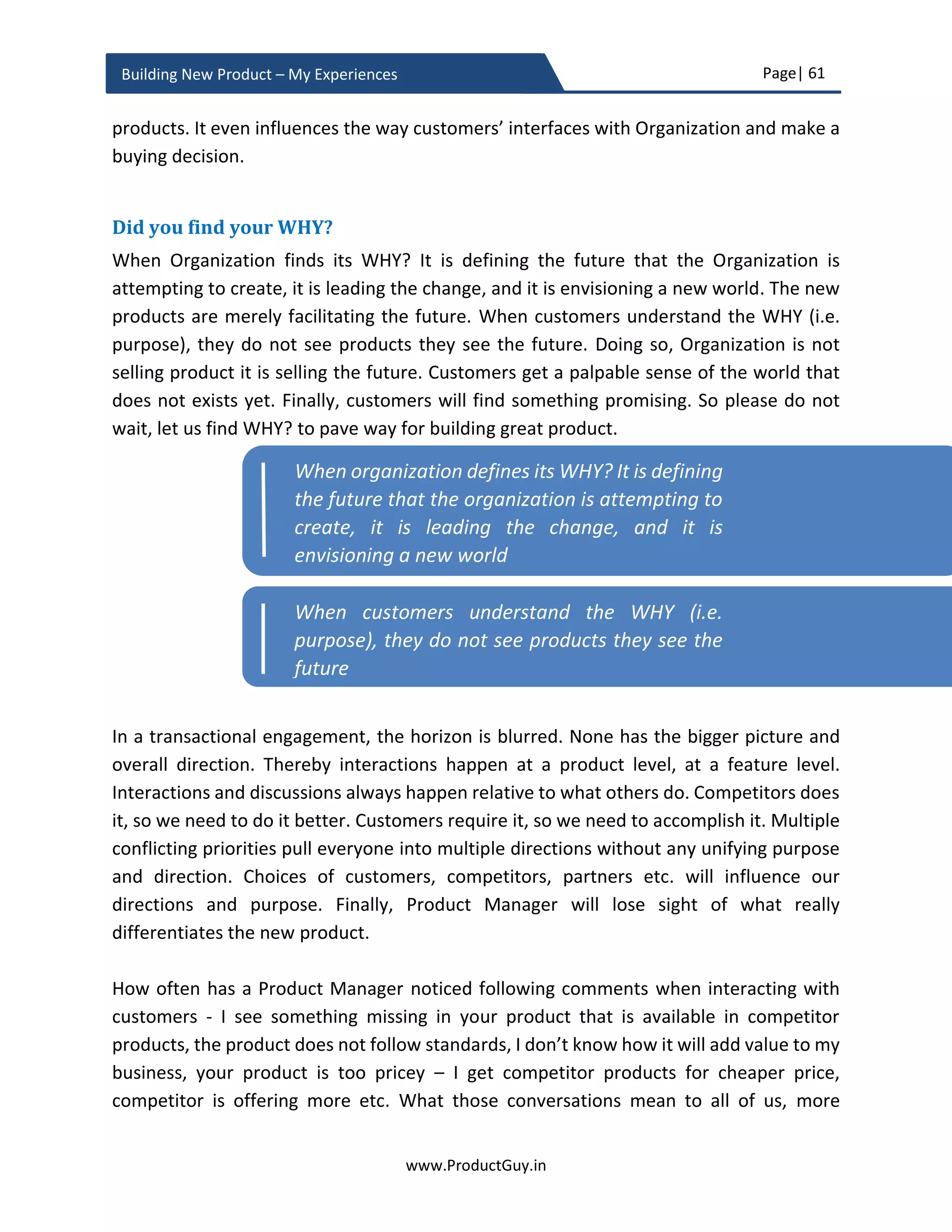 Page| 61
www.ProductGuy.in
Building New Product – My Experiences
thorough and candid manner to get their buy-in. Emphasize to each executive that their
feedback is important and their participation is crucial for the realization of the new
product proposal.
Handle feedback positively
The purpose of presenting the new product proposal to each executive is not only to get
their buy-in but also to hear their feedback. In a proposal as big as introducing the new
product, it is always necessary to have multiple eyes on the business proposal to get
different perspectives on the entire proposal and scrutinize it thoroughly. Such initiative
would only strengthen the new product proposal. Therefore, Product Manager should not
take personally any feedback or comments even if they sound utterly stupid and gross.
Rather Product Manager should handle them with poise by responding candidly,
wherever possible supporting data should accompany the responses. The feedback could
be either ridiculous or it might question the very fundamentals on which the foundation
for the new product proposal was laid. Irrespective of the type of feedback, Product
Manager should never be petrified, (s)he should handle feedback elegantly by providing
a candid response. Doing so, Product Manager will only gain more confidence and can
have an unbiased view of the efficacy of the new product proposal.
Exude confidence
The owner of the new product proposal is Product Manager and there is no one out there
better than Product Manager who knows about the rationale behind the new product
proposal. The approval of the new product proposal does not merely hang on supporting
data provided in the slides, executives approval decision will also hang on confidence
exuded by Product Manager while presenting the proposal and while responding to
queries and concerns of various stakeholders. Product Manager is the sole entity involved
right from conceptualizing the new product idea to launching the new product. Unless
the Product Manager sounds confident, (s)he might falter in the execution even though
the product idea evokes WoW feeling. Confidence exuded by the Product Manager and
the panache with (s)he responds to the concerns of various stakeholders will be vital to
gain approval for the new product proposal. Ideas are everywhere what executives look
for is the commitment and conviction of someone to carry the idea to the finish line.
 