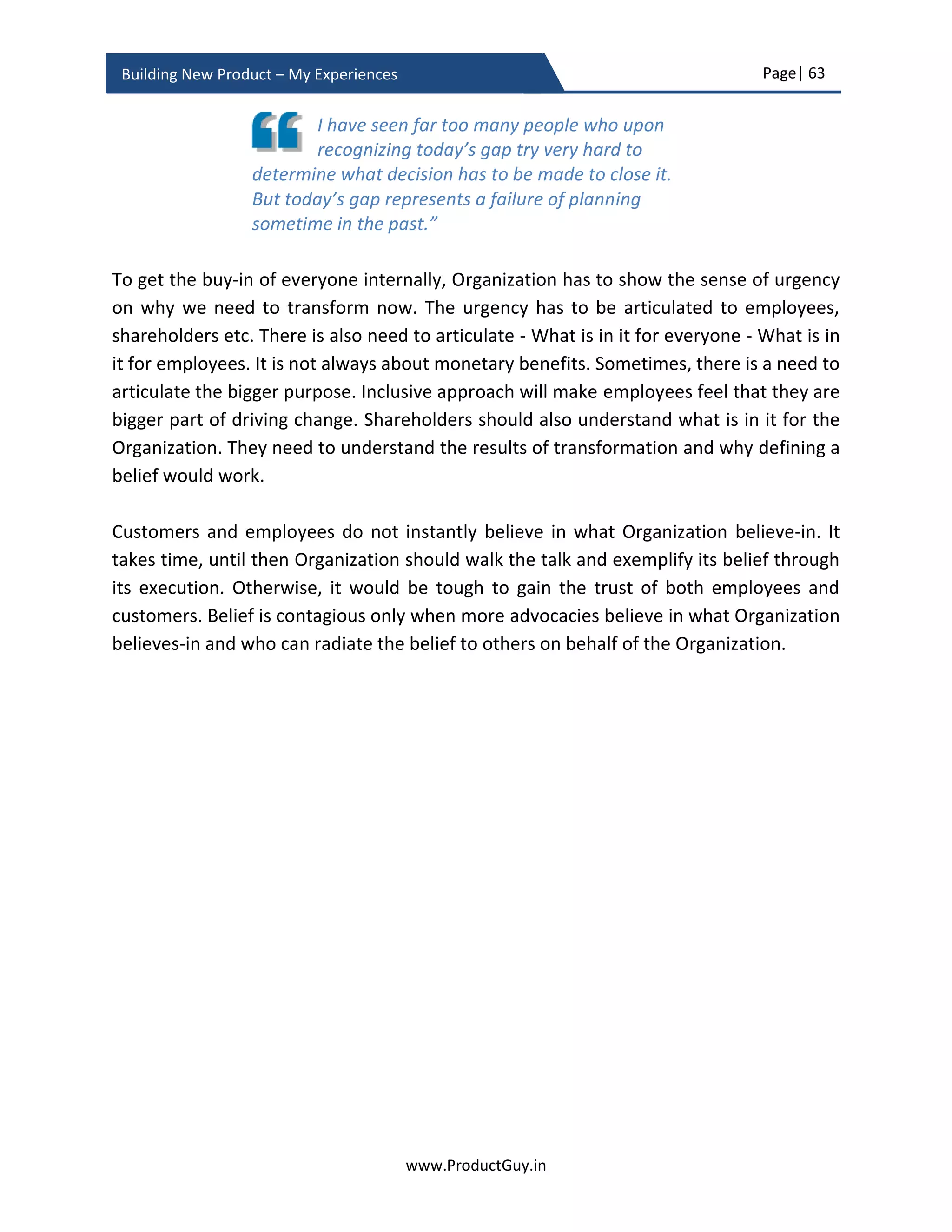Page| 63
www.ProductGuy.in
Building New Product – My Experiences
Additionally, identify someone who can fight battles for you. If for some reasons, VP
Finance is not approving the new product because the projections were short of
expectations, convince your VP Product to fight the battles on behalf of you. As long as
you know why you are doing what you doing, never be ashamed to ask someone to fight
your battles. Asking help is not always signs of incompetence or weakness.
Don't be afraid to ask questions. Don't be
afraid to ask for help when you need it. I do
that every day. Asking for help isn't a sign of
weakness, it's a sign of strength. It shows you have the
courage to admit when you don't know something,
and then allows you to learn something new.”
- Barack Obama
Allies not only help win wars but they can also
help strategize to win wars, likewise the
executives who can be potential allies can help
Product Manager to shape the product proposal
so it could get an instant thumbs-up from entire
executive team
 