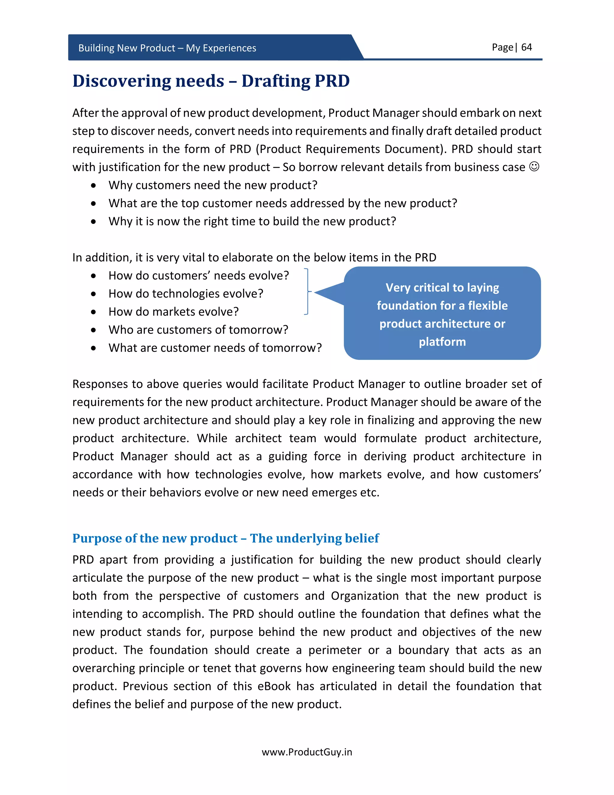 Page| 64
www.ProductGuy.in
Building New Product – My Experiences
What do you believe – Defines purpose
Conceptualization of new product sans any belief is deprived of the right purpose. What
the new product could do and how it could do does not define the purpose. Those are
transactional items, purpose and belief transcend all of them to create an emotional
connection with customers making them believe in the product believe in what it does
through creating a vision of the future. Purpose underlined by a strong belief puts every
stakeholder involved with building the new product in a state of self-actualization where
they are inspired and motivated to do what they do. Belief and purpose can also define
the marketing message that will make customers believe in the product believe in what
it does. The difference between good and great product lay in its ability to define why.
Organization beliefs
What does your Organization believe in – Is the new product built upon that foundation
of belief? Conceptualization of the new product should happen upon a fundamental
foundation that characterizes the belief of the Organization. The belief that eventually
dictates what product should stand for, why does it exist and how it is intended to deliver
its desired functionality. Otherwise, how do products of the same category from two
different companies differ, what is the secret sauce that differentiates those products?
Assume smart phones from Samsung and Apple. Are n’t the organization beliefs
contribute to the secret sauce of respective smartphones? Few more elements to ponder
upon, what do great companies like Apple, Google, Facebook, Amazon, Netflix etc. believe
in, are n’t their products direct reflection of what they believe. Therefore, every new
product built should embody the Organization beliefs and the new product vision should
be a reflection of those beliefs.
The difference between good and great product
lay in its ability to define why
Conceptualization of the new product should
happen upon a fundamental foundation that
characterizes the belief of the Organization. The
belief that eventually dictates what product
should stand for, why does it exists and how it is
intended to deliver its desired functionality
 