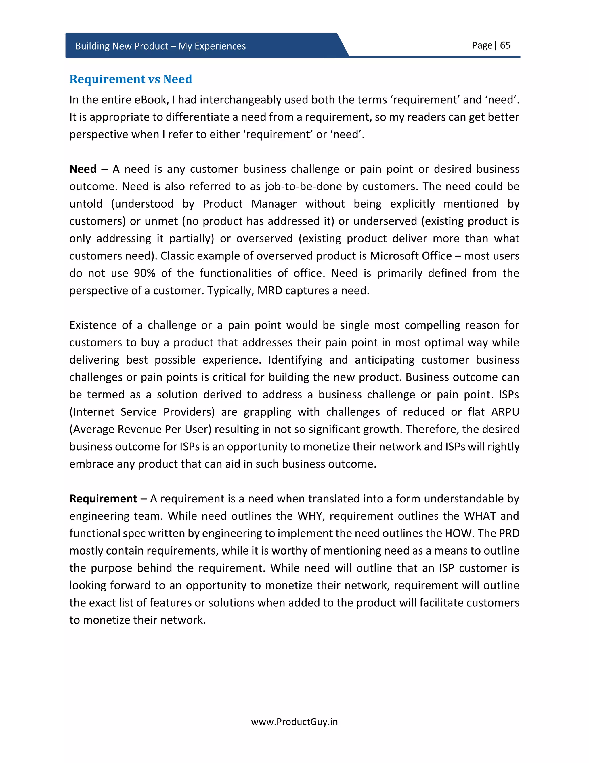 Page| 65
www.ProductGuy.in
Building New Product – My Experiences
What does Apple believe in – Shall I state ‘Innovation, Simplicity and Building Great
Products’.
In the words of Tim Cook15
, following are the values that define Apple.
We believe that we’re on the face of the Earth
to make great products.”
We believe in the simple, not the complex.”
We believe in saying no to thousands of
products, so that we can really focus on the few
that are truly important and meaningful to us.”
Values are rather action words that are born out of beliefs and purposes. Are n’t the
above-stated values provide a foundation for how Apple build and evolve its products?
Therefore, any new product idea conceived in Apple should adhere to the above beliefs
and pass the following belief test.
1. Can the new product idea transition into a great product?
2. Does the new product idea epitomize the principle of simplicity?
3. Can the new product idea be transformational for Apple? Can the new product
idea be the next big bet?
It is not always about building unique products, but also about building products uniquely
that no one else dared to build so. There are limitless possibilities for building products
uniquely, If Organization believes in something unique and if it has the commitment and
conviction to stand for what it believes in. iPod is not a unique product, it entered the
market after the market was flooded with lots of music players. What makes iPod unique
is its approach to building a simple and elegant music player that had powerfully
integrated the device, software (iTunes) and music unlike any other device has done
before or done after. Apple did follow similar unique approach for iPhone too and I
believe they will do it repeatedly for any product that they will conceive in future.
15
Source: https://hbr.org/2012/04/its-not-what-you-sell-its-what
 