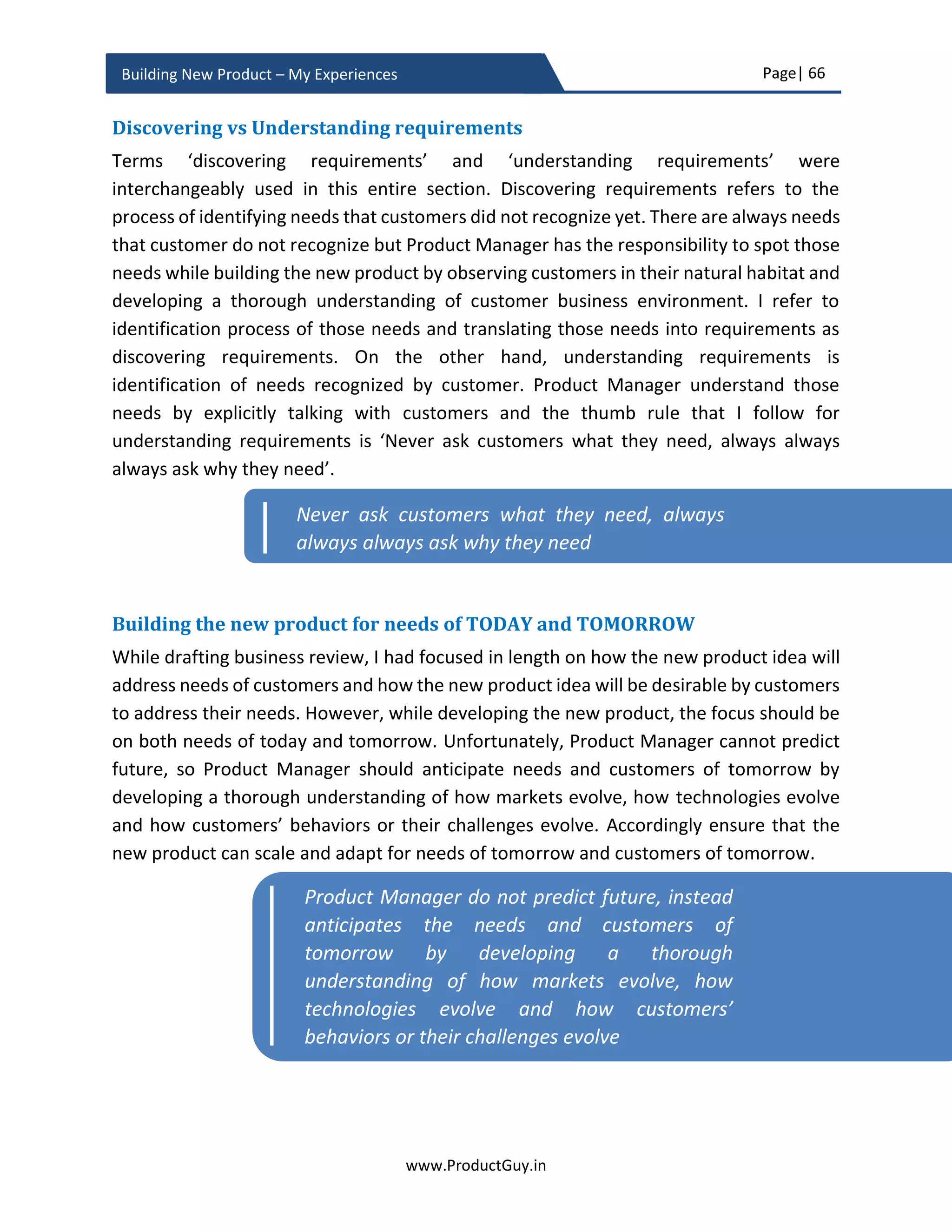 Page| 66
www.ProductGuy.in
Building New Product – My Experiences
Any new product that is ever conceived should pass the belief test, everything else that
we have seen (business review, business pitch, and new product approval) until now are
fundamentally transactional. Product Manager had to take care of those transactional
items as well, but passing belief test will hold the key for the new product success as it
will transform the entire new product development from a transactional engagement into
a relational engagement. How does entering into a relational engagement makes any
difference?
Transactional vs relational engagement
Simon Sinek thoughts on ‘Start with WHY’ are very profound that it should find its place
in identifying the belief behind the new product. When Product Manager embarks on the
journey of building the new product – (s)he should start her journey with a belief that lays
the foundation for building the new product, a foundation that succinctly articulates why
are we building the new product both from the perspective of Organization and
customers. Product Manager should articulate the bigger purpose of building the new
product, through creating a vision of the world that does not exist yet. The vision that can
unambiguously communicate how the new product will transform lives of customers
thereby helping the Organization scale greater height.
Simon Sinek has talked about 3 levels of engagement How? What? and Why? as part of
his Golden Circle concept that explains each level of engagement.
When the focus is only on WHAT the new product does? and HOW does it does? The
Organization is creating a transactional engagement among all stakeholders both
internally and externally sans any purpose.
When the focus is on WHY? Product Manager is explicitly pondering over the beliefs of
the Organization and the purpose of its existence. Those elements provide a foundation
for defining ‘THE WHY’ behind the new product. Defining WHY behind the product
imbibes the belief and purpose within each stakeholder, so all stakeholders know why
It is not always about building unique products,
but also about building products uniquely that no
one else dared to build so
 