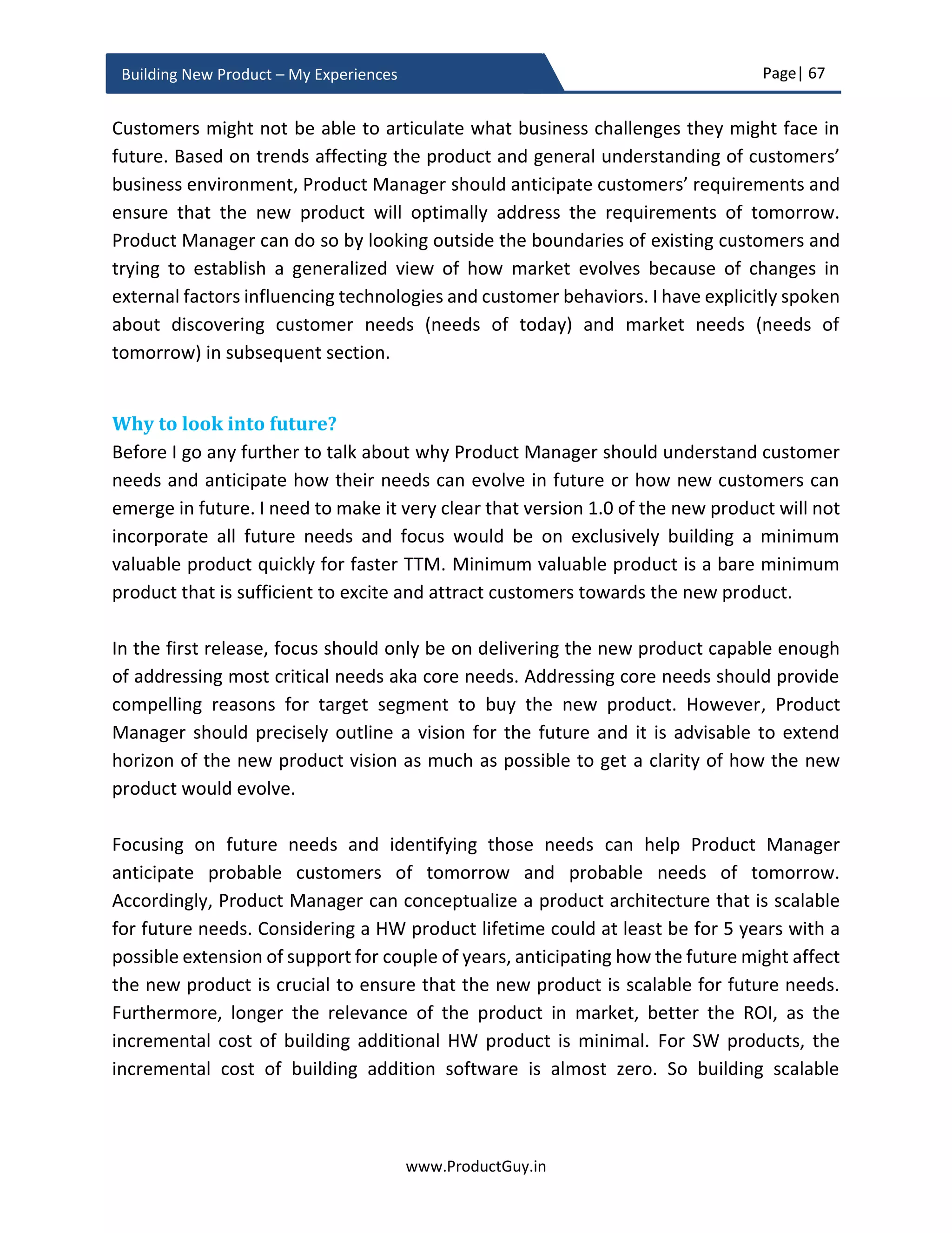 Page| 67
www.ProductGuy.in
Building New Product – My Experiences
they are doing what they are doing. Revenue, growth etc. will not define the belief or
purpose. All those elements are by-products of the belief or purpose.
Figure 10 - Golden Circle
It is not what we make or sell. It is what we believe makes a lot of difference both
internally and externally. Belief is contagious and it would spread across to every
stakeholder involved with the new product - who sells it, who builds it, who markets it,
who supports it, who evangelizes it, who conceptualizes it etc. unifying everyone with a
common purpose and vision. There would be now absolute clarity on why we are doing
what we are doing. So everyday battles that all of us fight will be around identifying how
we can collectively realize the vision of the new product instead of being sceptical about
what we are doing. Everyone will be a guardian of the new product vision and struggle to
realize it. There will no more be voices that utter – are we doing the right thing. However,
voices will instantaneously raise when there is a deviation from the new product vision,
which eventually implies that there is a potential conflict with the belief and purpose as
well.
 