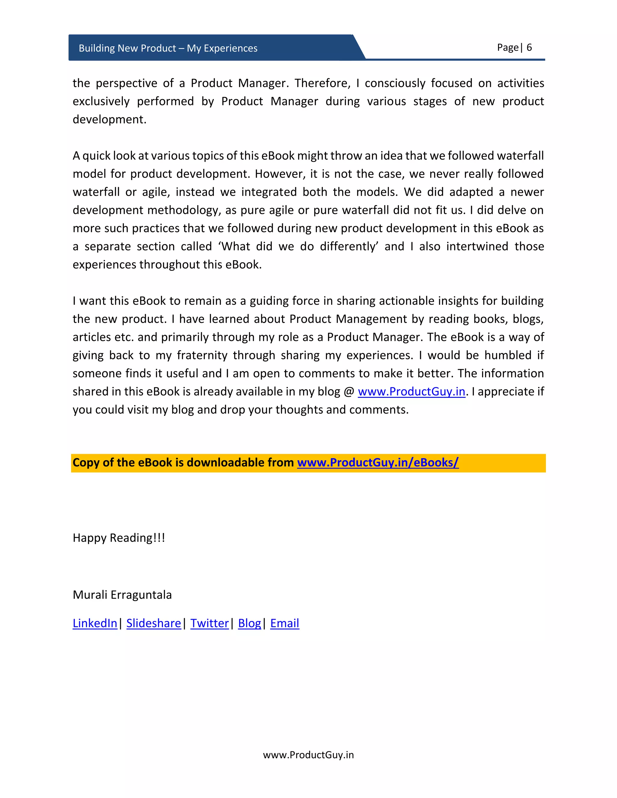 Page| 6
www.ProductGuy.in
Building New Product – My Experiences
Preface
Building new product is mandatory for any Organization to keep product portfolio
updated, continuously add value to existing and prospective customers, gain market
share, increase revenues, expand into newer markets, align with changing customer
needs and their behaviors, and incorporate technology trends and advancements. New
product development is both exhilarating and invigorating for Product Managers. It is an
exciting phase in the career of every Product Manager and each Product Manager will
yearn for an opportunity to conceptualize, build and launch products that customers love.
The primary goal of every product manager is to ensure commercial success through
building great products that customers will embrace readily. Yet, only 50% of new
products succeed1
. New product development is definitely a challenge and Product
Manager loses ground somewhere during the course of building an enterprise product.
Customer needs and problems are becoming moving targets
Why do most enterprise products fail?
The primary emphasis for building a great product is to discover a right problem and
getting married to it. However, customers’ needs and problems are increasingly becoming
moving targets. The needs and problems evolve, so do the solutions to address them (i.e.
the outcome too evolves) triggering an uncertainty of which needs or problems to address
and what outcomes to deliver. The biggest mistake that Product Managers commit while
building new product is to freeze needs and problems at a specific point in time and start
building products for those static needs. Nevertheless, Enterprise products address hard
problems and building such products consume around 12 – 24 months. With technology
evolving much faster than ever, market dynamics changing too fast, and human race
undergoing more changes than before, new needs or problems emerge, prevalent needs
or problems extinct, and solutions embracing technology advancements to address needs
or problems come in various shapes and forms. Primarily, Product Manager cannot taste
success building a product for static needs. Product Manager should learn to hit a moving
target anticipating how needs or problems change as a function of time in future. Agile
methodologies and MVP (Minimum Viable Product) address those fallacies by reducing
development cycles and incrementally validating whether the product is addressing right
1
Source: http://www.stage-gate.com/resources_stage-gate_latestresearch.php
 