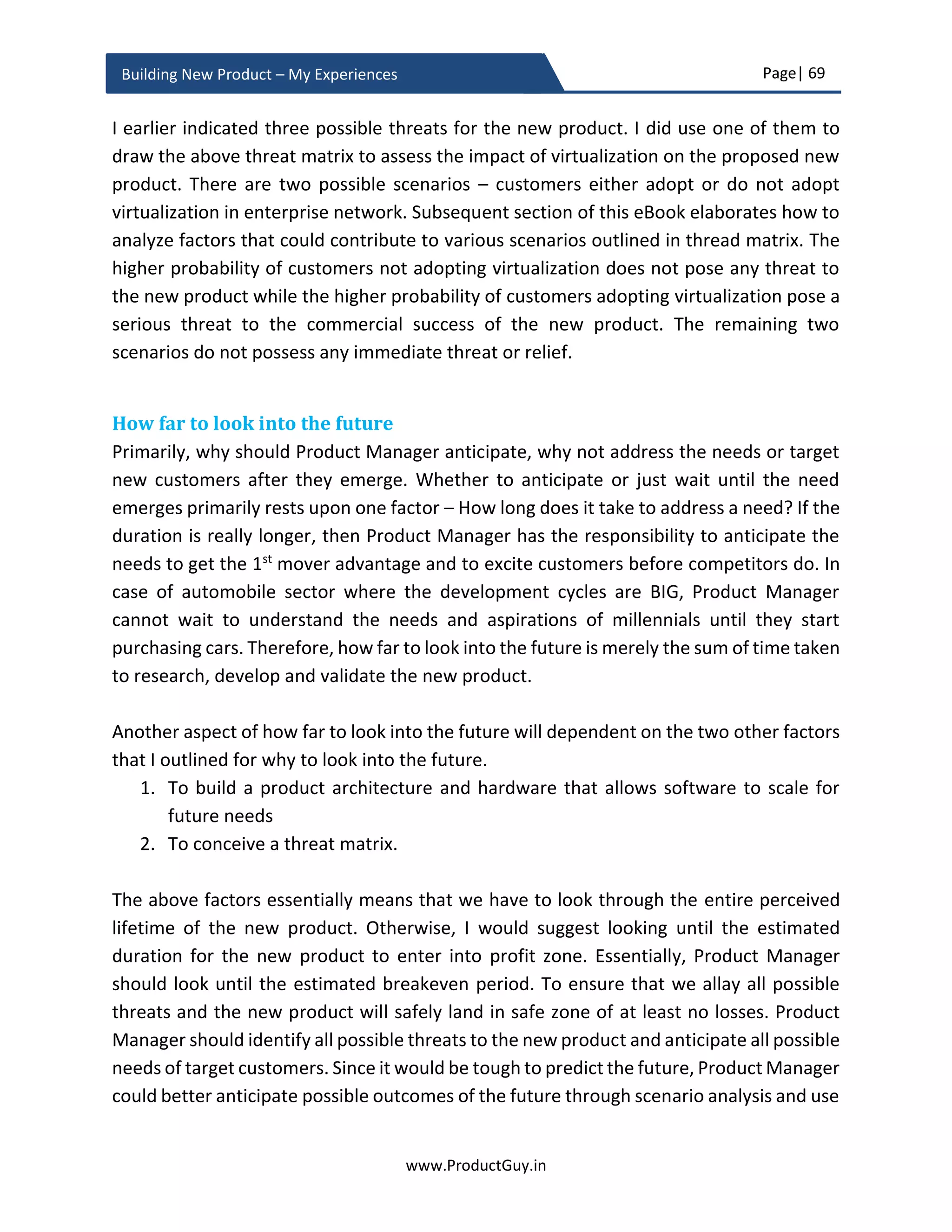 Page| 69
www.ProductGuy.in
Building New Product – My Experiences
Look at Walt Disney’s purpose – ‘We create happiness’. Irrespective of their business,
they believe in creating happiness. When customers start believing in Walt Disney, start
believing in their ability to create happiness, they patronize their products irrespective of
movie or theme park. Even employees of Walt Disney will use the purpose and belief of
creating happiness as the foundation for conceptualizing new products (movies or theme
parks) or evolving any of their existing products (probably theme parks).
Transactional vs relational engagement does not affect internal stakeholders alone. It
does influence the way customers perceive about the Organization, perceive about
products. It even influences the way customers’ interfaces with Organization and makes
a buying decision.
Did you find your WHY?
When Organization finds its WHY? It is defining the future that the Organization is
attempting to create, it is leading the change, and it is envisioning a new world. The new
products are merely facilitating the future. When customers understand the WHY (i.e.
purpose), they do not see products they see the future, they start believing in the ability
of the Organization and its product to create future. Doing so, Organization is not selling
the product it is selling the future. Customers get a palpable sense of the world that does
not exist yet. Finally, customers will find something promising. So please do not wait, let
us find WHY? to pave way for building a great product.
When organization defines its WHY? It is defining
the future that the organization is attempting to
create, it is leading the change, and it is
envisioning a new world
When customers understand the WHY (i.e.
purpose), they do not see products they see the
future
Organizations make better products and survive
longer if decision making is not centralized
 