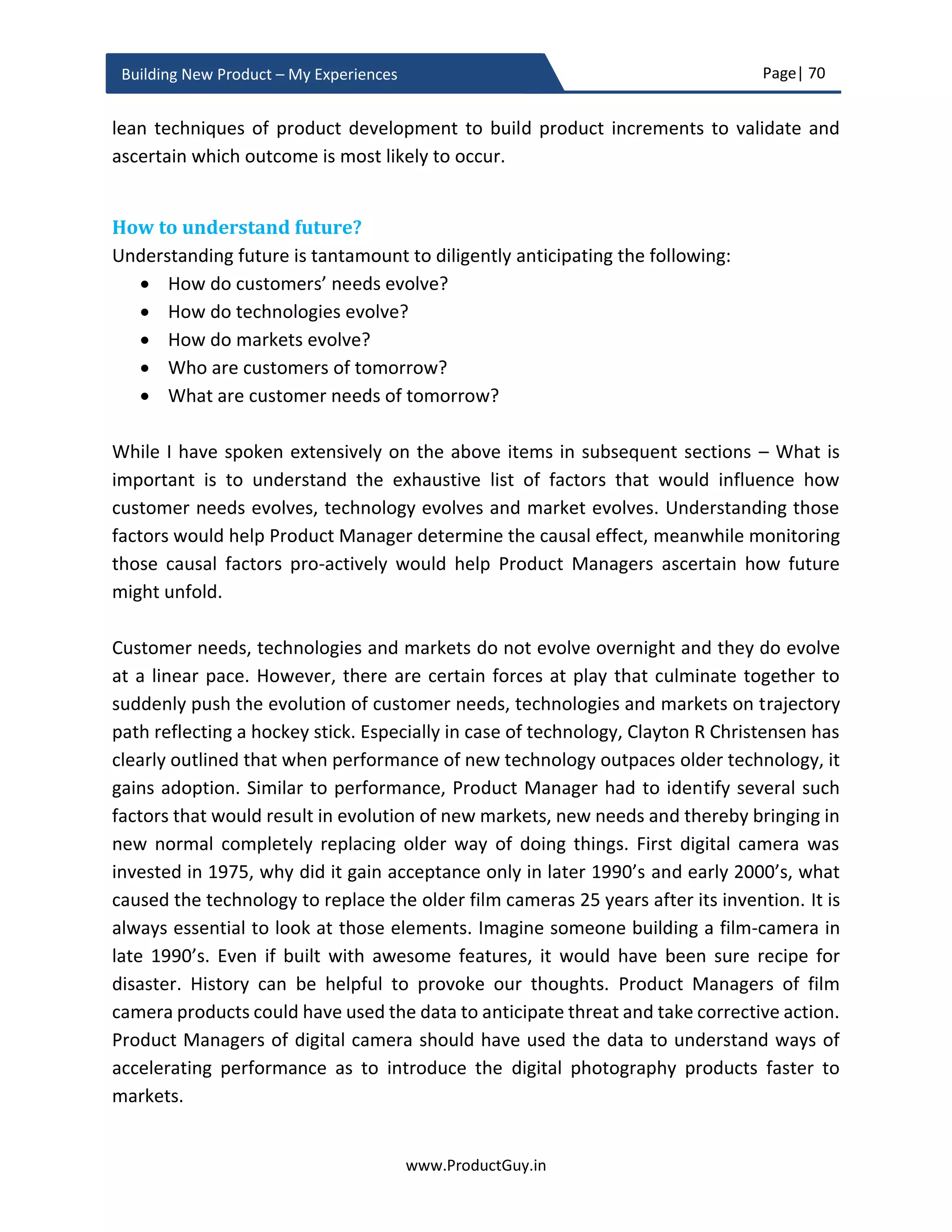 Page| 70
www.ProductGuy.in
Building New Product – My Experiences
In a transactional engagement, the horizon is blurred. None has the bigger picture and
overall direction. Thereby interactions happen at a product level, at a feature level.
Interactions and discussions always happen relative to what others do. Competitors do it,
so we need to do it better. Customers require it, so we need to accomplish it. Multiple
conflicting priorities pull everyone in multiple directions without any unifying purpose and
direction. Choices of customers, competitors, partners etc. will influence our directions
and purpose. Finally, Product Manager will lose sight of what really differentiates the new
product.
How often has a Product Manager noticed following comments when interacting with
customers – Your product does not what competitor’s product does, the product does
not follow standards, I don’t know how it will add value to my business, your product is
too pricey – I get competitor products for cheaper price, competitor is offering more etc.
What those conversations mean to all of us, more specifically to Product Manager, the
engagement with customers is merely transactional. In a transactional engagement, we
will always be at the mercy of someone who can yield influence with customers. If the
new product should not go through those conversations and if it should not be influenced
by external stakeholders, then start with WHY? and articulate to your customers, so they
believe in what you believe.
Why do you think people buy Tesla? Do people buy Tesla because they believe in the
vision of Tesla to build powerful electric cars? Do they buy Tesla looking at the
specifications of Tesla models, convinced about the underlying technology and technically
impressed at the built of Tesla? I bet that majority of customers belong to the former
category. When customers start believing in what Organization believes in, they trust the
ability of the product to redefine future. Details of the product will not dominate any
conversations with customers. Customers do take pride in associating with such
Organizations and its products. They take pride in being part of the journey that
transforms the future.
Defining WHY? is essential but what is more important is the commitment and conviction
to deliver.
 
