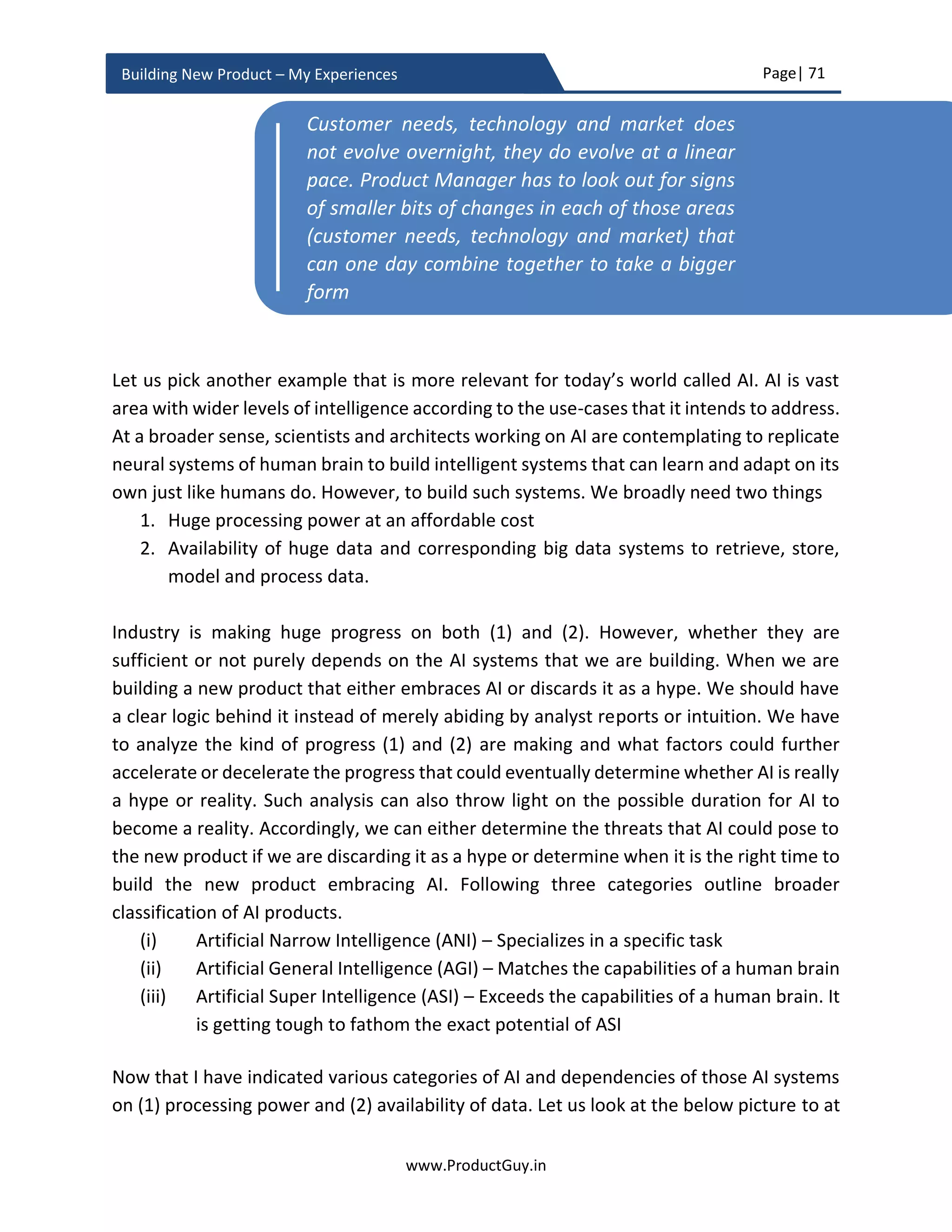 Page| 71
www.ProductGuy.in
Building New Product – My Experiences
Commitment and conviction
Organizations should believe in something that is unique and they should have
commitment and conviction to deliver. Exploration is the first step in identifying a belief,
which is bold. Boldness in belief does not take us anywhere without a stronger
determination for execution. Any fundamental change affects three parameters (i)
people, (ii) process and (iii) business. All those three parameters should align with the
belief and aid in flawless execution. A candid introspection of the current state of the
Organization, what events or actions lead to the current state, and where the
Organization intends to head from now can help identify what changes are required to
the following three parameters (i) people, (ii) process, and (ii) business. Any form of
history always fascinates me and it definitely offers some concrete knowledge on how to
build our future based on our past actions. On those lines, I want to quote the words of
Andy Grove – Author of ‘Only Paranoids Survive’ and Ex-CEO of Intel.
I have seen far too many people who upon
recognizing today’s gap try very hard to
determine what decision has to be made to close it.
But today’s gap represents a failure of planning
sometime in the past.”
To get the buy-in of everyone internally, Organization has to show the sense of urgency
on why we need to transform now. The urgency has to be articulated to employees,
shareholders etc. There is also need to articulate - What is in it for everyone - What is in
it for employees. It is not always about monetary benefits. Sometimes, there is a need to
articulate the bigger purpose. The inclusive approach will make employees feel that they
are playing a bigger role in driving change. Shareholders should also understand what is
in it for the Organization. They need to understand the results of transformation and why
defining a belief would work. People embrace change only upon realizing what is in it for
them.
Customers and employees do not instantly believe in what Organization believes in. It
takes time. Until then Organization should walk the talk and exemplify its belief through
People embrace change only upon realizing what
is in it for them
 