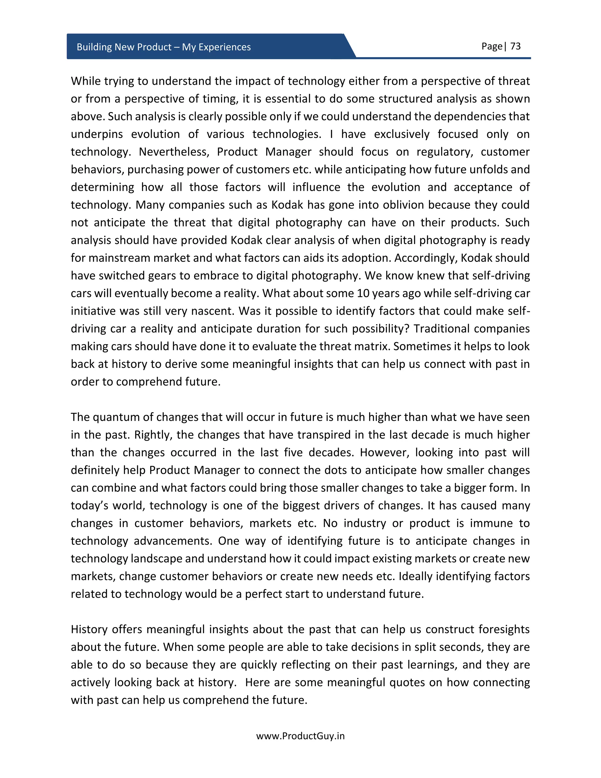 Page| 73
www.ProductGuy.in
Building New Product – My Experiences
Building the new product for FUTURE
While drafting business review, I had extensively focused on how the new product idea
will address needs of customers and how the new product idea will be desirable by
customers to address their needs. However, while developing the new product, the focus
should be on both needs of today and tomorrow. Unfortunately, Product Manager is not
Nostradamus to predict future, so Product Manager should anticipate needs and
customers of tomorrow by developing a thorough understanding of how markets evolve,
how technologies evolve and how customers’ behaviors or their challenges evolve.
Accordingly, ensure that the new product can scale and adapt for needs of tomorrow and
customers of tomorrow.
Product Manager has to build customer insights through experiments and observing
customers in their natural habitat, immersing in their business, assimilating their business
process, problems, and challenges and not just listen to what they say but to read
between the lines to understand what they did not say
Customers might not be able to articulate what business challenges they might face in
future. Based on trends affecting the product and general understanding of customers’
business environment, Product Manager should anticipate customers’ requirements and
ensure that the new product will optimally address the requirements of tomorrow.
Product Manager can do so by looking outside the boundaries of existing customers and
trying to establish a generalized view of how the market evolves because of changes in
external factors influencing technologies and customer behaviors. I have explicitly spoken
about discovering customer needs (needs of today) and market needs (needs of
tomorrow) in the subsequent chapter. One plausibility to understand future is to
comprehend what has caused the present to diverge from past and use that as a
reference to anticipate what will cause future to diverge from present.
Product Manager do not predict future, instead
anticipates the needs and customers of
tomorrow by developing a thorough
understanding of how markets evolve, how
technologies evolve and how customers’
behaviors or their challenges evolve
 
