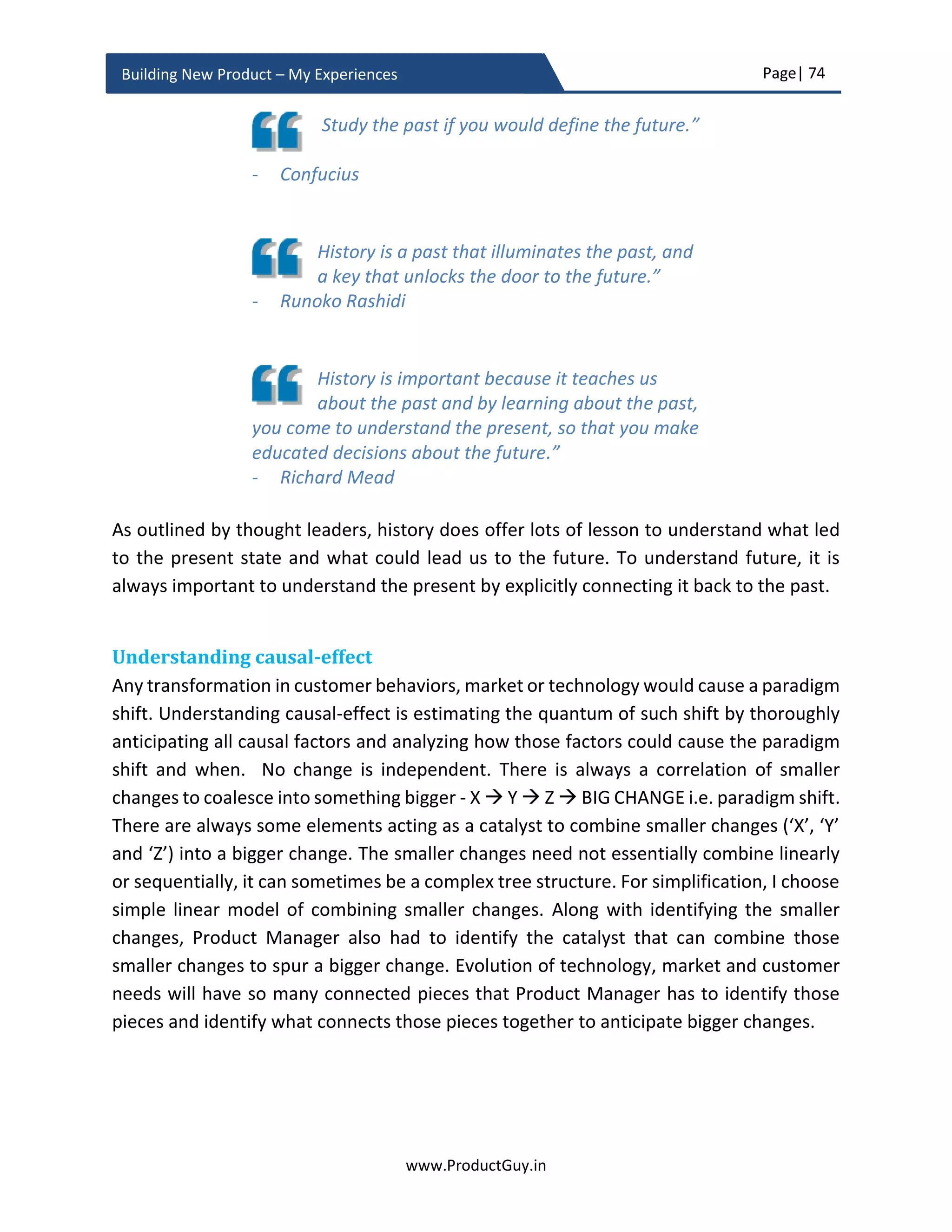 Page| 74
www.ProductGuy.in
Building New Product – My Experiences
Why look into future?
Before I go any further to talk about why Product Manager should understand customer
needs and anticipate how their needs can evolve in future or how new customers can
emerge in future. I need to make it very clear that version 1.0 of the new product will not
incorporate all future needs and focus would be on exclusively building a minimum
valuable product quickly for faster TTM (Time-To-Market). The minimum valuable
product is a bare minimum product that is sufficient to excite and attract customers
towards the new product.
In the first release, the focus should only be on delivering the new product capable
enough of addressing most critical needs aka core needs. Addressing core needs should
provide compelling reasons for target segment to buy the new product. However, Product
Manager should precisely outline a vision for the future and it is advisable to extend the
horizon of the new product vision as much as possible to get a clarity of how the new
product would evolve.
Focusing on future needs and identifying those needs can help Product Manager
anticipate customers of tomorrow and needs of tomorrow. Accordingly, Product Manager
can conceptualize a product architecture that is scalable for future needs. Every product
has certain scale parameters and every scale parameter has an expiry date. Product
architecture plays a crucial role in determining whether those parameters can scale
beyond their initial limits. Some of the parameters have a soft limit i.e. the parameters
can scale beyond their initial range without requiring too much rework. Consider SaaS
products, demand for a SaaS product can rise from 1000 customers to 1 million customers
very quickly immediately after determining the product-market fit. With cloud providers
like AWS, Azure scaling of SaaS products is never difficult. SaaS companies can deploy and
distribute multiple instances of their products globally. Cloud providers have efficient load
balancers to manage those instances. Therefore, it is sufficient to build a SaaS product for
few thousand customers and scale them as the demand arises. However, scale
parameters of few other products (mostly HW products) have a hard limit. Increasing
them requires a lot of rework, requires Product Manager, architects, and developers to
hit the drawing boards. What we should essentially consider is the cost of revisiting the
drawing boards. There could also be a counter argument that what if customers would
never require the scale that the product delivers. True, we are then not adapting lean
 