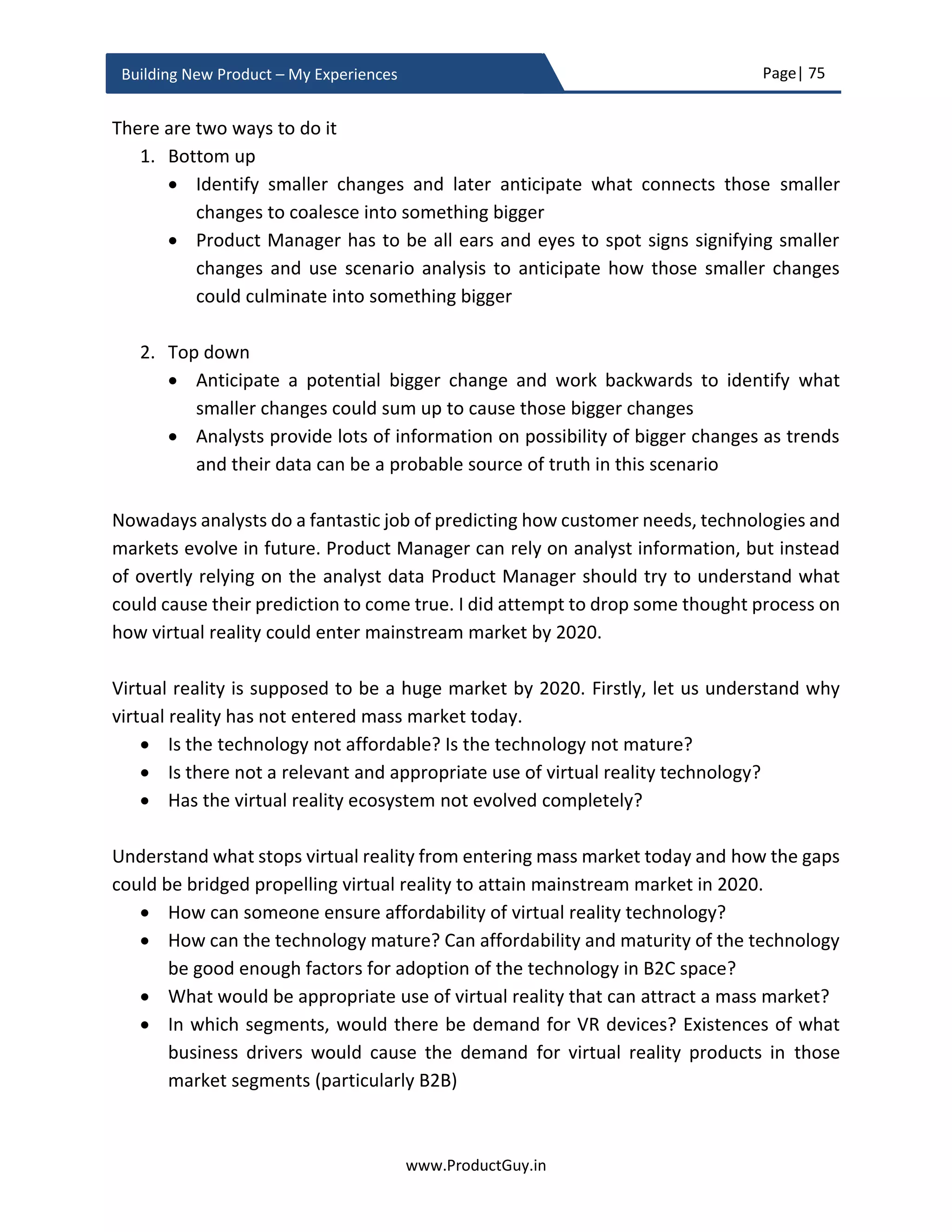 Page| 75
www.ProductGuy.in
Building New Product – My Experiences
development methodologies. We are wasting resource attempting something that
customers never require. It is for Product Manager to make those trade-offs.
Building new product involves lots of decision-making. Certain decisions are irreversible
or reversing them will cost a lot. Other categories of decisions are always reversible.
Decisions involving scale parameters with hard limits are irreversible decisions and the
decisions involving scale parameters with soft limits are reversible decisions. Product
Manager has to make both kinds of decisions during the course of building the new
product. However, certain irreversible decisions are dependent on anticipation of how
customer requirements evolve in future. Irreversible decisions cannot be made
irrationally. The decisions are taken thoughtfully after analyzing all possible risks.
However, for a well-informed decision-making, Product Manager should develop deeper
insights about customers to understand how their future requirements might evolve.
Developing customer insights is like unearthing those deep truths about customers that
customers themselves might not have acknowledged directly.
Considering the lifetime of an HW product or a complex SW product could at least be for
five years with a possible extension of support for a couple of years, anticipating how
future might affect the new product is crucial to ensure that the new product is scalable
for precise future needs of target customers. Furthermore, longer the relevance of the
product in the market, better the ROI, as the incremental cost of building additional HW
product is minimal. For SW products, the incremental cost of building additional software
is almost zero. So building scalable products that can sell more for a longer duration is
required for better revenues with higher margins while adhering to lean practices without
wasting any resources unnecessarily through developing better customer insights.
The other factor that necessitates looking at future is to derive a threat matrix. What
newer technologies, economic policies, regulatory policies etc. can pose a threat in a near
future to the new product? Let me pick a familiar domain – technology. While I was
building the new product (HW appliance, back in 2013), I could anticipate two threats (1)
Developing customer insights is like unearthing
those deep truths about customers that
customers themselves might not have
acknowledged directly
 