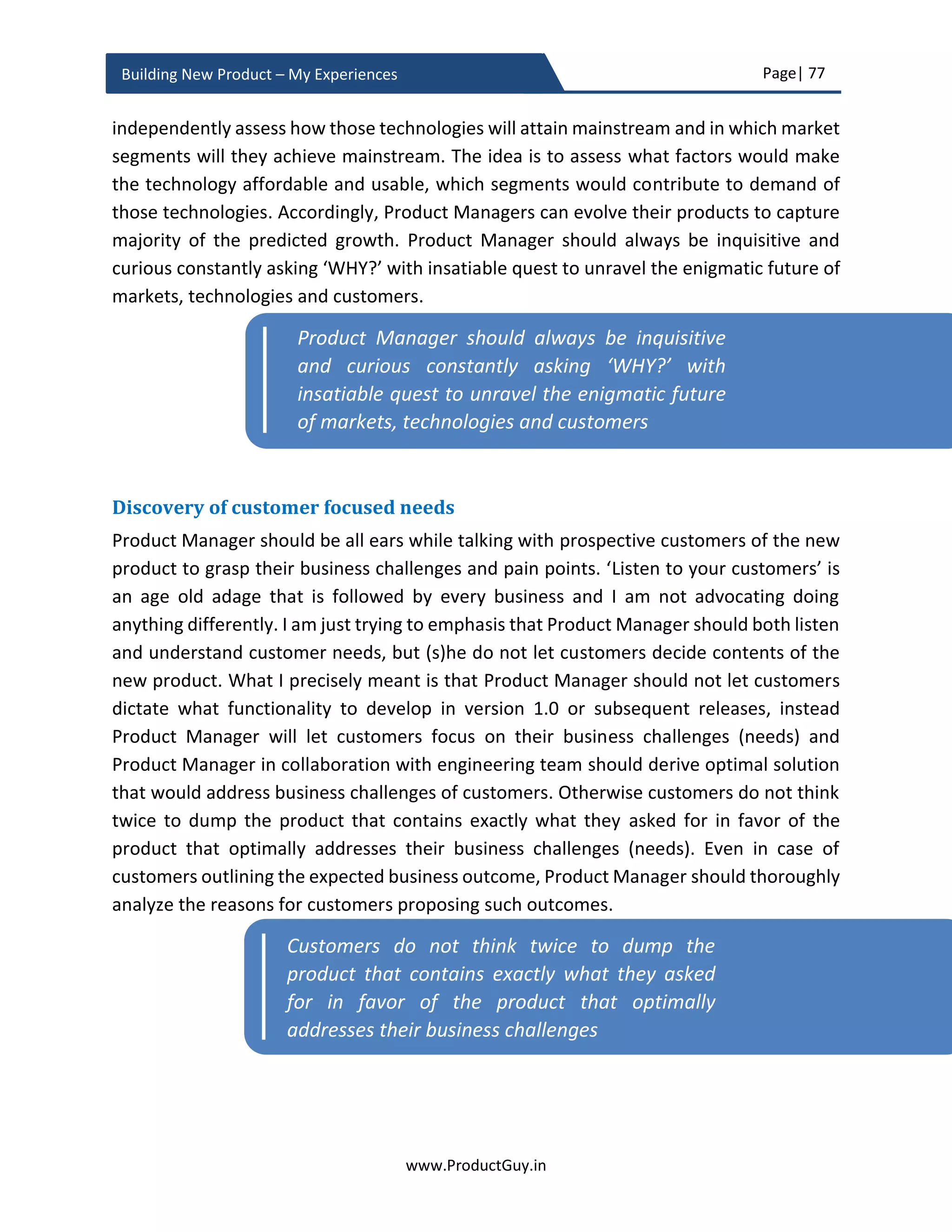 Page| 77
www.ProductGuy.in
Building New Product – My Experiences
The subsequent section of this eBook elaborates how to analyze factors that could
contribute to various scenarios outlined in threat matrix. The higher probability of
customers not adopting virtualization does not pose any threat to the new product while
the higher probability of customers adopting virtualization poses a serious threat to the
commercial success of the new product. The remaining two scenarios do not possess any
immediate threat or relief.
How far to look into the future
Primarily, why should Product Manager anticipate, why not address the needs or target
new customers after they emerge. Whether to anticipate or just wait until the need
emerges fundamentally rests upon one factor – How long does it take to address a need?
If the duration is long, then Product Manager has the responsibility to anticipate the need
to get the 1st
mover advantage and to excite customers before competitors do. In the case
of automobile sector where the development cycles are BIG, Product Manager cannot
wait to understand the needs and aspirations of millennials until they start purchasing
cars. Therefore, how far to look into the future is merely the sum of the time taken to
research, develop and validate the new product.
Another aspect of how far to look into the future will depend on the two other factors
that I had outlined earlier while discussing why to look into the future.
1. To build a product architecture that allows the product to scale for future needs
2. To conceive a threat matrix.
The above factors essentially mean that we have to look through the entire perceived
lifetime of the new product. Otherwise, I would suggest looking for the estimated
duration of the new product to enter the profit zone. Essentially, Product Manager should
look until the estimated breakeven period. To ensure that we allay all possible threats
and the new product will safely land in the safe zone of at least no losses. Product
Manager should identify all possible threats to the new product and anticipate all possible
needs of target customers. Since it would be tough to predict the future, Product Manager
could better anticipate possible outcomes of the future through scenario analysis and use
lean techniques of product development to build product increments to validate and
ascertain which outcome is most likely to occur.
 