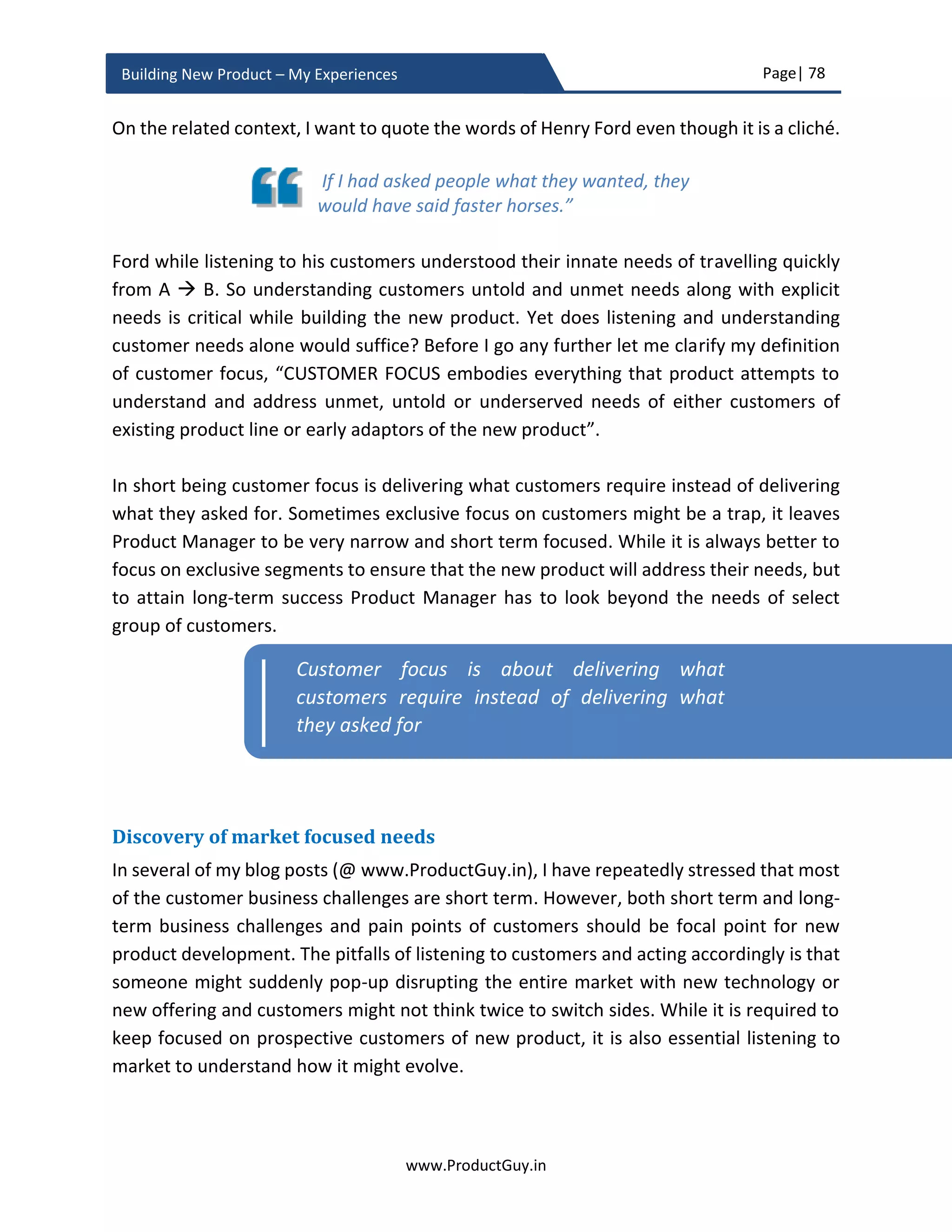 Page| 78
www.ProductGuy.in
Building New Product – My Experiences
How to understand future?
Understanding future is tantamount to diligently anticipating the following:
 How do customers’ needs evolve?
 How do technologies evolve?
 How do markets evolve?
 Who are customers of tomorrow?
 What are customer needs of tomorrow?
While I have spoken extensively on the above items in subsequent sections – What is
important is to understand the exhaustive list of factors that would influence how
customer needs evolve, technologies evolve and markets evolve. Understanding those
factors would help Product Manager determine the causal effect, meanwhile monitoring
those causal factors pro-actively would help Product Managers ascertain how future
might unfold.
Customer needs, technologies, and markets do not evolve overnight and they do evolve
at a linear pace. However, there are certain forces at play that culminate together to
suddenly push the evolution of customer needs, technologies and markets on trajectory
path reflecting a hockey stick. Especially for high-tech products, Clayton R Christensen has
clearly outlined that when the performance of new technology outpaces older
technology, it gains adoption. Similar to performance, Product Manager had to identify
several such factors that would result in the evolution of new markets, new needs and
thereby bringing in new normal completely replacing older way of doing things. The first
digital camera was invented in 1975, why did it gain acceptance only in later 1990’s and
early 2000’s, what caused the technology to replace the older film cameras 25 years after
its invention. It is always essential to look at those elements. Imagine someone building a
film-camera in late 1990’s. Even if built with awesome features, it would have been sure
recipe for disaster. History can be helpful to provoke our thoughts. Product Managers of
film camera products could have used the data to anticipate threat and take corrective
action. Product Managers of digital camera should have used the data to understand ways
of accelerating performance as to introduce the digital photography products faster to
markets. We are always on the cusp of major technological changes, a structured analysis
is required to differentiate fad from reality for analyzing which major technologies are
poised to become a reality and what factors could cause them to enter a mainstream
 