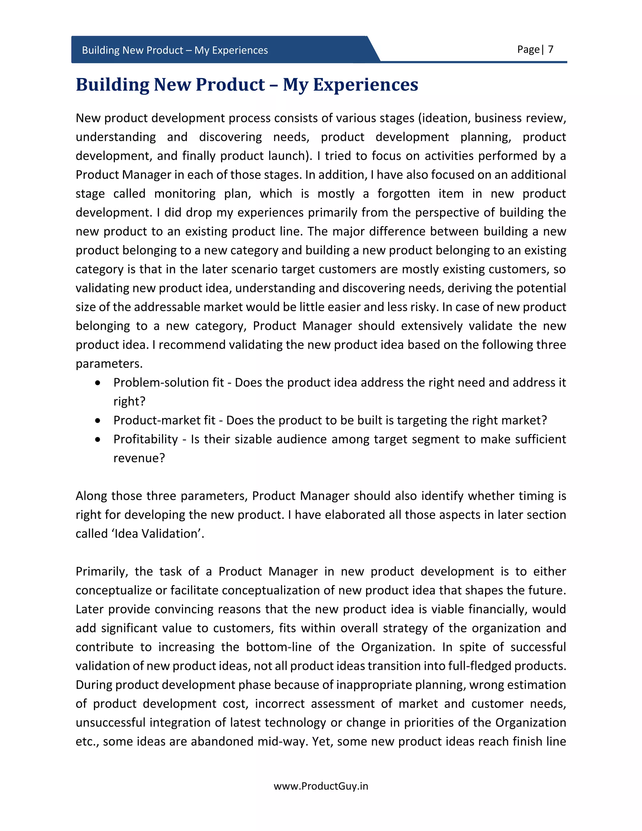 Page| 7
www.ProductGuy.in
Building New Product – My Experiences
needs or right problems and delivering right outcomes. However, MVP seldom works for
enterprise products.
Why MVP and agile methodologies could not address those problems of dynamic
needs?
Enterprise products affect real businesses of customers, they might either help customers
increase revenues, manage costs or streamline operations. The fundamental truth is
enterprise products affect business in some form and hence they should be robust and
resilient with zero-tolerance for failures while addressing a real business problem that is
at the top of customers’ priority list. Therefore, delivering something quick, validating it
and incrementally evolving the product does not augur well for enterprise products.
Enterprise customers seek a complete solution. There is also a necessity for shrouding
development efforts of certain enterprise products in secrecy to introduce an element of
surprise and euphoria during launch. Then, how do Product Managers validate enterprise
products causing minimal interruption to its targeted customers? Through maintaining a
subtle balance between using MVP and relying on customer insights and experiments.
Product Manager shall use MVP at the initial stages of product development to validate
whether there is a real problem, whether the new product is addressing the real problem,
and whether the new product is targeting the right customer segment. The problem with
that approach is MVP does not consider time as one of its parameters. While constructing
a hypothesis and validating assumptions using MVP, Product Manager has to validate
assumptions across time-space ensuring whether needs or problems persist across the
duration of the product lifecycle and identify how they evolve. The appropriate approach
is to understand the causal effect between needs, problems and corresponding factors
that cause them. MVP framework for such analysis is:
I believe <target customers> experience < needs or problems> because
<trigger for needs or problems>
The fundamental premise is to understand what is causing the need while validating the
existence of a real problem or need and bundle the findings with customer insights to
understand how the need or problem manifests in future. MVP cannot be an excuse for
lack of customer insights. Building customer insights are one of the key foundational
pieces for building great products that enterprise customers want and it requires Product
EffectCause
 