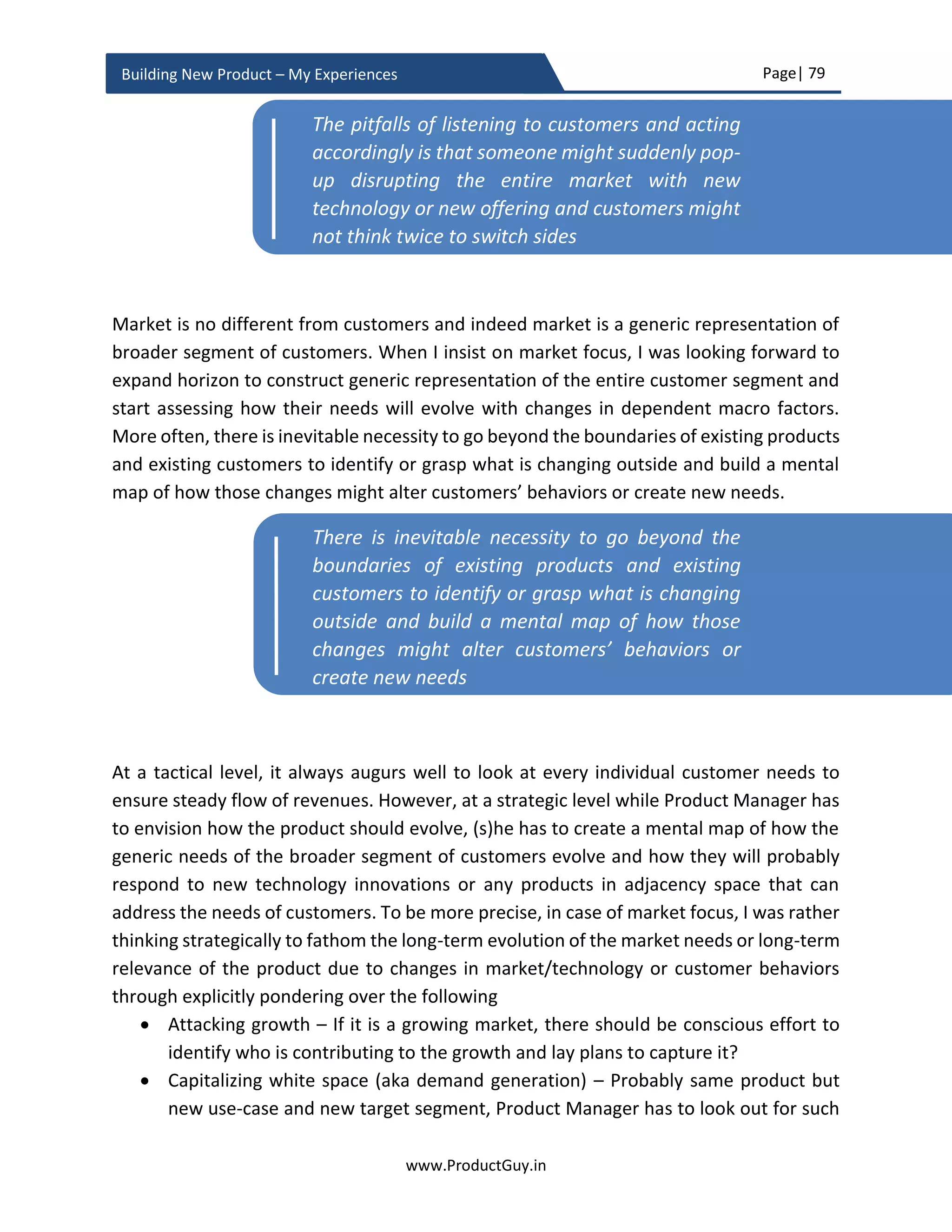 Page| 79
www.ProductGuy.in
Building New Product – My Experiences
market for wide adoption. Later evaluate the impact to the new product both from a
perspective of threat and opportunity.
Let me pick another example that is more relevant for today’s world called AI. AI is a vast
area with wider levels of intelligence according to the use-cases that it intends to address.
At a broader sense, scientists and architects working on AI are contemplating to replicate
neural systems of the human brain to build intelligent systems that can learn and adapt
on its own just like humans do. However, to build such systems. We broadly need two
things
1. Huge processing power at an affordable cost
2. Availability of huge data and corresponding big data systems to retrieve, store,
model, process, and act upon that data in a fraction of seconds.
The industry is making huge progress on both (1) and (2). However, whether they are
sufficient or not purely depends on the AI systems that we are building. When we are
building a new product that either embraces AI or discards it as a hype. We should have
a clear logic behind it instead of merely abiding by analyst reports or intuition. We have
to analyze the kind of progress (1) and (2) are making and what factors could further
accelerate or decelerate the progress that could eventually determine whether AI is really
a hype or reality. Such analysis can also throw light on the possible duration for AI to
become a reality. Accordingly, we can either determine the threats that AI could pose to
the new product if we are discarding it as a hype or determine when it is the right time to
build the new product embracing AI. Following three categories outline broader
classification of AI products.
(i) Artificial Narrow Intelligence (ANI) – Specializes in a specific task
(ii) Artificial General Intelligence (AGI) – Matches the capabilities of a human brain
(iii) Artificial Super Intelligence (ASI) – Exceeds the capabilities of a human brain. It
is getting tough to fathom the exact potential of ASI
Customer needs, technology and market does
not evolve overnight, they do evolve at a linear
pace. Product Manager has to look out for signs
of smaller bits of changes in each of those areas
(customer needs, technology and market) that
can one day combine together to take a bigger
form
 