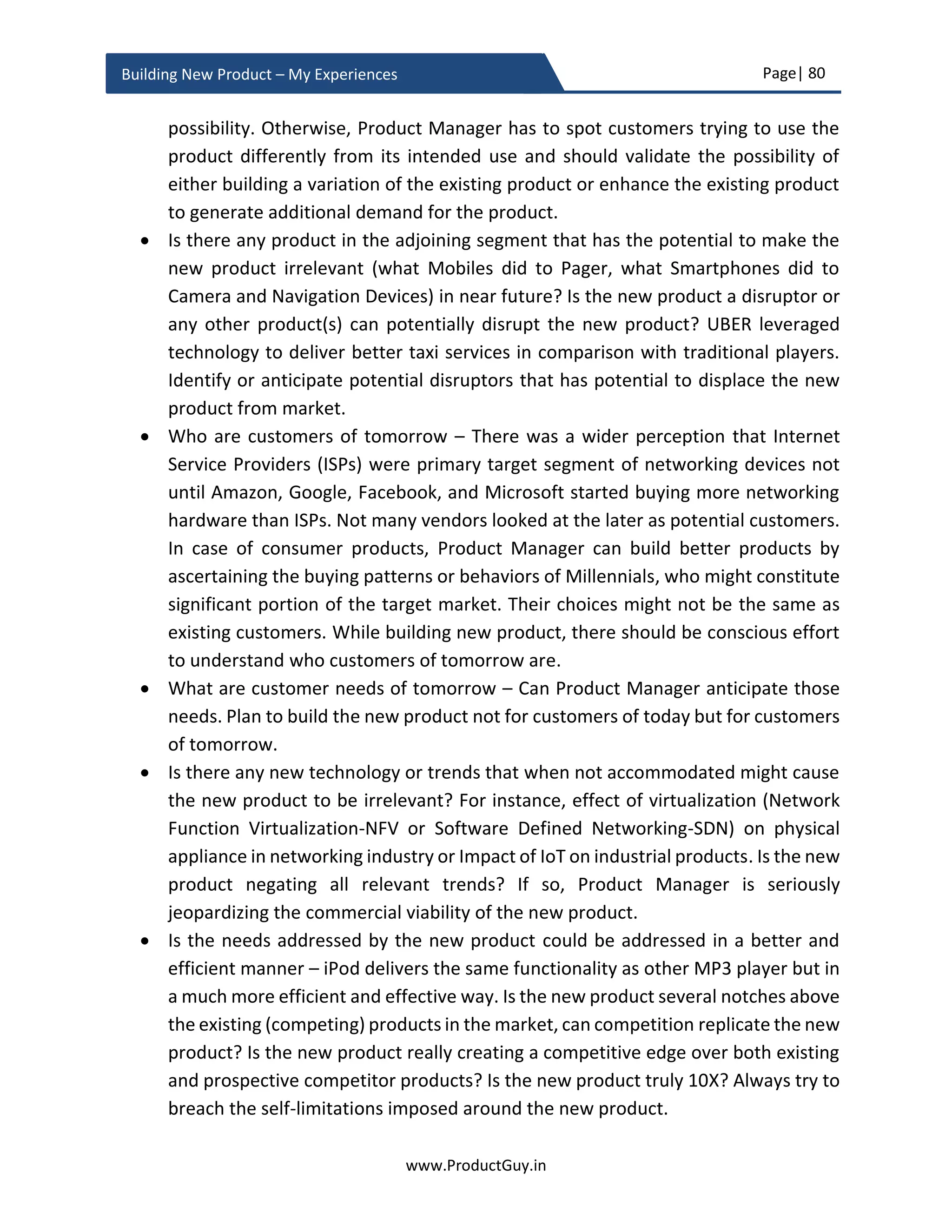 Page| 80
www.ProductGuy.in
Building New Product – My Experiences
Figure 13 - Growth rate of computing systems16
Now that I have indicated various categories of AI and dependencies of those AI systems
on (1) processing power and (2) availability of data and ability to process and act upon
the data. Let us look at the below picture to understand the evolution of computing
systems. Clearly, computing systems that can mimic human brain at an affordable cost
will probably evolve around 2030. If we are looking at building AGI systems, then we know
when it is the right time to start building those systems. Simultaneously, we can also
anticipate that there is no possible threat at least until 2030 from AGI systems to ANI
systems. However, after 2030 there could be intelligent systems that could do much
beyond than just playing chess and driving cars. Simultaneously it is essential to undergo
16
Source: http://waitbutwhy.com/2015/01/artificial-intelligence-revolution-
1.html?utm_source=share&utm_medium=twitter&utm_campaign=sm_share
 