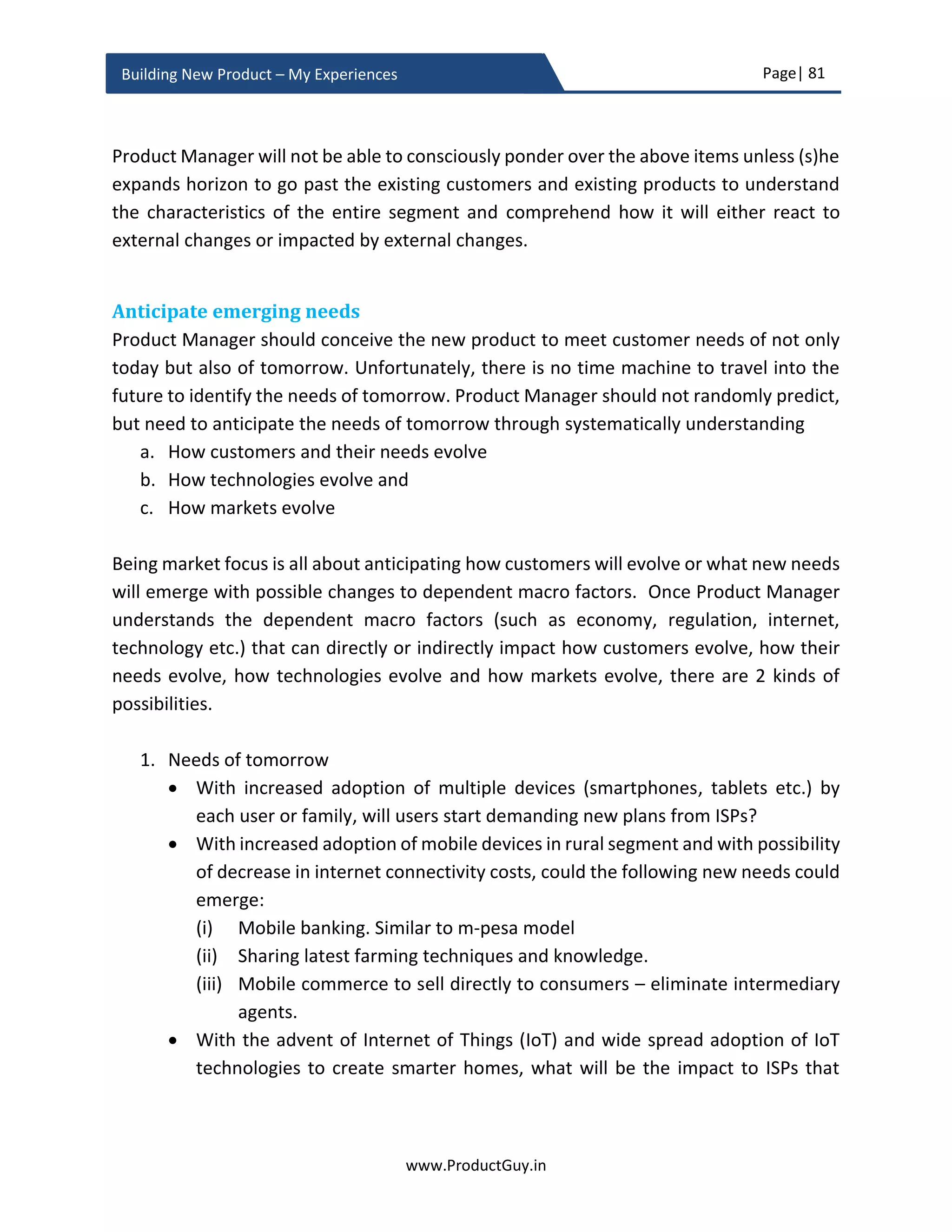 Page| 81
www.ProductGuy.in
Building New Product – My Experiences
similar analysis to understand when big data systems required for AGI systems will
actually evolve. Will it happen before 2030 or later? We should always perform such
analysis to understand both threats and opportunities staring at the new product from
related emerging technologies.
While trying to understand the impact of technology either from a perspective of threat
or from a perspective of opportunity over a definitive timeline, it is essential to do some
structured analysis as shown above. Such analysis is possible only if we could understand
the dependencies that underpin the evolution of various technologies. I have exclusively
focused only on technology. Nevertheless, Product Manager should focus on regulatory,
customer behaviors, purchasing power of customers, economy etc. while anticipating
how future unfolds and determining how all those factors will influence the evolution and
acceptance of a technology. Many companies such as Kodak has gone into oblivion
because they could not anticipate the threat that digital photography can have on their
products. Such analysis could have provided Kodak clear hindsight of when digital
photography is ready for mainstream market and what factors can aid its adoption.
Accordingly, Kodak could have switched gears to embrace to digital photography. We now
knew that self-driving cars would eventually become a reality. What about a decade ago
while self-driving car initiative was still very nascent. Was it possible to identify factors
that could make self-driving car a reality and anticipate approximate duration for such
possibility? I presume traditional companies making cars might have done such analysis
to evaluate the threat matrix. Sometimes it helps to look back at history to derive some
meaningful insights that can help us connect with the past in order to comprehend future.
The quantum of changes that will occur in future is much higher than what we have seen
in the past. Rightly, the changes that have transpired in the last decade is much higher
than the changes occurred in the last five decades. However, looking into the past will
definitely help Product Manager to connect the dots to anticipate how smaller changes
can combine and what factors could bring those smaller changes to take a bigger form. In
today’s world, technology is one of the biggest drivers of changes. It has caused many
changes in customer behaviors, markets etc. No industry or product is immune to
technology advancements. One way of identifying future is to anticipate changes in
technology landscape and understand how it could impact existing markets or create new
markets, change customer behaviors or create new needs etc. Ideally identifying factors
related to technology would be a perfect start to understanding future.
 