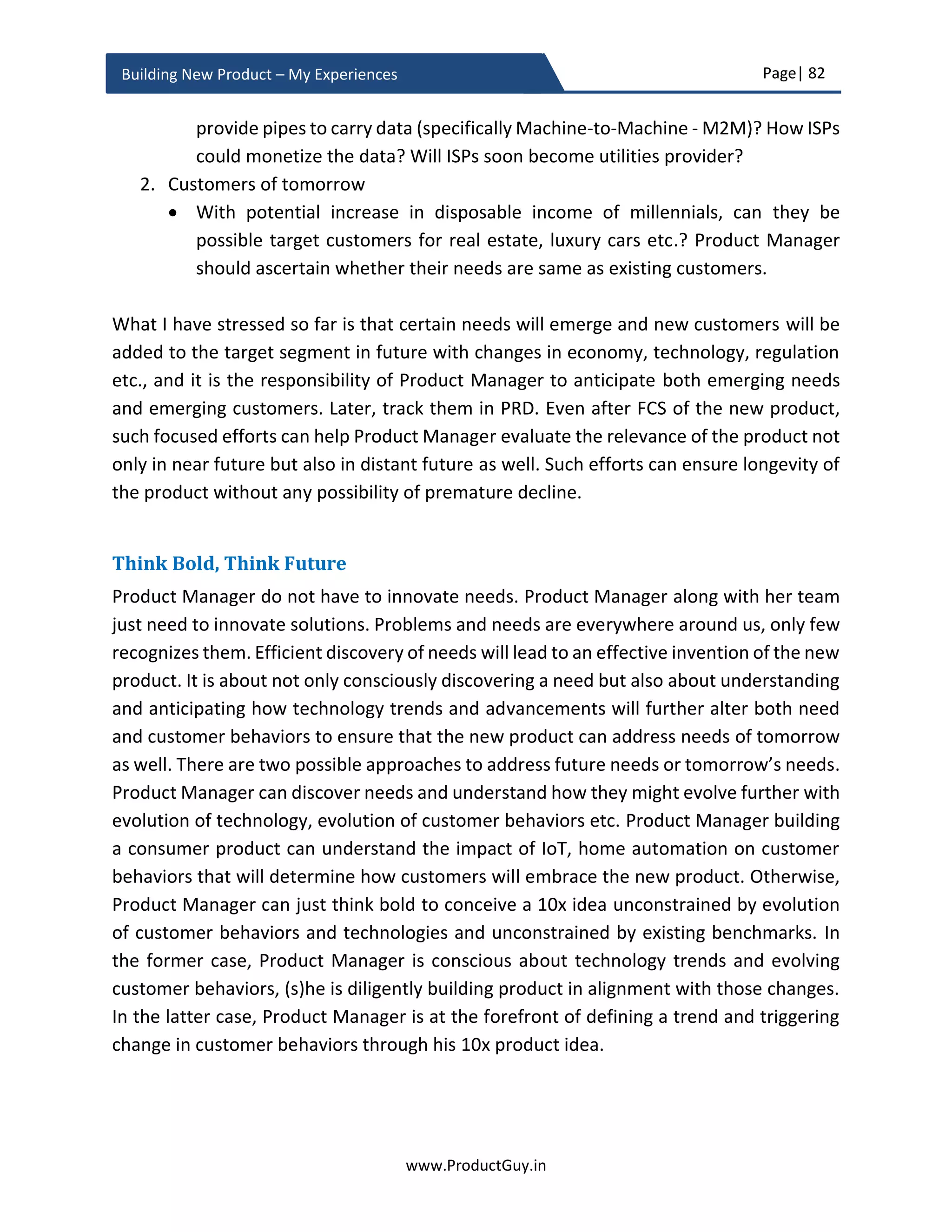 Page| 82
www.ProductGuy.in
Building New Product – My Experiences
History offers meaningful insights about the past that can help us construct foresight
about the future. When some people are able to take decisions in split seconds, they are
able to do so because they are quickly reflecting with their past learnings, and they are
actively looking back at history. Here are some meaningful quotes on how connecting
with the past can help us comprehend the future.
Study the past if you would define the future.”
- Confucius
History is the past that illuminates the past,
and a key that unlocks the door to the future.”
- Runoko Rashidi
History is important because it teaches us
about the past and by learning about the past,
you come to understand the present, so that you make
educated decisions about the future.”
- Richard Mead
As outlined by thought leaders, history does offer many lessons to understand what led
to the present state and what could lead us to the future. To understand future, it is
always important to understand the present by explicitly connecting it back to the past.
Understanding causal-effect
Any transformation in customer behaviors, market or technology would cause a paradigm
shift. Understanding causal-effect is estimating the quantum of such shift by thoroughly
anticipating all causal factors and analyzing how those factors could cause the paradigm
shift and when. No change is independent. There is always a correlation of smaller
changes to coalesce into something bigger - X  Y  Z  BIG CHANGE i.e. paradigm shift.
There are always some elements acting as a catalyst to combine smaller changes (‘X’, ‘Y’
and ‘Z’) into a bigger change. The smaller changes need not essentially combine linearly
or sequentially, it can sometimes be a complex tree structure. For simplification, I choose
 