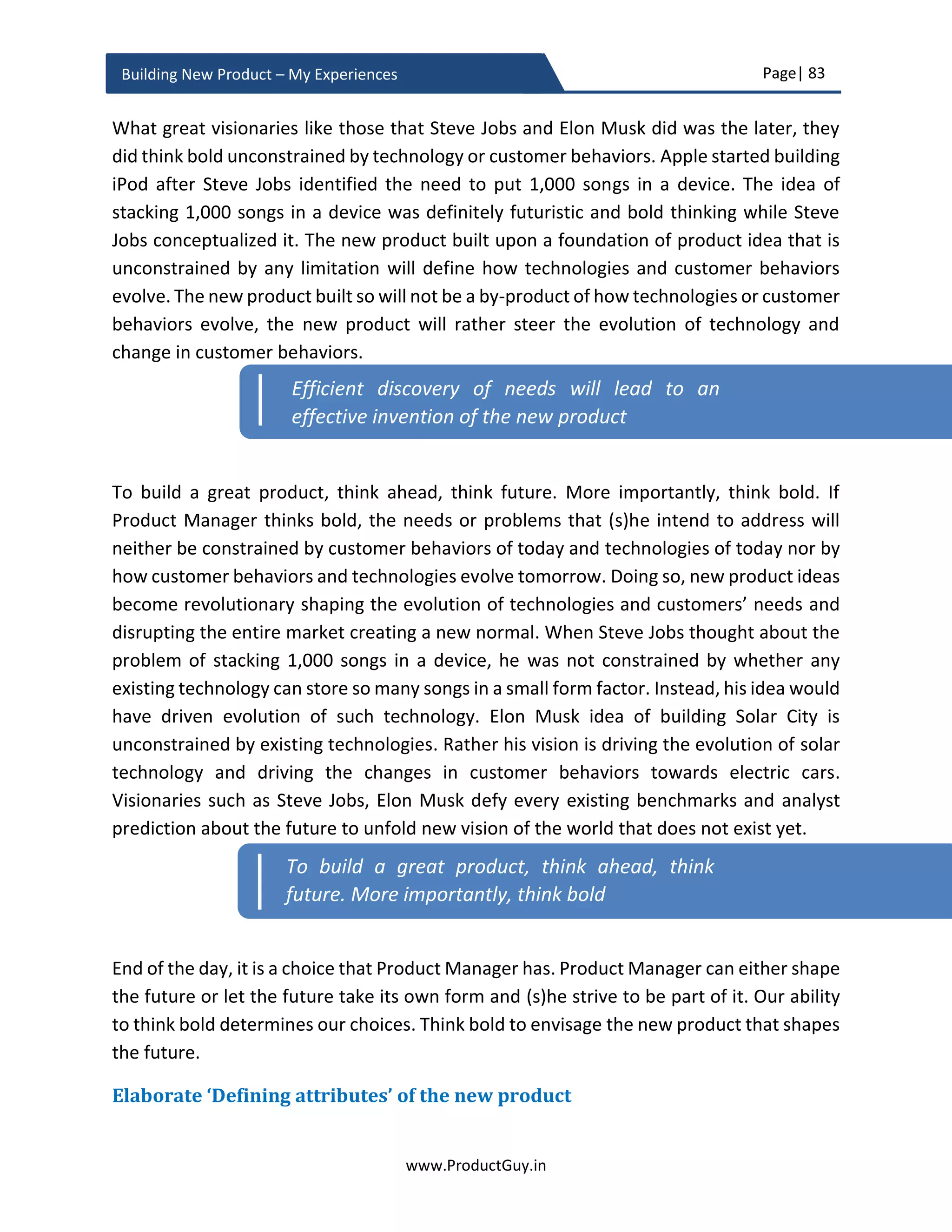 Page| 83
www.ProductGuy.in
Building New Product – My Experiences
a simple linear model of combining smaller changes. Along with identifying the smaller
changes, Product Manager also had to identify the catalyst that can combine those
smaller changes to spur a bigger change. Evolution of technology, market and customer
needs will have so many connected pieces that Product Manager has to identify those
pieces and identify what connects those pieces together to anticipate bigger changes.
There are two ways to do it
1. Bottom up
 Identify smaller changes and later anticipate what connects those smaller
changes to coalesce into something bigger
 Product Manager has to be all ears and eyes to spot signs signifying smaller
changes and use scenario analysis to anticipate how those smaller changes
could culminate into something bigger
2. Top down
 Anticipate a potential bigger change and work backward to identify what
smaller changes could sum up to cause those bigger changes
 Analysts provide lots of information on possibility of bigger changes to trends
and their data can be a probable source of truth in this scenario
Nowadays analysts do a fantastic job of predicting how customer needs, technologies,
and markets evolve in future. Product Manager can rely on analyst information, but
instead of overly relying on the analyst data Product Manager should try to understand
what could cause their prediction to come true. I did attempt to drop some thought
process on how virtual reality could enter the mainstream market by 2020.
Virtual reality is supposed to be a huge market by 2020. Firstly, let us understand why
virtual reality has not entered the mass market today.
 Is the technology not affordable? Is the technology not mature?
 Is there not a relevant and appropriate use of virtual reality technology?
 Has the virtual reality ecosystem not evolved completely?
Understand what stops virtual reality from entering the mass market today and how the
gaps could be bridged propelling virtual reality to attain mainstream market in 2020.
 How can someone ensure affordability of virtual reality technology?
 